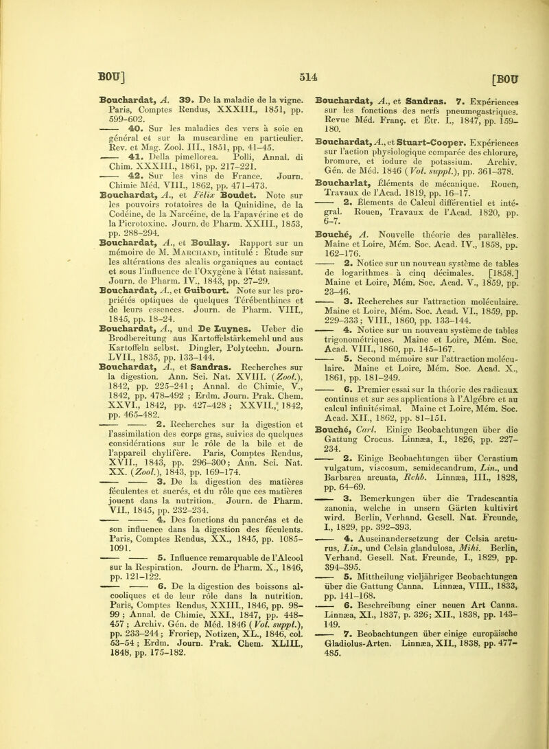 [BGTJ Bouchardat, A. 39. De la maladie de la vigne. Paris, Comptes Rendus, XXXIII., 1851, pp. 599-602. 40. Sur les maladies des vers a, soie en general et sur la muscardine en particulier. Rev. et Mag. Zool. III., 1851, pp. 41-45. . 41. Delia pimellorea. Polli, Annal. di Chim. XXXIII., 1861, pp. 217-221. 42. Sur les vins de France. Journ. Chimie Med. VIII., 1862, pp. 471-473. Bouchardat, A., et Felix Boudet. Note sur les pouvoirs rotatoires de la Quinidine, de la Codeine, de la Narceine, de la Papaverine et de la Picrotoxine. Journ. de Pharm. XXIII., 1853, pp. 288-294. Bouchardat, A., et Boullay. Rapport sur un memoire de M. Marchand, intitule : Etude sur les alterations des alcalis organiques au contact et sous Finfluence de l'Oxygene a l'etat naissant. Journ. de Pharm. IV., 1843, pp. 27-29. Bouchardat, A., et Guibourt. Note sur les pro- prietes optiques de quelques Terebenthines et de leurs essences. Journ. de Pharm. VIII., 1845, pp. 18-24. Bouchardat, A., und De Luynes. Ueber die Brodbereitung aus Kartoffelstarkemehl und aus Kartoffeln selbst. Dingier, Polytechn. Journ. LVII., 1835, pp. 133-144. Bouchardat, A., et Sandras. Recherclies sur la digestion. Ann. Sci. Nat. XVIII. (Zool.). 1842, pp. 225-241 ; Annal. de Chimie, V., 1842, pp. 478-492 ; Erdm. Journ. Prak. Chem. XXVI., 1842, pp. 427-428; XXVII./ 1842, pp. 465-482. ■ 2. Recherches sur la digestion et l'assimilation des corps gras, suivies de quelques considerations sur le role de la bile et de l'appareil chylifere. Paris, Comptes Rendus, XVII., 1843, pp. 296-300; Ann. Sci. Nat. XX. (Zool.), 1843, pp. 169-174. 3. De la digestion des matieres feculentes et sucres, et du role que ces matieres jouent dans la nutrition. Journ. de Pharm. VII., 1845, pp. 232-234. —— 4. Des fonctions du pancreas et de son influence dans la digestion des feculents. Paris, Comptes Rendus, XX., 1845, pp. 1085- 1091. 5. Influence remarquable de l'Alcool sur la Respiration. Journ. de Pharm. X., 1846, pp. 121-122. — ■ 6. De la digestion des boissons al- cooliques et de leur role dans la nutrition. Paris, Comptes Rendus, XXIII., 1846, pp. 98- 99 ; Annal. de Chimie, XXI., 1847, pp. 448- 457 ; Archiv. Gen. de Med. 1846 ( Vol. suppl.), pp. 233-244; Froriep, Notizen, XL., 1846, col. 53-54; Erdm. Journ. Prak. Chem. XL1II., 1848, pp. 175-182. Bouchardat, A., et Sandras. 7. Experiences sur les fonctions des nerfs pneumogastriques. Revue Med. Franc, et Etr. I.. 1847, pp. 159- 180. Bouchardat, .1.. et Stuart-Cooper. Experiences sur Taction physiologique comparee des chlorure, bromure, et iodure de potassium. Archiv. Gen. de Med. 1846 (Vol. suppl.), pp. 361-378. Boucharlat, Elements de mecanique. Rouen, Travaux de l'Acad. 1819, pp. 16-17. 2. Elements de Calcul differentiel et inte- gral. Rouen, Travaux de l'Acad. 1820, pp. 6-7. Bouche, A. Nouvelle theorie des paralleles. Maine et Loire, Mem. Soc. Acad. IV., 1858, pp. 162-176. 2. Notice sur un nouveau systeme de tables de logarithmes a, cinq decimales. [1858.] Maine et Loire, Mem. Soc. Acad. V., 1859, pp. 23-46. 3. Recherches sur l'attraction moleculaire. Maine et Loire, Mem. Soc. Acad. VI.. 1859, pp. 229-333; VIII., 1860, pp. 133-144. 4. Notice sur un nouveau systeme de tables trigonometriques. Maine et Loire, Mem. Soc. Acad. VIII., 1860, pp. 145-167. ■ 5. Second memoire sur l'attraction molecu- laire. Maine et Loire, Mem. Soc. Acad. X., 1861, pp. 181-249. ■ 6. Premier essai sur la theorie des radicaux continus et sur ses applications a l'Algebre et au calcul infinitesimal. Maine et Loire, Mem. Soc. Acad. XII., 1862, pp. 81-151. Bouche, Carl. Einige Beobachtungen fiber die Gattung Crocus. Linnaea, I., 1826, pp. 227- 234. 2. Einige Beobachtungen fiber Cerastium vulgatum, viscosum, semidecandrum, Lin., und Barbarea arcuata, Rchb. Linnaea, III., 1828, pp. 64-69. —— 3. Bemerkungen fiber die Tradescantia zanonia, welche in unsern Garten kultivirt wird. Berlin, Verhand. Gesell. Nat. Freunde, I., 1829, pp. 392-393. 4. Auseinandersetzung der Celsia arctu- rus, Lin., und Celsia glandulosa, Mihi. Berlin, Verhand. Gesell. Nat. Freunde, I., 1829, pp. 394-395. 5. Mittheilung vieljahriger Beobachtungen fiber die Gattung Canna. Linnaea, VIII., 1833, pp. 141-168. 6. Beschreibung einer neuen Art Canna. Linnaea, XL, 1837, p. 326; XII., 1838, pp. 143- 149. 7. Beobachtungen fiber einige europaische Gladiolus-Arten. Linnaea, XII., 1838, pp. 477- 485.