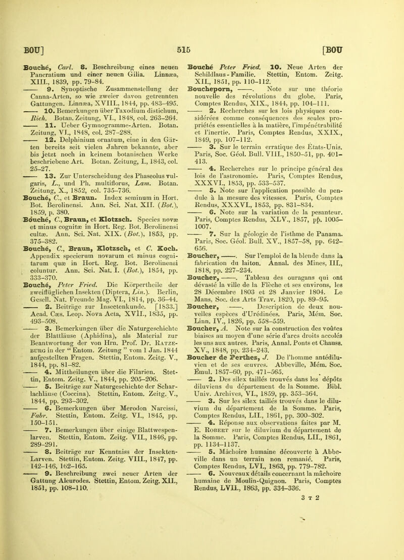 Bouche, Carl. 8. Beschreibung eines neuen Pancratium und einer neuen Gilia. Linnaea, 9. Synoptische Zusammenstellung der Canna-Arten, so wie zweier davon getrennten 10. Bemerkungen iiber Taxodium distichum, Rich. Botan. Zeitung, VI., 1848, col. 263-264. —— 11. Ueber Gymnogramme-Arten. Botan. ten bereits seit vielen Jahren bekannte, aber bis jetzt noch in keinem botanischen Werke beschriebene Art. Botan. Zeitung, I., 1843, col. 25-27. 13. Zur Unterscheidung des Phaseolus vul- Zeitung, X., 1852, col. 735-736. Bouche, C, et Braun. Index seminum in Hort. 1859, p. 380. Bouche, C, Braun, et Klotzsch. Species nova? et minus cognitse in Hort. Reg. Bot. Berolinensi cult<e. Ann. Sci. Nat. XIX. (Bot), 1853, pp. 375-382. Bouche, C, Braun, Klotzsch, et C. Koch. Appendix specierum novarum et minus cogni- tarum quae in Hort. Reg. Bot. Berolinensi coluntur. Ann. Sci. Nat. I. (Bot.), 1854, pp. 333-370. Bouche, Peter Fried. Die Korpertheile der zweifliiglichen Insekten (Diptera, Lin.). Berlin, Gesell. Nat. Freunde Mag. VI., 1814, pp. 36-44. —— 2. Beitrage zur Insectenkunde. [1833.] Acad. Caes. Leop. Nova Acta, XVII., 1835, pp. 493-508. 3. Bemerkungen iiber die Naturgeschichte der Blattliiuse (Aphidina), als Material zur Beantwortung der von Hrn. Prof. Dr. Ratze- btjrGt in der  Entom. Zeitung  vom 1 Jan. 1844 aufgestellten Fragen. Stettin, Entom. Zeitg. V., 1844, pp. 81-82. 4. Mittheilungen iiber die Filarien. Stet- tin, Entom. Zeitg. V., 1844, pp. 205-206. 5. Beitrage zur Naturgeschichte der Schar- lachlause (Coccina). Stettin, Entom. Zeitg. V., 1844, pp. 293-302. i 6. Bemerkungen iiber Merodon Narcissi, Fabr. Stettin, Entom. Zeitg. VI., 1845, pp. 150-151. 7. Bemerkungen iiber einige Blattwespen- larven. Stettin, Entom. Zeitg. VII., 1846, pp. 289-291. 8. Beitrage zur Kenntniss der Insekten- Larven. Stettin, Entom. Zeitg. VIII., 1847, pp. 142-146, 162-165. 9. Beschreibung zwei neuer Arten der Gattung Aleurodes. Stettin, Entom. Zeitg. XII., Bouche Peter Fried. 10. Neue Arten der Schildlaus-Familie. Stettin, Entom. Zeitg. Boucheporn, . Note sur une theorie nouvelle des revolutions du globe. Paris, —— 2. Recherches sur les lois physiques con- siderees comme consequences des seules pro- prietes essentielles a la matiere, l'impenetrabilite 3. Sur le terrain erratique des Etats-Unis. Paris, Soc. Geol. Bull. VIII., 1850-51, pp. 401- 413. 4. Recherches sur le principe general des lois de Pastronomie. Paris, Comptes Rendus, 5. Note sur l'application possible du pen- dule a la mesure des vitesses. Paris, Comptes 6. Note sur la variation de la pesanteur. Paris, Comptes Rendus, XLV, 1857, pp. 1005- 1007. 7. Sur la geologie de l'isthme de Panama. Paris, Soc. Geol. Bull. XV, 1857-58, pp. 642- 656. Boucher, . Sur l'emploi de la blende dans la fabrication du laiton. Annal. des Mines, HI., 1818, pp. 227-234. Boucher, . Tableau des ouragans qui ont devaste la ville de la Fleche et ses environs, les 28 Decembre 1803 et 28 Janvier 1804. Le Mans, Soc. des Arts Trav. 1820, pp. 89-95. Boucher, . Description de deux nou- velles especes d'Uredinees. Paris, Mem. Soc. Linn. IV., 1826, pp. 558-559. Boucher, A. Note sur la construction des voutes biaises au moyen d'une serie d'arcs droits accoles les uns aux autres. Paris, Annal. Ponts et Chauss. XV., 1848, pp. 234-243. Boucher de Perthes, J. De l'homme antedilu- vien et de ses ceuvres. Abbeville, Mem. Soc. Emul. 1857-60, pp. 471-565. 2. Des silex tallies trouves dans les depots diluviens du departement de la Somme. Bibl. Univ. Archives, VI., 1859, pp. 353-364. 3. Sur les silex tailles trouves dans le dilu- vium du departement de la Somme. Paris, Comptes Rendus, LIL, 1861, pp. 300-302. 4. Reponse aux observations faites par M. E. Robert sur le diluvium du departement de la Somme. Paris, Comptes Rendus, LIL, 1861, pp. 1134-1137. 5. Machoire humaine decouverte a, Abbe- ville dans un terrain non remanie. Paris, Comptes Rendus, LVL, 1863, pp. 779-782. 6. Nouveaux details concernant la machoire humaine de Moulin-Quignon. Paris, Comptes 3 t 2