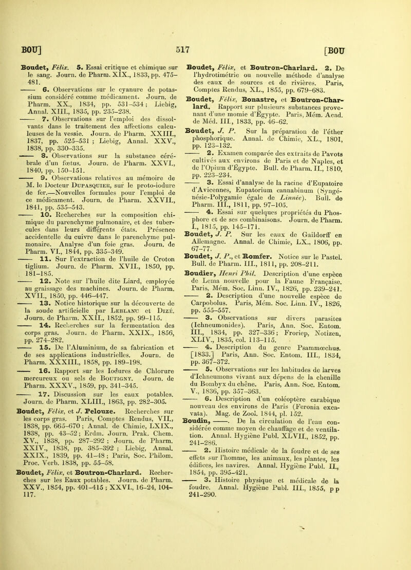 Boudet, Felix. 5. Essai critique et chimique sur le sang. Journ. de Pharra. XIX., 1833, pp. 475- 481. 6. Observations sur le cyanure de potas- sium considere corame medicament. Journ. de Pharm. XX, 1834, pp. 531-534; Liebig, Annal. XIII., 1835, pp. 235-238. 7. Observations sur l'emploi des dissol- vants dans le traitement des affections calcu- leuses de la vessie. Journ. de Pharm. XXIII., 1837, pp. 525-531 ; Liebig, Annal. XXV., 1838, pp. 330-335. 8. Observations sur la substance cere- brale d'un foetus. Journ. de Pharm. XXVI., 1840, pp. 150-151. 9. Observations relatives au memoire de M. le Docteur Dupasquier, sur le proto-iodure de fer.—Nouvelles formules pour l'emploi de ce medicament. Journ. de Pharm. XXVII., 1841, pp. 535-543. —— 10. Recherches sur la composition chi- mique du parenchyme pulmonaire, et des tuber- cules dans leurs differents etats. Presence accidentelle du cuivre dans le parenchyme pul- monaire. Analyse d'un foie gras. Journ. de Pharm. VI., 1844, pp. 335-349. 11. Sur l'extraction de l'huile de Croton tiglium. Journ. de Pharm. XVII., 1850, pp. i 181-185. 12. Note sur l'huile dite Liard, employee au graissage des machines. Journ. de Pharm. XVII., 1850, pp. 446-447. 13. Notice historique sur la decouverte de la soude artificielle par Leblanxj et Dize. Journ. de Pharm. XXII., 1852, pp. 99-115. 14. Recherches sur la fermentation des corps gras. Journ. de Pharm. XXIX., 1856, pp. 274-282. IS. De l'Aluminium, de sa fabrication et de ses applications industrielles. Journ. de Pharm. XXXIII., 1858, pp. 189-198. 16. Rapport sur les Iodures de Chlorure mercureux ou sels de Boutignt. Journ. de Pharm. XXXV, 1859, pp. 341-345. 17. Discussion sur les eaux potables. Journ. de Pharm. XLIII., 1863, pp. 282-305. Boudet, Felix, et J. Felouze. Recherches sur les corps gras. Paris, Comptes Rendus, VII., 1838, pp. 665-670 ; Annal. de Chimie, LXIX., 1838, pp. 43-52; Erdm. Journ. Prak. Chem. XV, 1838, pp. 287-292 ; Journ. de Pharm. XXIV. , 1838, pp. 385-392 ; Liebig, Annal. XXIX., 1839, pp. 41-48 ; Paris, Soc. Philom. Proc. Verb. 1838, pp. 55-58. Boudet, Felix, et Boutron-Charlard. Recher- ches sur les Eaux potables. Journ. de Pharm. XXV. , 1854, pp. 401-415 ; XXVI., 16-24, 104- 117. Boudet, Felix, et Boutron-Charlard. 2. De l'hvdrotimetrie ou nouvelle methode d'analyse des eaux de sources et de rivieres. Paris, Comptes Rendus, XL., 1855, pp. 679-683. Boudet, Felix, Bonastre, et Boutron-Char- lard. Rapport sur plusieurs substances prove- nant d'une momie d'Egypte. Paris, Mem. Acad, de Med. Ill, 1833, pp. 46-62. Boudet, J. P. Sur la preparation de Tether phosphorique. Annal. de Chimie, XL., 1801, pp. 123-132. 2. Examen comparee des extraits de Pavots cultives aux environs de Paris et de Naples, et de 1'Opium d'Egypte. Bull, de Pharm. II., 1810, pp. 223-234. 3. Essai d'analyse de la racine d'Eupatoire dAvicennes, Eupatorium cannabinum (Synge- nesie-Polygamie egale de Linnee). Bull, de Pharm. III., 1811, pp. 97-105. 4. Essai sur quelques proprietes du Phos- phore et de ses combinaisons. Journ. de Pharm. I., 1815, pp. 145-171. Boudet, J. P. Sur les eaux de Gaildorff en Allemagne. Annal. de Chimie, LX„ 1806, pp. 67-77. Boudet, J. P., et Homier. Notice sur le Pastel. Bull, de Pharm. III., 1811, pp. 208-211. Boudier, Henri Phil. Description d'une espece de Lema nouvelle pom- la Faune Francaise. Paris, Mem. Soc. Linn. IV., 1826, pp. 239-241. 2. Description d'une nouvelle espece de Carpobolus. Paris, Mem. Soc. Linn. IV., 1826, pp. 555-557. 3. Observations sur divers parasites (Ichneumonides). Paris, Ann. Soc. Entom. III., 1834, pp. 327-336; Froriep, Notizen, XLIV, 1835, col. 113-115. 4. Description du genre Psammcechua. [1833.] Paris, Ann. Soc. Entom. III., 1834, pp.367-372. 5. Observations sur les habitudes de larves d'Ichneumons vivant aux depens de la chenille du Bombyx du chene. Paris, Ann. Soc. Entom. V., 1836, pp. 357-363. 6. Description d'un coleoptere carabique nouveau des environs de Paris (Feronia exca- vata). Mag. de Zool. 1844, pi. 152. Boudin, . De la circulation de l'eau con- sidered comme moyen de chauffage et de ventila- tion. Annal. Hygiene Publ. XLVII., 1852, pp 241-286. 2. Histoire medicale de la foudre et de ses effets sur l'homme, les animaux, les plantes, les edifices, les navires. Annal. Hygiene Publ II 1854, pp. 395-421. 3. Histoire physique et medicale de la foudre. Annal. Hygiene Publ. III.. 1855, pp 241-290.
