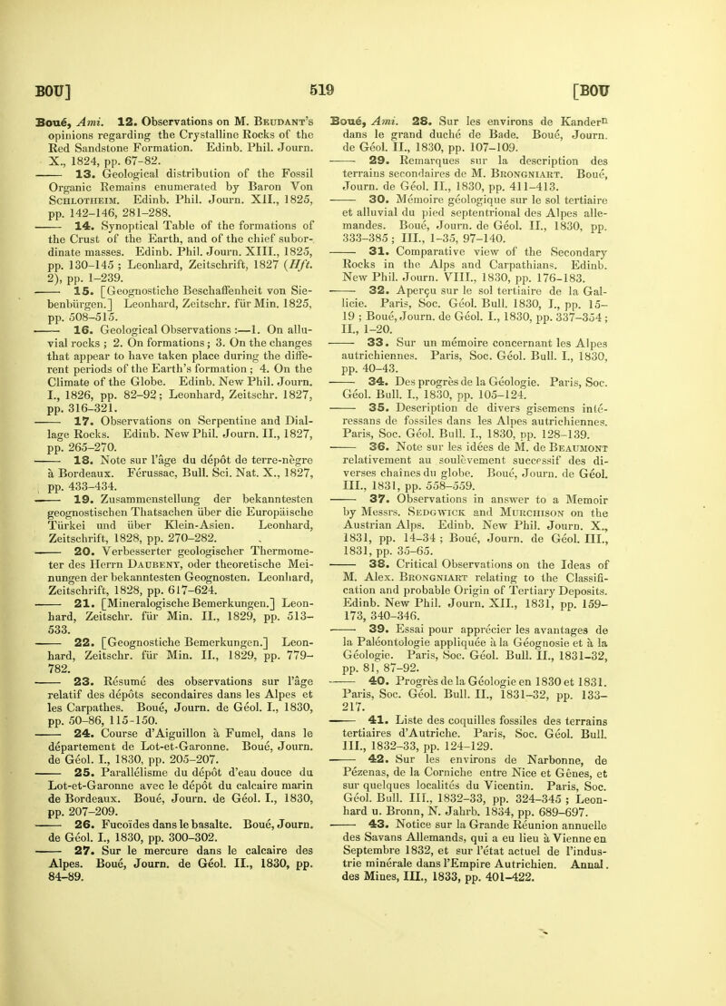 Boue, Ami. 12. Observations on M. Beudant's opinions regarding the Crystalline Rocks of the Red Sandstone Formation. Edinb. Phil. Journ. X., 1824, pp. 67-82. 13. Geological distribution of the Fossil Organic Remains enumerated by Baron Von Schlotheim. Edinb. Phil. Journ. XII., 1825, pp. 142-146, 281-288. 14. Synoptical Table of the formations of the Crust of the Earth, and of the chief subor- dinate masses. Edinb. Phil. Journ. XIII., 1825, pp. 130-145 ; Leonhard, Zeitschrift, 1827 {Hft. 2), pp. 1-239. 15. [Geognostiche BeschafFenheit von Sie- benbiirgen.] Leonhard, Zeitschr. fiirMin. 1825, pp. 508-515. — 16. Geological Observations :—1. On allu- vial rocks ; 2. On formations; 3. On the changes that appear to have taken place during the diffe- rent periods of the Earth's formation ; 4. On the Climate of the Globe. Edinb. New Phil. Journ. I., 1826, pp. 82-92; Leonhard, Zeitschr. 1827, pp. 316-321. 17. Observations on Serpentine and Dial- lage Rocks. Edinb. New Phil. Journ. II., 1827, pp. 265-270. • 18. Note sur l'age du depot de terre-negre a, Bordeaux. Ferussac, Bull. Sci. Nat. X., 1827, pp. 433-434. —— 19. Zusammenstellung der bekanntesten geognostischen Thatsachen iiber die Europaische Tiirkei und iiber Klein-Asien. Leonhard, Zeitschrift, 1828, pp. 270-282. 20. Verbesserter geologischer Thermome- ter des Herrn Daubent, oder theoretische Mei- nungen der bekanntesten Geognosten. Leonhard, Zeitschrift, 1828, pp. 617-624. ■ 21. [Mineralogische Bemerkungen.] Leon- hard, Zeitschr. fur Min. II., 1829, pp. 513- 533. 22. [Geognostiche Bemerkungen.] Leon- hard, Zeitschr. fur Min. II., 1829, pp. 779- 782. 23. Resume des observations sur l'age relatif des depots secondaires dans les Alpes et les Carpathes. Boue, Journ. de Geol. I., 1830, pp. 50-86, 115-150. 24. Course d'Aiguillon a, Fumel, dans le departement de Lot-et-Garonne. Boue, Journ. de Geol. I., 1830, pp. 205-207. 25. Parallelisme du depot d'eau douce du Lot-et-Garonne avec le depot du calcaire marin de Bordeaux. Boue, Journ. de Geol. I., 1830, pp. 207-209. 26. Fuco'ides dans le basalte. Boue, Journ. de Geol. I., 1830, pp. 300-302. 27. Sur le mercure dans le calcaire des Alpes. Boue, Journ. de Geol. II., 1830, pp. 84-89. Boue, Ami. 28. Sur les environs de Kander11 dans le grand duche de Bade. Boue, Journ. de Geol. II., 1830, pp. 107-109^ 29. Remarques sur la description des terrains secondaires de M. Brongniart. Boue, Journ. de Geol. II., 1830, pp. 411-413. 30. Memoire geologique sur le sol tertiaire et alluvial du pied septentrional des Alpes alle- mandes. Boue, Journ. de Geol. II., 1830, pp. 333-385 ; III., 1-35, 97-140. 31. Comparative view of the Secondary Rocks in the Alps and Carpathians. Edinb. New Phil. Journ. VIII., 1830, pp. 176-183. 32. Apercu sur le sol tertiaire de la Gal- licie. Paris, Soc. Geol. Bull. 1830, I., pp. 15- 19 ; Boue, Journ. de Geol. I., 1830, pp. 337-354 ; II. , 1-20. 33. Sur un memoire concernant les Alpes autrichiennes. Paris, Soc. Geol. Bull. I., 1830, pp. 40-43. 34. Des progres de la Geologie. Paris, Soc. Geol. Bull. I., 1830, pp. 105-124. 35. Description de divers gisemens inte- ressans de fossiles dans les Alpes autrichiennes. Paris, Soc. Geol. Bull. I., 1830, pp. 128-139. 36. Note sur les idees de M. de Beaumont relativement au soulevement successif des di- verses chaines du globe. Boue, Journ. de Geol. III. , 1831, pp. 558-559. 37. Observations in answer to a Memoir by Messrs. Sedgwick and Murchison on the Austrian Alps. Edinb. New Phil. Journ. X., 1831, pp. 14-34 ; Boue, Journ. de Geol. III., 1831, pp. 35-65. > 38. Critical Observations on the Ideas of M. Alex. Brongniart relating to the Classifi- cation and probable Origin of Tertiary Deposits. Edinb. New Phil. Journ. XII., 1831, pp. 159- 173, 340-346. ■ 39. Essai pour apprecier les avantages de la Paleontologie appliquee a, la Geognosie et a la Geologie. Paris, Soc. Geol. Bull. II., 1831-32, pp. 81, 87-92. 40. Progres de la Geologie en 1830 et 1831. Paris, Soc. Geol. Bull. II., 1831-32, pp. 133- 217. 41. Liste des coquilles fossiles des terrains tertiaires d'Autriche. Paris, Soc. Geol. Bull. III., 1832-33, pp. 124-129. ■ 42. Sur les environs de Narbonne, de Pezenas, de la Corniche entre Nice et Genes, et sur quelques localites du Vicentin. Paris, Soc. Geol. Bull. III., 1832-33, pp. 324-345 ; Leon- hard u. Bronn, N. Jahrb. 1834, pp. 689-697. 43. Notice sur la Grande Reunion annuelle des Savans Allemands, qui a eu lieu a, Vienne en Septembre 1832, et sur l'etat actuel de l'indus- trie minerale dans l'Empire Autrichien. Annal. des Mines, III., 1833, pp. 401-422.