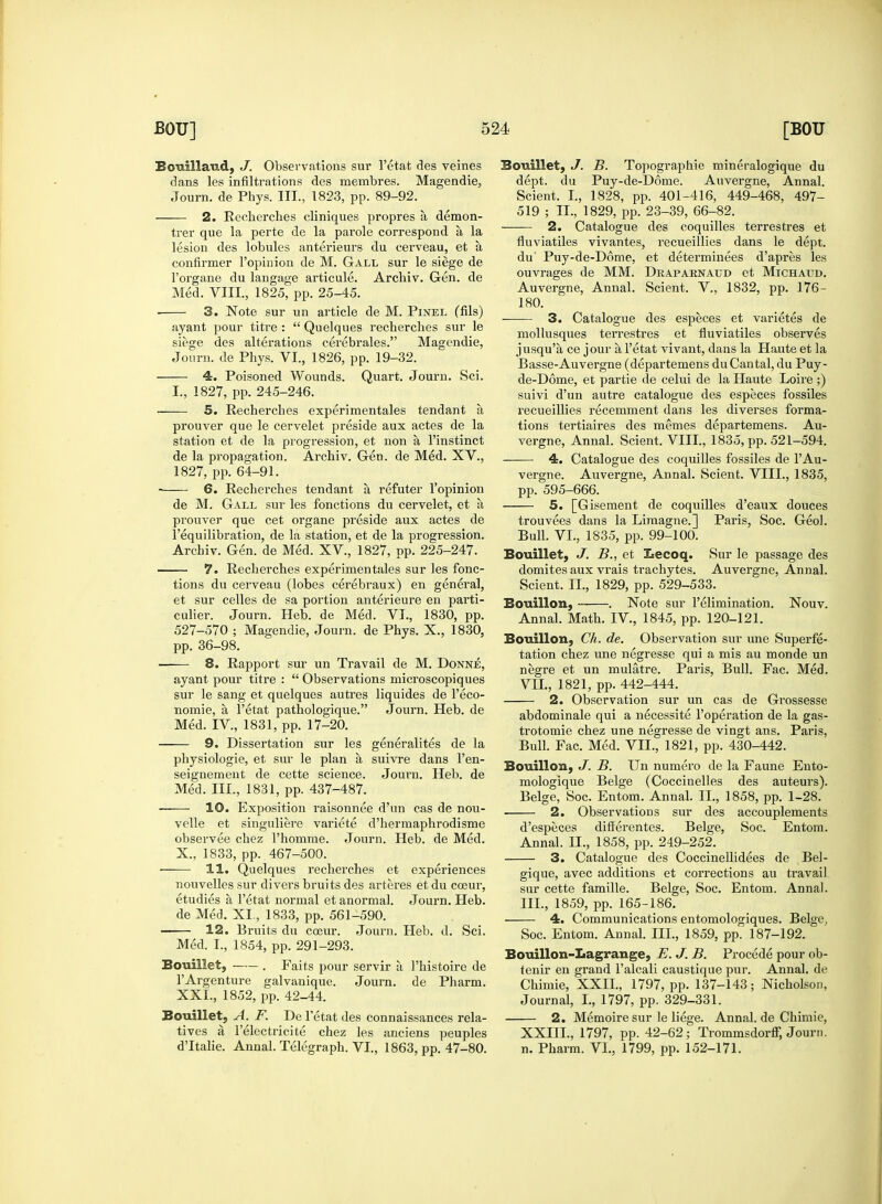 Bouillaud, J. Observations sur l'etat des veines dans les infiltrations des membres. Magendie, Journ. de Phys. III., 1823, pp. 89-92. 2. Recherches cliniques propres a demon- trer que la perte de la parole correspond a la lesion des lobules anterieurs du cerveau, et a confirmer l'opinion de M. Gall sur le siege de l'organe du langage articule. Archiv. Gen. de Med. VIII., 1825, pp. 25-45. 3. Note sur un article de M. Pinel (fils) ayant pour titre :  Quelques recberches sur le siege des alterations cerebrales. Magendie, Journ. de Phys. VI., 1826, pp. 19-32. 4. Poisoned Wounds. Quart. Journ. Sci. I., 1827, pp. 245-246. 5. Recherches experimentales tendant a prouver que le cervelet preside aux actes de la station et de la progression, et non a l'instinct de la propagation. Archiv. Gen. de Med. XV., 1827, pp. 64-91. 6. Recherches tendant a refuter l'opinion de M. Gall sur les fonctions du cervelet, et a prouver que cet organe preside aux actes de l'equilibration, de la station, et de la progression. Archiv. Gen. de Med. XV., 1827, pp. 225-247. 7. Recherches experimentales sur les fonc- tions du cerveau (lobes cerebraux) en general, et sur celles de sa portion anterieure en parti- culier. Journ. Heb. de Med. VI., 1830, pp. 527-570 ; Magendie, Journ. de Phys. X., 1830, pp. 36-98. 8. Rapport sur un Travail de M. Donne, ayant pour titre :  Observations microscopiques sur le sang et quelques autres liquides de l'eco- nomie, a l'etat pathologique. Journ. Heb. de Med. IV, 1831, pp. 17-20. 9. Dissertation sur les generalites de la physiologie, et sur le plan a suivre dans l'en- seignement de cette science. Journ. Heb. de Med. III., 1831, pp. 437-487. ■ 10. Exposition raisonnee d'un cas de nou- velle et singuliere variete d'hermaphrodisme observee chez Phomme. Journ. Heb. de Med. X., 1833, pp. 467-500. 11. Quelques recherches et experiences nouvelles sur divers bruits des arteres et du cceur, etudies a l'etat normal etanormal. Journ. Heb. de Med. XI, 1833, pp. 561-590. 12. Bruits du cceur. Journ. Heb. d. Sci. Med. I., 1854, pp. 291-293. Bouillet, . Faits pour servir a l'histoire de l'Argenture galvanique. Journ. de Pharm. XXI., 1852, pp. 42-44. Bouillet, A. F. De l'etat des connaissances rela- tives a l'electricite chez les anciens peuples dTtalie. Annal. Telegraph. VI., 1863, pp. 47-80. Bouillet, J. B. Topographie mineralogique du dept. du Puy-de-D6me. Auvergne, Annal. Scient. I., 1828, pp. 401-416, 449-468, 497- 519 ; IL, 1829, pp. 23-39, 66-82. 2. Catalogue des coquilles terrestres et fluviatiles vivantes, recueillies dans le dept. du' Puy-de-D6me, et determinees d'apres les ouvrages de MM. Draparnaud et Michatjd. Auvergne, Annal. Scient. V., 1832, pp. 176- 180. 3. Catalogue des especes et varietes de mollusques terrestres et fluviatiles observes jusqu'a ce jour a l'etat vivant, dans la Haute et la Basse-Auvergne (departemens du Cantal, du Puy- de-D6me, et partie de celui de la Haute Loire ;) suivi d'un autre catalogue des especes fossiles recueillies recemment dans les diverses forma- tions tertiaires des memes departemens. Au- vergne, Annal. Scient. VIII., 1835, pp. 521-594. 4. Catalogue des coquilles fossiles de 1'Au- vergne. Auvergne, Annal. Scient. VIII., 1835, pp. 595-666. 5. [Gisement de coquilles d'eaux douces trouvees dans la Limagne.] Paris, Soc. Geo!. Bull. VI., 1835, pp. 99-100. Bouillet, J. B., et Iiecoq. Sur le passage des domites aux vrais trachytes. Auvergne, Annal. Scient. II., 1829, pp. 529-533. Bouillon, . Note sur l'elimination. Nouv. Annal. Math. IV, 1845, pp. 120-121. Bouillon, Ch. de. Observation sur une Superfe- tation chez une negresse qui a mis au monde un negre et un mulatre. Paris, Bull. Fac. Med. VII., 1821, pp. 442-444. 2. Observation sur un cas de Grossesse abdominale qui a necessite l'operation de la gas- trotomie chez une negresse de vingt ans. Pai-is, Bull. Fac. Med. VII., 1821, pp. 430-442. Bouillon, J. B. Un numero de la Faune Ento- mologique Beige (Coccinelles des auteurs). Beige, Soc. Entom. Annal. II., 1858, pp. 1-28. 2. Observations sur des accouplements d'especes differentes. Beige, Soc. Entom. Annal. IL, 1858, pp. 249-252. 3. Catalogue des Coccinellidees de Bel- gique, avec additions et corrections au travail sur cette famille. Beige, Soc. Entom. Annal. III., 1859, pp. 165-186. 4. Communications entomologiques. Beige, Soc. Entom. Annal. III., 1859, pp. 187-192. Bouillon-Lagrange, E. J. B. Procede pour ob- tenir en grand l'alcali caustique pur. Annal. de Chimie, XXII., 1797, pp. 137-143; Nicholson, Journal, I., 1797, pp. 329-331. 2. Memoire sur le liege. Annal. de Chimie, XXIIL, 1797, pp. 42-62; Trommsdorff, Journ. n. Pharm. VI, 1799, pp. 152-171.