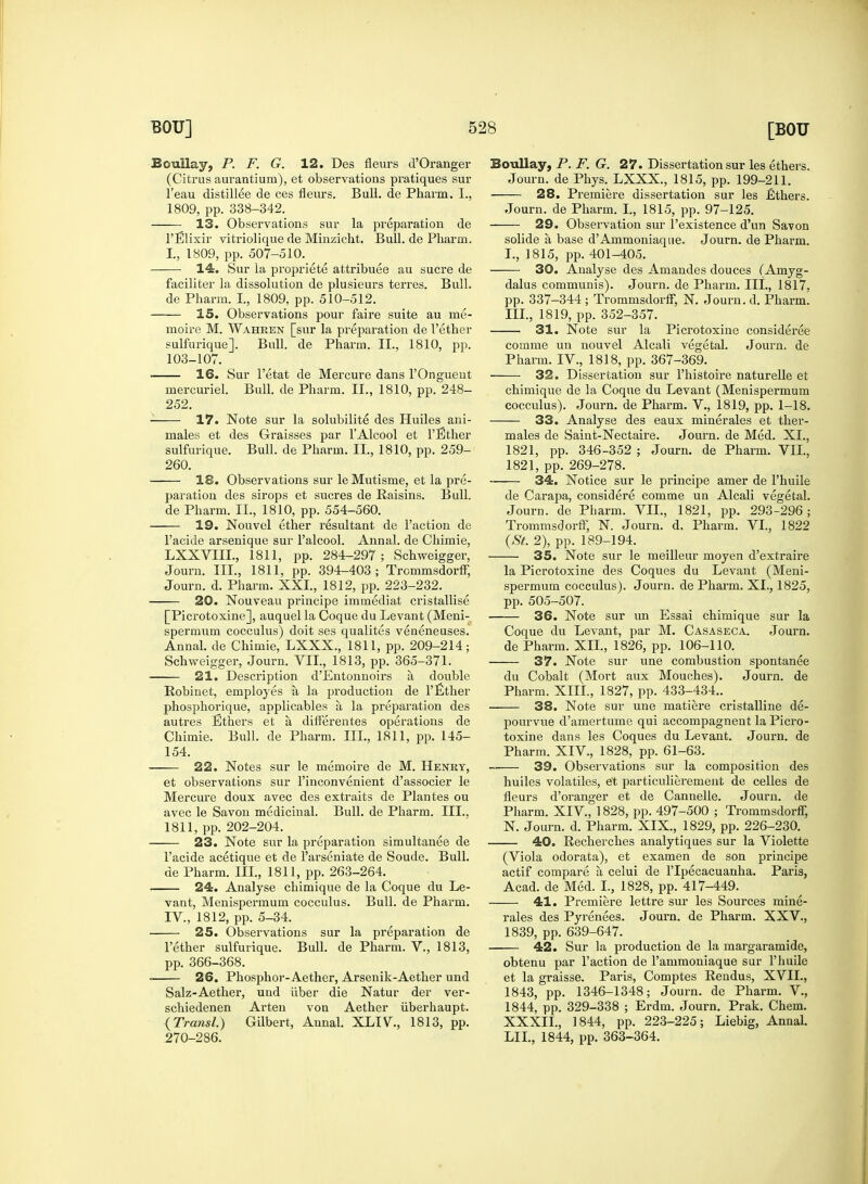 Boullay, P. F. G. 12. Des fleurs d'Oranger (Citrus aurantium), et observations pratiques sur Teau distillee de ces fleurs. Bull, de Pharm. I., 1809, pp. 338-342. 13. Observations sur la preparation de l'Elixir vitriolique de Minzicht. Bull, de Pharm. L, 1809, pp. 507-510. 14. Sur la propriete attribute au sucre de faciliter la dissolution de plusieurs terres. Bull. de Pharm. I., 1809, pp. 510-512. 15. Observations pour faire suite au me- moire M. Wahren [sur la preparation de Tether sulfurique]. Bull, de Pharm. II., 1810, pp. 103-107. 16. Sur 1'etat de Mercure dans l'Onguent mercuriel. Bull, de Pharm. II., 1810, pp. 248- 252. 17. Note sur la solubilite des Huiles ani- mates et des Graisses par l'Alcool et l'Ether sulfurique. Bull, de Pharm. II., 1810, pp. 259- 260. 18. Observations sur leMutisme, et la pre- paration des sirops et sucres de Raisins. Bull, de Pharm. II., 1810, pp. 554-560. 19. Nouvel ether resultant de Faction de l'acide arsenique sur l'alcool. Annal. de Chimie, LXXVIIL, 1811, pp. 284-297; Schweigger, Journ. III., 1811, pp. 394-403; Trommsdorff, Journ. d. Pharm. XXI., 1812, pp. 223-232. 20. Nouveau principe immediat cristallise [Picrotoxine], auquel la Coque du Levant (Meni- spermum cocculus) doit ses qualites veneneuses. Annal. de Chimie, LXXX., 1811, pp. 209-214; Schweigger, Journ. VII., 1813, pp. 365-371. 21. Description d'Entonnoirs a double Robinet, employes a la production de l'Ether phosphorique, applicables a la preparation des autres Ethers et a differentes operations de Chimie. Bull, de Pharm. III., 1811, pp. 145- 154. 22. Notes sur le memoire de M. Henry, et observations sur l'inconvenient d'associer le Mercure doux avec des extraits de Plantes ou avec le Savon medicinal. Bull, de Pharm. III.. 1811, pp. 202-204. 23. Note sur la preparation simultanee de l'acide acetique et de l'arseniate de Soude. Bull, de Pharm. Ill, 1811, pp. 263-264. 24. Analyse chimique de la Coque du Le- vant, Menispermum cocculus. Bull, de Pharm. IV., 1812, pp. 5-34. 25. Observations sur la preparation de Tether sulfurique. Bull, de Pharm. V., 1813, pp. 366-368. • 26. Phosphor-Aether, Arsenik-Aether und Salz-Aether, und iiber die Natur der ver- schiedenen Arten von Aether uberhaupt. (Transl.) Gilbert, Annal. XLIV, 1813, pp. 270-286. Boullay, P. F. G. 27. Dissertation sur les ethers. Journ. de Phys. LXXX., 1815, pp. 199-211. 28. Premiere dissertation sur les fithers. Journ. de Pharm. I., 1815, pp. 97-125. 29. Observation sur Texistence d'un Savon solide a base d'Ammoniaqne. Journ. de Pharm. I., 1815, pp. 401-405. 30. Analyse des Amandes douces (Amyg- dalus communis). Journ. de Pharm. III., 1817, pp. 337-344 ; Trommsdorff, N. Journ. d. Pharm. III., 1819, pp. 352-357. 31. Note sur la Picrotoxine considered comme un nouvel Alcali vegetal. Journ. de Pharm. IV, 1818, pp. 367-369. 32. Dissertation sur Thistoire naturelle et chimique de la Coque du Levant (Menispermum cocculus). Journ. de Pharm. V., 1819, pp. 1-18. 33. Analyse des eaux miner ales et ther- males de Saint-Nectaire. Journ. de Med. XL, 1821, pp. 346-352 ; Journ. de Pharm. VII., 1821, pp. 269-278. 34. Notice sur le principe amer de Thuile de Carapa, considere comme un Alcali vegetal. Journ. de Pharm. VII., 1821, pp. 293-296; Trommsdorff, N. Journ. d. Pharm. VI., 1822 (St. 2), pp. 189-194. 35. Note sur le meilleur moyen d'extraire la Picrotoxine des Coques du Levant (Meni- spermum cocculus). Journ. de Pharm. XL, 1825, pp. 505-507. 36. Note sur un Essai chimique sur la Coque du Levant, par M. Casaseca. Journ. de Pharm. XII., 1826, pp. 106-110. 37. Note sur une combustion spontanee du Cobalt (Mort aux Mouches). Journ. de Pharm. XIII., 1827, pp. 433-434.. 38. Note sur une matiere cristalline de- pourvue d'amertume qui accompagneut la Picro- toxine dans les Coques du Levant. Journ. de Pharm. XIV, 1828, pp. 61-63. 39. Observations sur la composition des huiles volatiles, et particulierement de celles de fleurs d'oranger et de Cannelle. Journ. de Pharm. XIV, 1828, pp. 497-500 ; Trommsdorff, N. Journ. d. Pharm. XIX., 1829, pp. 226-230. 40. Recherches analytiques sur la Violette (Viola odorata), et examen de son principe actif compare a celui de l'lpecacuanha. Paris, Acad, de Med. L, 1828, pp. 417-449. 41. Premiere lettre sur les Sources mine- rales des Pyrenees. Journ. de Pharm. XXV., 1839, pp. 639-647. 42. Sur la production de la margaramide, obtenu par Taction de Tammoniaque sur Thuile et la graisse. Paris, Comptes Rendus, XVII., 1843, pp. 1346-1348; Journ. de Pharm. V, 1844, pp. 329-338 ; Erdm. Journ. Prak. Chem. XXXII., 1844, pp. 223-225; Liebig, Annal. LI I., 1844, pp. 363-364.