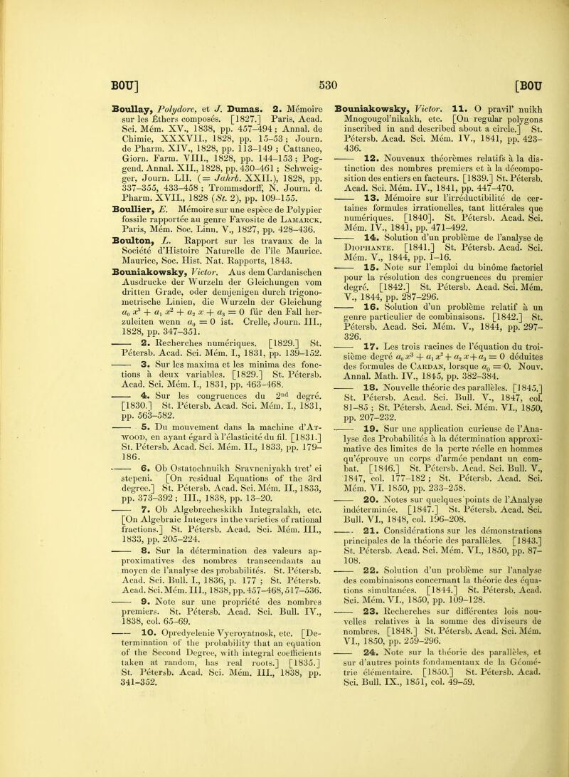 Boullay, Polydore, et J. Dumas. 2. Memoire sur les £thers composes. [1827.] Paris, Acad. Sci. Mem. XV., 1838, pp. 457-494; Annal. de Chimie, XXXVII., 1828, pp. 15-53; Journ. de Pharm. XIV., 1828, pp. 113-149 ; Cattaneo, Giorn. Farm. VIII., 1828, pp. 144-153 ; Pog- gend. Annal. XII, 1828, pp. 430-461 ; Schweig- ger, Journ. LII. (= Jahrb. XXII.), 1828, pp. 337-355, 433-458 ; Trommsdorff, N. Journ. d. Pharm. XVII., 1828 (St. 2), pp. 109-155. Boullier, E. Memoire sur une espece de Polypier fossile rapportee au genre Favosite de Lamarck. Paris, Mem. Soc. Linn. V., 1827, pp. 428-436. Boulton, L. Rapport sur les travaux de la Societe d'Histoire Naturelle de File Maurice. Maurice, Soc. Hist. Nat. Rapports, 1843. Bouniakowsky, Victor. Aus dem Cardanischen Ausdrucke der Wurzeln der Gleichungen vom dritten Grade, oder demjenigen durch trigono- metrische Linien, die Wurzeln der Gleichung a0 x3 + ax x2 + a2 x + a3 = 0 fur den Fall her- zuleiten wenn a0 = 0 ist. Crelle, Journ. III.. 1828, pp. 347-351. 2. Recherches numeriques. [1829.] St. Petersb. Acad. Sci. Mem. I., 1831, pp. 139-152. 3. Sur les maxima et les minima des fonc- tions a. deux variables. [1829.] St. Petersb. Acad. Sci. Mem. I., 1831, pp. 463-468. 4. Sur les congruences du 2nd degre. [1830.] St. Petersb. Acad. Sci. Mem. I., 1831, pp. 563-582. 5. Du mouvement dans la machine d'AT- wood, en ayant egard a l'elasticite du fil. [1831.] St. Petersb. Acad. Sci. Mem. II., 1833, pp. 179- 186. 6. Ob Ostatochnuikh Sravneniyakh tret' ei stepeni. [On residual Ecpuations of the 3rd degree.] St. Petersb. Acad. Sci. Mem. II., 1833, pp. 373-392 ; III., 1838, pp. 13-20. 7. Ob Algebrecheskikh Integralakh, etc. [On Algebraic Integers in the varieties of rational fractions.] St. Petersb. Acad. Sci. Men]. III., 1833, pp. 205-224. 8. Sur la determination des valeurs ap- proximatives des nombres transcendants au moyen de l'analyse des probabilites. St. Petersb. Acad. Sci. Bull. I., 1836, p. 177 ; St. Petersb. Acad. Sci.Mem. III., 1838, pp.457-468,517-536. 9. Note sur une propriete des nombres premiers. St. Petersb. Acad. Sci. Bull. IV., 1838, col. 65-69. 10. Opredyelenie Vyeroyatnosk, etc. [De- termination of the probability that an equation of the Second Degree, with integral coefficients taken at random, has real roots.] [1835.] St. Petersb. Acad. Sci. Mem. III., 1838, pp. 341-352. Bouniakowsky, Victor. 11. O praviP nuikh Mnogougol'nikakh, etc. [On regular polygons insci'ibed in and described about a circle.] St. Petersb. Acad. Sci. Mem. IV., 1841, pp. 423- 436. 12. Nouveaux theoremes relatifs a, la dis- tinction des nombres premiers et a la decompo- sition des entiers en facteurs. [1839.] St. Petersb. Acad. Sci. Mem. IV., 1841, pp. 447-470. 13. Memoire sur l'irreductibilite de cer- taines formules irrationelles, tant litterales que numeriques. [1840]. St. Petersb. Acad. Sci. Mem. IV., 1841, pp. 471-492. ■ 14. Solution d'un probleme de l'analyse de Diophante. [1841.] St. Petersb. Acad. Sci. Mem. V., 1844, pp. 1-16. 15. Note sur l'emploi du binome factoriel pour la resolution des congruences du premier degre. [1842.] St. Petersb. Acad. Sci. Mem. V. , 1844, pp. 287-296. 16. Solution d'un probleme relatif a, un genre particulier de combinaisons. [1842.] St. Petersb. Acad. Sci. Mem. V., 1844, pp. 297- 326. 17. Les trois racines de 1'equation du troi- sieme degre aQ x3 + a, x2 4- a2 x-\-a3 = 0 deduites des formules de Cardan, lorsque a0 = 0. Nouv. Annal. Math. IV., 1845, pp. 382-384. 18. Nouvelle theorie des paralleles. [1845.] St. Petersb. Acad. Sci. Bull. V., 1847, col. 81-85 ; St. Petersb. Acad. Sci. Mem. VI., 1850, pp. 207-232. 19. Sur une application curieuse de 1'Ana- lyse des Probabilites a la determination approxi- mative des limites de la perte reelle en hommes qu'eprouve un corps d'armee pendant un com- bat. [1846.] St. Petersb. Acad. Sci. Bull. V., 1847, col. 177-182; St. Petersb. Acad. Sci. Mem. VI. 1850, pp. 233-258. 20. Notes sur quelques points de l'Analyse indeterminee. [1847.] St. Petersb. Acad. Sci. Bull. VI., 1848, col. 196-208. 21. Considerations sur les demonstrations principales de la theorie des paralleles. [1843.] St. Petersb. Acad. Sci. Mem. VI., 1850, pp. 87- 108. 22. Solution d'un probleme sur l'analyse des combinaisons concernant la theorie des equa- tions simultanees. [1844.] St. Petersb. Acad. Sci. Mem. VI., 1850, pp. 109-128. 23. Recherches sur differente3 lois nou- velles relatives a la somme des diviseurs de nombres. [1848.] St, Petersb. Acad. Sci. Mem. VI. , 1850, pp. 259-296. 24. Note sur la theorie des paralleles, et sur d'autres points fond;unentaux de la Geome- tric elementaire. [1850.] St. Petersb. Acad. Sci. Bull. IX., 1851, col. 49-59.