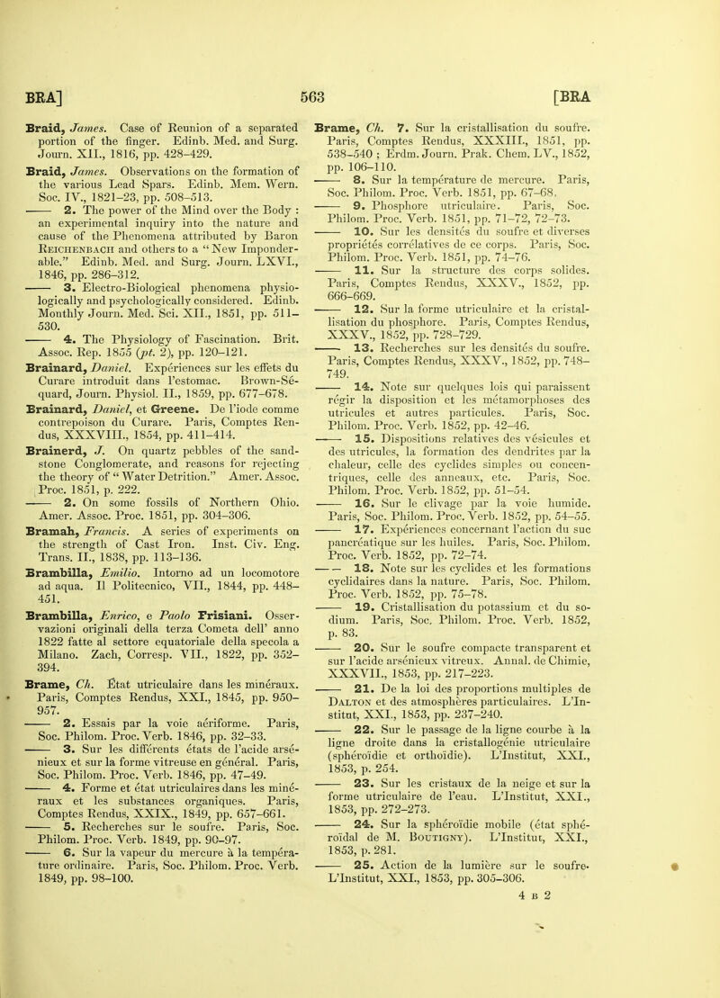 Braid, James. Case of Reunion of a separated portion of the finger. Edinb. Med. and Surg. Journ. XII., 1816, pp. 428-429. Braid, James. Observations on the formation of the various Lead Spars. Edinb. Mem. Wern. Soc. IV., 1821-23, pp. 508-513. 2. The power of the Mind over the Body : an experimental inquiry into the nature and cause of the Phenomena attributed by Baron Reichenbach and others to a  New Imponder- able. Edinb. Med. and Surg. Journ. LXVL, 1846, pp. 286-312. 3. Electro-Biological phenomena physio- logically and psychologically considered. Edinb. Monthly Journ. Med. Sci. XII., 1851, pp. 511- 530. ■ 4. The Physiology of Fascination. Brit. Assoc. Rep. 1855 (pt. 2), pp. 120-121. Brainard, Daniel. Experiences sur les effets du Curare introduit dans l'estomac. Brown-Se- quard, Journ. Physiol. II., 1859, pp. 677-678. Brainard, Daniel, et Greene. De l'iode comme contrepoison du Curare. Paris, Comptes Ren- dus, XXXVIIL, 1854, pp. 411-414. Brainerd, J. On quartz pebbles of the sand- stone Conglomerate, and reasons for rejecting the theory of  Water Detrition. Amer. Assoc. Proc. 1851, p. 222. — 2. On some fossils of Northern Ohio. Amer. Assoc. Proc. 1851, pp. 304-306. Bramah, Francis. A series of experiments on the strength of Cast Iron. Inst. Civ. Eng. Trans. II., 1838, pp. 113-136. Brambilla, Emilio. Intorno ad un locomotore ad aqua. II Politecnico, VII., 1844, pp. 448- 451. Brambilla, Enrico, e Paolo Frisiani. Osser- vazioni originali della terza Cometa dell' anno 1822 fatte al settore equatoriale della specola a Milano. Zach, Corresp. VII., 1822, pp. 352- 394. Brame, Cli. Etat utriculaire dans les mineraux. Paris, Comptes Rendus, XXI., 1845, pp. 950- 957. 2. Essais par la voie aeriforme. Paris, Soc. Philom. Proc. Verb. 1846, pp. 32-33. 3. Sur les differents etats de l'acide arse- nieux et sur la forme vitreuse en general. Paris, Soc. Philom. Proc. Verb. 1846, pp. 47-49. 4. Forme et etat utriculaires dans les mine- raux et les substances organiques. Paris, Comptes Rendus, XXIX., 1849, pp. 657-661. 5. Recherches sur le soufre. Paris, Soc. Philom. Proc. Verb. 1849, pp. 90-97. 6. Sur la vapeur du mercure a la tempera- ture ordinaire. Paris, Soc. Philom. Proc. Verb. 1849, pp. 98-100. Brame, Ch. 7. Sur la cristallisation du soufre. Paris, Comptes Rendus, XXXIIL, 1851, pp. 538-540 ; Erdm. Journ. Prak. Chem. LV., 1852, pp. 106-110. 8. Sur la temperature de mercui-e. Paris, Soc. Philom. Proc. Verb. 1851, pp. 67-68, 9. Phosphore utriculaire. Paris, Soc. Philom. Proc. Verb. 1851, pp. 71-72, 72-73. 10. Sur les densites du soufre et diverses proprietes correlatives de ce corps. Paris, Soc. Philom. Proc. Verb. 1851, pp. 74-76. 11. Sur la structure des corps solides. Paris, Comptes Rendus, XXXV., 1852, pp. 666-669. ■ 12. Sur la forme utriculaire et la cristal- lisation du phosphore. Paris, Comptes Rendus, XXXV., 1852, pp. 728-729. 13. Recherches sur les densites du soufre. Paris, Comptes Rendus, XXXV., 1852, pp. 748- 749. 14. Note sur quelques lois qui paraissent regir la disposition et les metamorphoses des utricules et autres particules. Paris, Soc. Philom. Proc. Verb. 1852, pp. 42-46. —— 15. Dispositions relatives des vesicules et des utricules, la formation des dendrites par la chaleur, celle des cyclides simples ou concen- triques, celle des anneaux, etc. Paris, Soc. Philom. Proc. Verb. 1852, pp. 51-54. 16. Sur le clivage par la voie humide. Paris, Soc. Philom. Proc. Verb. 1852, pp. 54-55. 17. Experiences concernant Taction du sue pancreatique sur les huiles. Paris, Soc. Philom. Proc. Verb. 1852, pp. 72-74. 18. Note sur les cyclides et les formations cyclidaires dans la nature. Paris, Soc. Philom. Proc. Verb. 1852, pp. 75-78. 19. Cristallisation du potassium et du so- dium. Paris, Soc. Philom. Proc. Verb. 1852, p. 83. 20. Sur le soufre compacte transparent et sur l'acide arsenieux vitreux. Annal. de Chimie, XXXVIL, 1853, pp. 217-223. 21. De la loi des proportions multiples de DAlton et des atmospheres particulates. LTn- stitut, XXL, 1853, pp. 237-240. 22. Sur le passage de la ligne courbe a la ligne droite dans la cristallogenie utriculaire (sphero'idie et ortho'idie). LTnstitut, XXI., 1853, p. 254. 23. Sur les cristaux de la neige et sur la forme utriculaire de l'eau. LTnstitut, XXI., 1853, pp. 272-273. 24. Sur la sphero'idie mobile (etat sphe- roidal de M. Boutigny). LTnstitut, XXL, 1853, p. 281. 25. Action de la lumiere sur le soufre- LTnstitut, XXL, 1853, pp. 305-306. 4 b 2