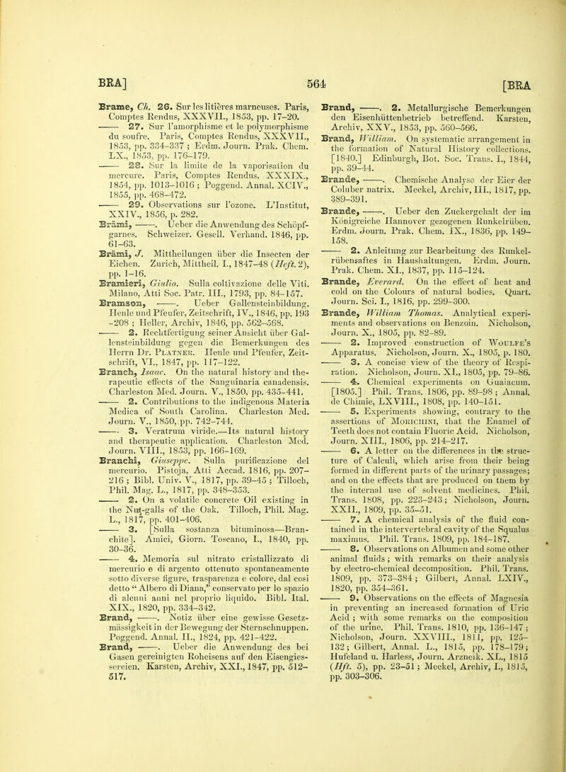 Erame, Ch. 26. Sur les litieres marneuses. Paris, Comptes Rendus, XXXVII., 1853, pp. 17-20. 27. Sur l'amorphisme et le polymorphisme du soufre. Paris, Comptes Rendus, XXXVII., 1853, pp. 334-337 ; Erdm. Journ. Prak. Chem. LX., 1853, pp. 176-179. 23. Sur la limite de la vaporisation du mercure. Paris, Comptes Rendus, XXXIX., 1854, pp. 1013-1016 ; Poggend. Annal. XCIV, 1855, pp. 468-472. > 29. Observations sur 1'ozone. L'Institut, XXIV., 1856, p. 282. Brains, . Ueber die Anwendung des Schopf- garnes. Schweizer. Gesell. Verhand. 1846, pp. 61-63. Brami, J. Mittlieilungen iiber die Insecten der Eichen. Zurich, Mittheil. I, 1847-48 {Heft. 2), pp. 1-16. Bramieri, Giulio. Sulla collivazione delle Viti. Milano, Atti Soc. Patr. III., 1793, pp. 84-157. BramsoiQ, ■ . Ueber Gallensteinbildung. Henle undPfeufer, Zeitschrift, IV., 1846, pp. 193 -208 ; Heller, Archiv, 1846, pp. 562-568. 2. Recbtfertigung seiner Ansicht iiber Gal- lensteinbildung gegen die Bemerkungen des Herrn Dr. Platneu. Henle und Pfeufer, Zeit- schrift, VI., 1847, pp. 117-122. Branch, Isaac. On the natural history and the- rapeutic effects of the Sanguinaria canadensis. Charleston Med. Journ. V., 1850, pp. 435-441. 2. Contributions to the indigenous Materia Medica of South Carolina. Charleston Med. Journ. V., 1850, pp. 742-744. 3. Veratrum viride.—Its natural history and therapeutic application. Charleston Med. Journ. VIII., 1853, pp. 166-169. Branch!, Giuseppe. Sulla purificazione del mercurio. Pistoja, Atti Accad. 1816, pp. 207- 216 ; Bibl. Univ. V, 1817, pp. 39-45 ; Tilloch, Phil. Mag. L., 1817, pp. 348-353. 2. On a volatile concrete Oil existing in the Nut-galls of the Oak. Tilloch, Phil. Mag. L., 1817, pp. 401-406. 3. [Sulla sostanza bituminosa—Bran- chite]. Amici, Giorn. Toscano, I., 1840, pp. 30-36. ■ 4. Memoria sul nitrato cristallizzato di mercurio e di argento ottenuto spontaneamente sotto diverse figure, trasparenza e colore, dal cosi detto  Albero di Diana, conservato per lo spazio di alcuni anni nel proprio liquido. Bibl. Ital. XIX., 1820, pp. 334-342. Brand, . Notiz iiber eine gewisse Gesetz- massigkeit in der Bewegung der Sternschnuppen. Poggend. Annal. II., 1824, pp. 421-422. Brand, . Ueber die Anwendung des bei Gasen gereinigten Roheisens auf den Eisengies- sereien. Karsten, Archiv, XXI., 1847, pp. 512- 517. Brand, . 2. Metallurgische Bemerkungen den Eisenhuttenbetrieb betreffend. Karsten, Archiv, XXV., 1853, pp. 560-566. Brand, William. On systematic arrangement in the formation of Natural History collections. [1840.] Edinburgh, Bot. Soc. Trans. I., 1844, pp. 39-44. Brande, . Chemische Analyse der Eier der Coluber natrix. Meckel, Archiv, III., 1817, pp. 389-391. Brande, . Ueber den Zuckergehalt der im Konigreiche Hannover gezogenen Runkelrubcn. Erdm. Journ. Prak. Chem. IX., 1836, pp. 149- 158. 2. Anleitung zur Bearbeitung des Runkel- riibensaftes in Haushaltungen. Erdm. Journ. Prak. Chem. XL, 1837, pp. 115-124. Brande, Everard. On the effect of heat and cold on the Colours of natural bodies. Quart. Journ. Sci. I., 1816, pp. 299-300. Brande, William Thomas. Analytical experi- ments and observations on Benzoin. Nicholson, Journ. X., 1805, pp. 82-89. 2. Improved construction of Woulfe's Apparatus. Nicholson, Journ. X., 1805, p. 180. 3. A concise view of the theory of Respi- ration. Nicholson, Journ. XL, 1805, pp. 79-86. 4. Chemical experiments on Guaiacum. [1805.] Phil. Trans. 1806, pp. 89-98 ; Annal. de Chimie, LXV1IL, 1808, pp. 140-151. ■ 5. Experiments showing, contrary to the assertions of Morichini, that the Enamel of Teeth does not contain Fluoric Acid. Nicholson, Journ. XIII., 1806, pp. 214-217. 6. A letter on the differences in tl«3 struc- ture of Calculi, which arise from their being formed in different parts of the urinary passages; and on the effects that are produced on tnem by the internal use of solvent medicines. Phil. Trans. 1808, pp. 223-243; Nicholson, Journ. XXII., 1809, pp. 35-51. ■ 7. A chemical analysis of the fluid con- tained in the intervertebral cavity of the Squalus maximus. Phil. Trans. 1809, pp. 184-187. ■ 8. Observations on Albumen and some other animal fluids ; with remarks on their analysis by electro-chemical decomposition. Phil. Trans. 1809, pp. 373-384 ; Gilbert, Annal. LXIV, 1820, pp. 354-361. ■ 9. Observations on the effects of Magnesia in preventing an increased formation of Uric Acid ; with some remarks on the composition of the urine. Phil. Trans. 1810, pp. 136-147; Nicholson, Journ. XXVIIL, 1811, pp. 125- 132; Gilbert, Annal. L., 1815, pp. 178-179; Hufeland u. Harless, Journ. Arzneik. XL., 1815 {Hft. 5), pp. 23-51 ; Meckel, Archiv, L, 1815, pp. 303-306.