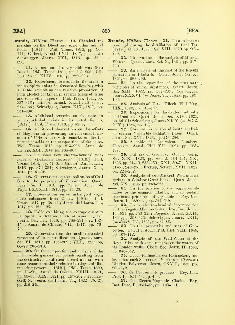 Brande, William Thomas. 10. Chemical re- searches on the Blood and some other animal fluids. [1811.] Phil. Trans. 1812, pp. 90- 114; Gilbert, Annal. LVIL, 1817, pp. 1-15; Schweigger, Journ. XVI., 1816, pp. 369- 396. 11. An account of a vegetable wax from Brazil. Phil. Trans. 1811, pp. 261-268; Gil- bert, Annal. XLIV., 1813, pp. 287-293. ■ 12. Experiments to ascertain the state in which Spirit exists in fermented liquors ; with a Table exhibiting the relative proportion of pure alcohol contained in several kinds of wine and some other liquors. Phil. Trans. 1811, pp. 337-346; Gilbert, Anual. XLIIL, 1813, pp. 247-256; Schweigger, Journ. XIX., 1817, pp. 281-290. 13. Additional remarks on the state in which Alcohol exists in fermented liquors. [1812.] Phil. Trans. 1813, pp. 82-87. 14. Additional observations on the effects of Magnesia in preventing an increased form- ation of Uric Acid ; with remarks on the in- fluence of acids on the composition of the urine. Phil. Trans. 1813, pp. 213-226; Annal. de Chimie, XCL, 1814, pp. 285-303. ——■ 15. On some new electro-chemical phe- I nomena. (Bakerian Lecture.) [1813.] Phil. Trans. 1814, pp. 51-61 ; Gilbert, Annal LIT., 1816, pp. 372-384; Schweigger, Journ. XII., 1814, pp. 67-76. 16. Observations on the application of Coal Gas to the purposes of illumination. Quart. Journ. Sci. I., 1816, pp. 71-80; Journ. de Phys. LXXXIIL, 1816, pp. 14-23. 17. Observations on an astringent vege- table substance from China. [1816.] Phil. Trans. 1817, pp. 39-44 ; Journ. de Pharm. III., 1817, pp. 424-425. ■ 18. Table exhibiting the average quantity of Spirit in different kinds of wine. Quart. Journ. Sci. TV., 1818, pp. 289-291 ; V., 152- 154; Annal. de Chimie, VII., 1817, pp. 76- 79. 19. Observations on the medico-chemical treatment of Calculous disorders. Quart. Journ. Sci. VI., 1819, pp. 195-209 ; VIII., 1820, pp. 66-72, 205-218. 20. On the composition and analysis of the inflammable gaseous compounds resulting from the destructive distillation of coal and oil, with some remarks on their relative heating and illu- minating powers. [1819.] Phil. Trans. 1820, pp. 11-28; Annal. de Chimie, XVIIL, 1821, pp. 66-88; XIX., 1821, pp. 197-207 ; Tromms- dorff, N. Journ. de Pharm. VI., 1822 (St. 2), pp. 218-249. Brande, William Thomas. 21. On a substance produced during the distillation of Coal Tar. [1819.] Quart. Journ. Sci. VIII., 1820, pp. 287- 290. 22. Observations on the analysis of Mineral Waters. Quart, Journ. Sci. X., 1821, pp. 217- 230. 23. An analysis of the root of the Rheum palmatum or Rhubarb. Quart. Journ. Sci. X., 1821, pp. 288-292. 24. On the separation of the proximate principles of animal substances. Quart. Journ. Sci. XIII., 1822, pp. 287-289; Schweigger, Journ.XXXVI. (= Jahrb.~\I.), 1822, pp. 190- 192. ■ 25. Analysis of Tea. Tilloch, Phil. Mag. LLX, 1822, pp. 146-147. 2©. Experiments on the oxides and salts of Uranium. Quart. Journ. Sci. XIV., 1823, pp. 86-91; Schweigger, Journ. XLIV. (= Jahrb. XIV.), 1825, pp. 1-7. ■ 27. Observations on the ultimate analysis of certain Vegetable Salifiable Bases. Quart. Journ. Sci. XVI., 1823, pp. 279-2S6. ■ 28. A table of Equivalent Numbers. Thomson, Annal. Phil. VII.. 1824, pp. 185- 197. ■ 29. Outlines of Geology. Quart. Journ. Sci. XIX., 1825, pp. 63-92, 184-197; XX., 1826, pp. 24-40, 235-259 ; XXL, 50-71; XXII., 51-67, 249-261 ; Froriep, Notizen, XVII., 1827, col. 225-232. 30. Analysis of two Mineral Waters from springs in Windsor Great Park. Quart. Journ. Sci. XX., 1826, pp. 264-266. 31. On the relation of the vegetable al- kalies to the common alkalies, and to certain proximate principles of vegetables. Roy. Inst, Journ. L, 1830-31, pp. 547-549. ■ 32. On the electro-chemical decomposition of the Vegeto-Alkaline Salts. Roy. Inst. Journ. L, 1831, pp. 250-253; Poggend. Annal. XXII,, 1831, pp. 308-320; Schweigger, Journ. LXIL, (= Jahrb. II.), 1831, pp. 82-86. 33. On the properties and uses of Gun- cotton. Calcutta, Journ. Nat. Hist. VIII., 1848, pp. 107-112. 34. Analysis of the Well-Water at the Royal Mint, with some remarks on the waters of the London wells. Chem. Soc. Journ. II., 1850, pp. 345-352. 35. Ueber Raffination des Rohzuckers, ins- besondere nach Scoffern's Verfahren. ( Transl.) Dingier, Polytechn. Journ. CXVII,, 1850, pp. 265-272. ■ 36. On Peat and its products. Roy. Inst. Proc. I., 1851-54, pp. 4-6. ■ 37. On Electro-Magnetic Clocks. Roy. Inst. Proc. I., 1851-54, pp. 109-111.