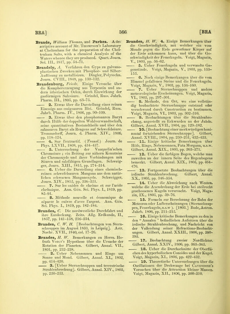 Brande, William Thomas, and Parkes. A de- scriptive account of Mr. Thompson's Laboratory at Cheltenham for the preparation of the Chel- tenham Salts, with a chemical Analysis of the Waters whence they are produced. Quart. Journ. Sci. III., 1817, pp. 54-71. Brandely, A. Verfahren den Gyps zu galvano- plastischen Zwecken mit Phosphor- und Silber- Auflosung zu metallisiren. Dingier, Polytechn. Journ. CVIIL, 1848, pp. 130-132. Brandenburg, Fricdr. Einige Versuche iiber die Kamphererzeugung aus Terpentin und an- dern iitherischen Oelen, durch Einwirkung der gasformigen Salzsiiure. Grindel, Russ. Jahrb. Pharm. III., 1805, pp. 63-75. 2. Etwas iiber die Darstellung eines reinen Eisessigs aus essigsauren Blei. Grindel, Russ. Jahrb. Pharm. IV., 1806, pp. 90-109. 3. Etwas iiber den phosphorsauren Baryt durch Hiilfe derdoppelten Wahlverwandtschaft, seine quantitativen Bestandtheile und iiber den salzsauren Baryt als Reagens auf Sohwefelsaure. Trommsdorff, Journ. d. Pharm. XIV., 1806, pp. 118-124. ■- 4. Sur l'extractif. (Transl.) Journ. de Phys. LXVII., 1808, pp. 434-437. 5. Untersuchung der Vauquelin'schen Chromsaure ; ein Beitrag zur nahern Kenntniss der Chromoxyde und ihrer Verbindungen mit Sauren und salzfiihigen Grundlagen. Schweig- ger, Journ. XIII., 1815, pp. 274-314. 6. Ueber die Darstellung eines chemisch- reinen schwefelsauren Mangans aus dem natiir- lichen schwarzen Manganoxyde. Schweigger, Journ. XIV., 1815, pp. 336-351. 7. Sur les oxides de chrome et sur l'acide chromique. Ann. Gen. Sci. Phys. I., 1819, pp. 85-91. 8. Methode nouvelle et economique de separer le cuivre d'avec l'argent. Ann. Gen. Sci. Phys. I., 1819, pp. 182-184. Brandes, C. Die nordwestliche Durchfahrt und ihre Entdeckung. Zeits. Allg. Erdkunde, II., 1857, pp. 141-158, 216-234. Brandes, C. TV. H. [Beobachtungen von Stern- schnuppen im August 1833, in Leipzig]. Astr. Nachr. XVH., 1840, col. 17-26. Brandes, H. TV. Bemerkungen zu Herrn. Ho- frath Voigt's Hypothese iiber die Ursache der Rotation der Planeten. Gilbert, Annal. VII., 1801, pp. 232-238. 2. Ueber Nebensonnen und Ringe um Sonne und Mond. Gilbert, Annal. XL, 1802, pp. 414-420. 3. [Ueber Sternschnuppen und terrestrische Strahlenbrechung]. Gilbert, Annal. XIV., 1803, pp. 250-253. Brandes, H. TV. 4. Einige Bemerkungen iiber die Geschwindigkeit, mit welcher ein vom Monde gegen die Erde geworfener Korper auf der Erde ankommen kann, und iiber die Ge- schwindigkeit der Feuerkugeln. Voigt, Magazin, V. , 1803, pp. 56-62. 5. Ueber Feuerkugeln und verwandte Ge- genstande. Voigt, Magazin, V., 1803, pp. 153- 155. 6. Noch einige Bemerkungen iiber die vom Himmel gefallenen Steine und die Feuerkugeln. Voigt, Magazin, V., 1803, pp. 156-160. 7. Ueber Sternschnuppen und andere meteorologische Erscheinungen. Voigt, Magazin, VI. , 1803, pp. 297-301. 8. Methode, den Ort, wo eine vollstan- dig beobachtete Sternschnuppe entstand oder verschwand durch Construction zu bestimmen. Voigt, Magazin, VI., 1803, pp. 302-316. 9. Beobachtungen iiber die Strahlenbre- chung, angestellt zu Eckwarden an der Jahde. Gilbert, Annal. XVII., 1804, pp. 129-182. 10. [Beobachtung einer merkwiirdigen honi- zontal fortziehenden Sternschnuppe]. Gilbert, Annal. XVIIL, 1804, pp. 250-251, 432-433. 11. Einige kritische Bemerkungen iiber Hofe, Ringe, Nebensonnen, Fata Morgana, u.s.w. Gilbert, Annal. XIX., 1805, pp. 363-371. 12. Ueber die farbigen Bogen, welche man zuweilen an der innern Seite des Regenbogens bemerkt. Gilbert, Annal. XIX., 1805, pp. 464- 476. 13. Fortgesetzte Beobachtungen iiber die irdische Strahlenbrechung. Gilbert, Annal. XX, 1805, pp. 346-354. . 14. Ueber die Abweichung nach Westen, welche die Axendrehung der Erde bei steilrecht geschossenen Kugeln verursacht. Voigt, Maga- zin, IX., 1805, pp. 59-76. 15. Formeln zur Berechnung der Bahn der Meteorenoder Lufterscheinungen (Sternschnup- pen, Feuerkugeln, u.s.w ). [1803.] Bode,Astron. Jahrb. 1806, pp. 211-215. 16. Einige kritische Bemerkungen zu den in den  Annalen  befindlichen Aufsatzen iiber die irdische Strahlenbrechung, und Nachricht von der Vollendung seiner Refractions-Beobacht- ungen. Gilbert, Annal. XXIIL, 1806, pp. 380- 393. . 17. Beobachtung zweier Nordlichter. Gilbert, Annal. XXIV., 1806, pp. 363-365. 18. Ueber die Durchschnitte der Oberfla- chen des hyperbolischen Conoides und der Kugel. Voigt, Magazin, XL, 1806, pp. 422-432. 19. Theoretische Untersuchungen iiber die Oscillationen der Drehwaage bei Cavendish's Versuchen iiber die Attraction kleiner Massen. Voigt, Magazin, XII., 1806, pp. 300-310.