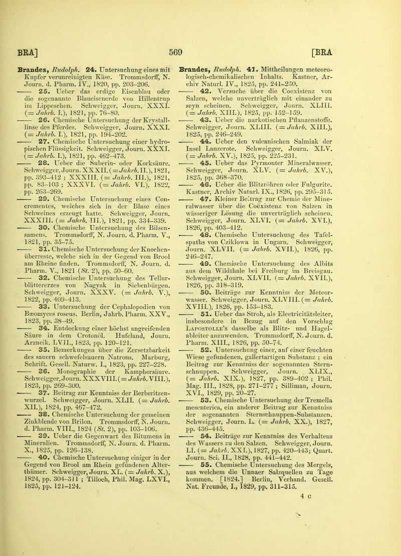 Brandes, Rudolph. 24. Untersuchung eines mit Kupfer verunreinigten Kfise. TrommsdorfF, N. ■ 25. Ueber das erdige Eisenblau oder die sogenannte Blaueisenerdc von Hillentrup im Lippeschen. Schweigger, Journ. XXXI. 26. Chemische Untersuchung der Krystall- 27. Chemische Untersuchung einer hydro- pischen Fliissigkeit. Schweigger, Journ. XXXI. . 28. Ueber die Suberin- oder Korksaiire. Schweigger, Journ. XXXII. ( = Jahrb. II.), 1821, pp. 393-412 ; XXXIII. (= Jahrb. III.), 1821, pp. 83-103 ; XXXVI. (= Jahrb. VI.), 1822, 29. Chemische Untersuchung eines Con- crementes, welches sich in der Blase eines Schweines erzeugt hatte. Schweigger, Journ. XXXIII. (= Jahrb. III.), 1821, pp. 334-339. 30. Chemische Untersuchung des Bilsen- samens. Tromnisdorff, N. Journ. d. Pharm. V., 1821, pp. 35-75. ■ 31. Chemische Untersuchung der Knochen- uberreste, welche sich in der Gegend von Brool , Pharm. V., 1821 (St. 2), pp. 50-60. 32. Chemische Untersuchung des Tellur- blattererzes von Nagyak in Siebenbiirgen. Schweigser, Journ. XXXV. (= Jahrb. V.), 1822, pp^409-413. ■ 33. Untersuchung der Cephalopodien von Bseomyces roseus. Berlin, Jahrb. Pharm. XXV., 1823, pp. 38-49. 34. Entdeckung einer hochst angreifenden Sixure in dem Crotonol. Hufeland, Journ. Arzneik. LVIL, 1823, pp. 120-121. ——- 35. Bemerkungen iiber die Zersetzbarkeit des sauern schwefelsauern Natrons. Marburg, Schrift. Gesell. Naturw. I., 1823, pp. 227-228. 36. Monographie der Kamphersaure. Schweigger, Journ. XXXVI1I.( = Jahrb. VIII.), 1823, pp. 269-300. 37. Beitrag zur Kenntniss der Berberitzen- wurzel. Schweigger, Journ. XLII. (= Jahrb. XII.), 1824, pp. 467-472. 38. Chemische Untersuchung der gemeinen Zinkblende von Brilon. TrommsdortF, N. Journ. d. Pharm. VIII, 1824 (St. 2), pp. 103-106. ■ 39. Ueber die Gegenwart des Bitumens in Mineralien. TrommsdortF, N. Journ. d. Pharm. X., 1825, pp. 126-138. 40. Chemische Untersuchung einiger in der Gegend von Brool am Rhein gefundenen Alter- thiimer. Schweigger, Journ. XL. (= Jahrb. X.), 1824, pp. 304-311 ; Tilloch, Phil. Mag. LXVL, Brandes, Rudolph. 41. Mittheilungen meteoro- logisch-chemikalischen Inhalts. Kastner, Ar- 42. Versuche iiber die Coexistenz von Salzen, welche unvertriiglich mit einander zu seyn scheinen. Schweigger, Journ. XLIII. ■ 43. Ueber die narkotischen PflanzenstofFe. 44. Ueber den vulcanischen Salmiak der Insel Lanzerote. Schweigger, Journ. XLV. 45. Ueber das Pyrmonter Mineralwasser. Schweigger, Journ. XLV. (= Jahrb. XV.), 1825, pp. 368-370. 46. Ueber die Blitzrohren oder Fulgurite. 47. Kleiner Beitrag zur Chemie der Mine- ralwasser iiber die Coexistenz von Salzen in wiisseriger Losung die unvertriiglich scheinen. Schweigger, Journ. XLVI. (= Jahrb. XVI.), 1826, pp. 403-412. ■ 48. Chemische Untersuchung des Tafcl- spaths von Cziklowa in Ungarn. Schweigger, Journ. XLVII. (= Jahrb. XVII.), 1826, pp. 246-247. aus dem Wildthale bei Freiburg im Breisgau. Schweigger, Journ. XLVII. (= Jahrb. XVII.), 1826, pp. 318-319. 50. Beitriige zur Kenntniss der Meteor- wasser. Schweigger, Journ. XLVIII. (= Jahrb. XVIII.), 1826, pp. 153-183. ■ 51. Ueber das Stroh, als Electricitiitsleiter, insbesondere in Bezug auf den Vorschlag Lapostolle's dasselbe als Blitz- und Hagel- ableiter anzuwenden. Trommsdorff, N. Journ. d. Pharm. XIII., 1826, pp. 50-74. 52. Untersuchung einer, auf einer feuchten Wiese gefundenen, gallertartigen Substanz ; ein Beitrag zur Kenntniss der sogenannten Stern- schnuppen. Schweigger, Journ. XLIX., (= Jahrb. XIX), 1827, pp. 389-402; Phil. Mag. III., 1828, pp. 271-277 ; Silliman, Journ. XVI., 1829, pp. 20-27. 53. Chemische Untersuchung der Tremella mesenterica, ein anderer Beitrag zur Kenntniss der sogenannten Sternscbnuppen-Substanzen. Schweigger, Journ. L. (= Jahrb. XX.), 1827, pp. 436-445. 54. Beitriige zur Kenntniss des Verhaltens des Wassers zu den Salzen. Schweigger, Journ. LI. (= Jahrb. XXL), 1827, pp. 420-443; Quart. Journ. Sci. II., 1828, pp. 441-442. 55. Chemische Untersuchung des Mergels, aus welchem die Unnaer Salzquellen zu Tage kornmen. [1824.] Berlin, Verhand. Gesell. 4 c