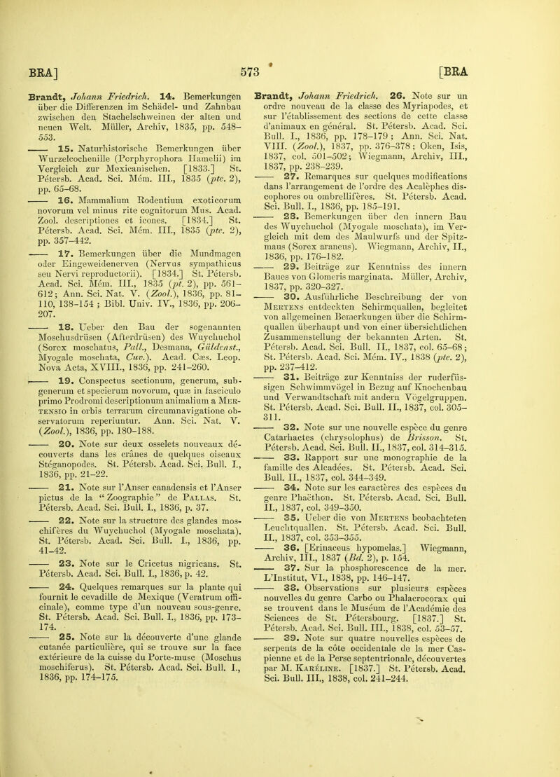 Brandt, Johann Friedrick. 14. Bemerkungen iiber die Differenzen im Schadel- und Zahnbau zwischen den Stachelschweinen der alten und neuen Welt. Midler, Archiv, 1835, pp. 548- 553. 15. Naturhistorische Bemerkungen iiber Wurzelcochenille (Porphyrophora Hamelii) ira Vergleich zur Mexicanischen. [1833.] St. Petersb. Acad. Sci. Mem. III., 1835 (pte. 2), pp. 65-68. 16. Mammalium Rodentium exoticorum novorum vel minus rite cognitorum Mus. Acad. Zool. descriptiones et icones. [1834.] St. Petersb. Acad. Sci. Mem. III., 1835 (pte. 2), pp. 357-442. 17. Bemerkungen iiber die Mundmagen oder Eingeweidenerven (Nervus sympathicus seu Nervi reproductorii). [1834.] St. Petersb. Acad. Sci. Mem. III., 1835 (pt. 2), pp. 561- 612; Ann. Sci. Nat. V. {Zool), 1836, pp. 81- 110, 138-154 ; Bibl. Univ. IV., 1836, pp. 206- 207. ■ 18. Ueber den Bau der sogenannten Moschusdriisen (Afterdriisen) des Wuycbuchol (Sorex moscbatus, Pull., Desmana, Giildenst., Myogale moscliata, Cuv.). AcacL Caes. Leop. Nova Acta, XVIII., 1836, pp. 241-260. | 19. Conspectus sectionura, generum, sub- generum et specierum novorum, quas in fasciculo primo Prodromi descriptionum animalium a Mer- tensio in orbis terrarum circumnavigatione ob- servatorum reperiuntur. Ann. Sci. Nat. V. {Zool), 1836, pp. 180-188. ■ 20. Note sur deux osselets nouveaux de- couverts dans les cranes de quelques oiseaux Steganopodes. St. Petersb. Acad. Sci. Bull. I., 1836, pp. 21-22. 21. Note sur l'Anser canadensis et l'Anser pictus de la  Zoographie de Pallas. St. Petersb. Acad. Sci. Bull. I., 1836, p. 37. • 22. Note sur la structure des glandes mos- chiferes du Wuycbuchol (Myogale moschata). St. Petersb. Acad. Sci. Bull. I., 1836, pp. 41-42. 23. Note sur le Cricetus nigricans. St. Petersb. Acad. Sci. Bull. I., 1836, p. 42. 24. Quelques remarques sur la plante qui fournit le cevadille de Mexique (Veratrum offi- cinale), comme type d'un nouveau sous-genre. St. Petersb. Acad. Sci. Bull. I., 1836, pp. 173- 174. • 25. Note sur la decouverte d'une glande cutanee particuliere, qui se trouve sur la face exterieure de la cuisse du Porte-musc (Moscbus moschiferus). St. Petersb. Acad. Sci. Bull. I., 1836, pp. 174-175. Brandt, Johann Friedrick. 26. Note sur un ordre nouveau de la classe des Myriapodes, et sur l'etablissement des sections de cette classe d'animaux en general. St. Petersb. Acad. Sci. Bull. I., 1836, pp. 178-179; Ann. Sci. Nat. VIII. {Zool), 1837, pp. 376-378; Oken, Isis, 1837, col. 501-502; Wiegmann, Archiv, III., 1837, pp. 238-239. 27. Remarques sur quelques modifications dans l'arrangement de l'ordre des Acalephes dis- cophores ou ombrelliferes. St. Petersb. Acad. Sci. Bull. I., 1836, pp. 185-191. 23. Bemerkungen iiber den innern Bau des Wuycbuchol (Myogale moschata), im Ver- gleich mit dem des Maulwurfs und der Spitz- maus (Sorex araneus). Wiegmann, Archiv, II., 1836, pp. 176-182. 23. Beitriige zur Kenntniss des innern Baues von Glomeris marginata. Midler, Archiv, 1837, pp. 320-327. 30. Ausfuhrliche Beschreibung der von Mertens entdeckten Schirmquallen, begleitet von allgemeinen Bemerkuugen iiber die Schirm- quallen uberhaupt und von einer ubersichtlichen Zusammenstellung der bekannten Arten. St. Petersb. Acad. Sci. Bull. II., 1837, col. 65-68; St. Petersb. Acad. Sci. Mem. IV, 1838 {pte. 2), pp. 237-412. 31. Beitriige zur Kenntniss der ruderfiis- sigen Schwimmvogel in Bezug auf Knochenbau und Verwandtschaft mit andern Vogelgruppen. St. Petersb. Acad. Sci. Bull. II., 1837, col. 305- 311. 32. Note sur une nouvelle espece du genre Catarhactes (chrysolophus) de Brisson. St. Petersb. Acad. Sci. Bull. II., 1837, col. 314-315. 33. Rapport sur une monographie de la famille des Alcadees. St. Petersb. Acad. Sci. Bull. II., 1837, col. 344-349. 34. Note sur les caracteres des especes du genre Phaethon. St. Petersb. Acad. Sci. Bull. II., 1837, col. 349-350. ■ 35. Ueber die von Mertens beobacbteten Leuchtquallen. St. Petersb. Acad. Sci. Bull. II., 1837, col. 353-355. 36. [Erinaceus hypomelas.] Wiegmann, Archiv, III., 1837 {Bd. 2), p. 154. — 37. Sur la phosphorescence de la mer. L'Institut, VI., 1838, pp. 146-147. 38. Observations sur plusieurs especes nouvelles du genre Carbo ou Phalacrocorax qui se trouvent dans le Museum de lAcademie des Sciences de St. Petersbourg. [1837.] St. Petersb. Acad. Sci. Bull. III., 1838, col. 53-57. 39. Note sur quatre nouvelles especes de serpents de la cote occidentale de la mer Cas- pienne et de la Perse septentrionale, decouvertes par M. Kareline. [1837.] St. Petersb. Acad. Sci. Bull. III., 1838, col. 241-244.