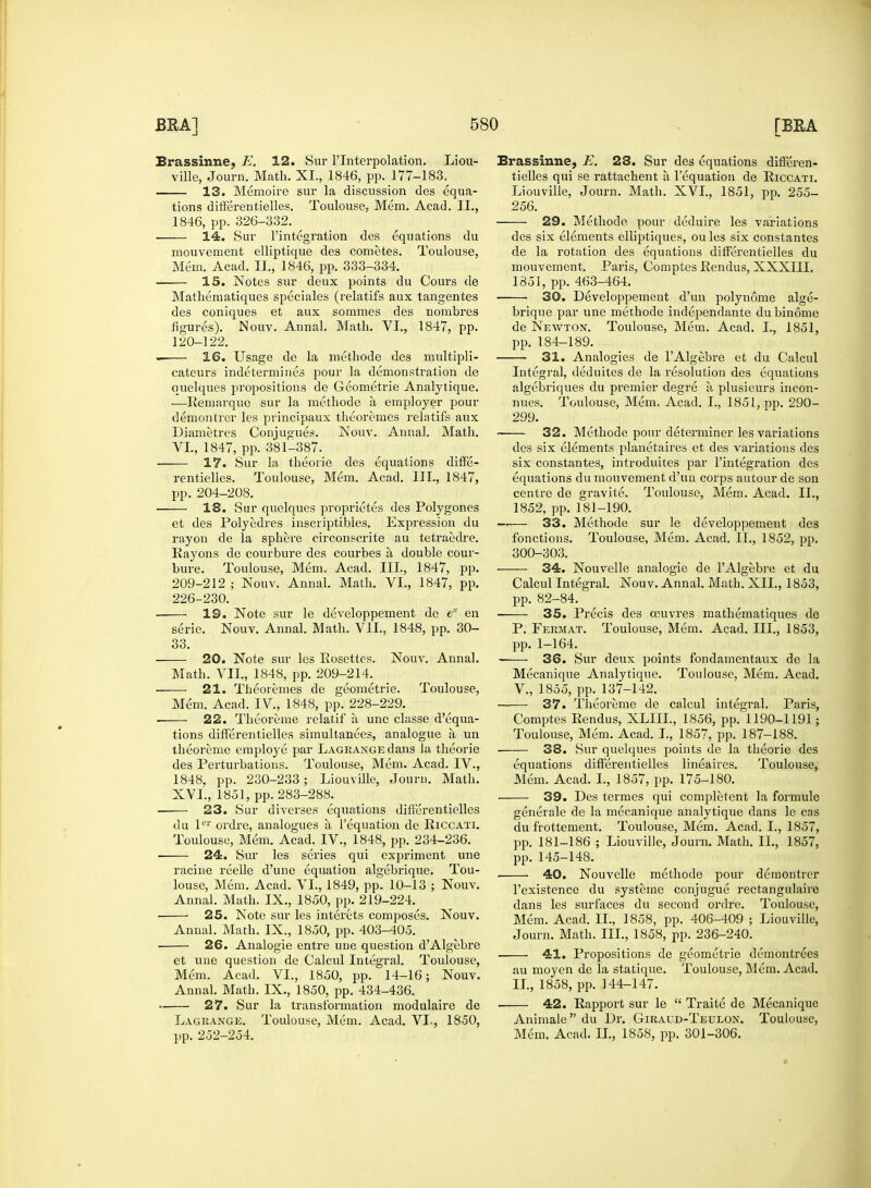 Brassinne, E. 12. Sur l'lnterpolation. Liou- 13. Memoire sur la discussion des equa- tions differentielles. Toulouse, Mem. Acad. II., 1846, pp. 326-332. , 14. Sur l'integration des equations du mouvement elliptique des cometes. Toulouse, 15. Notes sur deux points du Cours de Mathematiques speciales (relatifs aux tangentes des coniques et aux sommes des nombres figures). Nouv. Annal. Math. VI., 1847, pp. 120-122. 16. Usage de la methode des multipli- cateurs indetermines pour la demonstration de quelques propositions de Geometrie Analytique. —Remarque sur la methode a employer pour demontrer les principaux theoremes relatifs aux Diametres Conjugues. Nouv. Annal. Math. 17. Sur la theorie des equations diffe- rentielles. Toulouse, Mem. Acad. III., 1847, pp. 204-208. —— 18. Sur quelques proprieties des Polygones et des Polyedres inscriptibies. Expression du rayon de la sphere circonscrite au tetraedre. Rayons de courbure des courbes a double cour- bure. Toulouse, Mem. Acad. III., 1847, pp. 209-212 ; Nouv. Annal. Math. VI., 1847, pp. 226-230. 19. Note sur le developpement de ex en serie. Nouv. Annal. Math. VII., 1848, pp. 30- 33. 20. Note sur les Eosettes. Nouv. Annal. Math. VII., 1848, pp. 209-214. ■ 21. Theoremes de geometric. Toulouse, Mem. Acad. IV., 1848, pp. 228-229. , 22. Theoreme relatif a une chisse d'equa- tions differentielles simultanees, analogue a un theoreme employe par Lagrange dans la theorie des Perturbations. Toulouse, Mem. Acad. IV., 1848. pp. 230-233 ; Liouville, Journ. Math. XVL, 1851, pp. 283-288. 23. Sur diverses equations differentielles du ler ordre, analogues a l'equation de Riccati. Toulouse, Mem. Acad. IV., 1848, pp. 234-236. ■ 24. Sur les series qui expriment une raciue reelle d'une equation algebrique. Tou- louse, Mem. Acad. VL, 1849, pp. 10-13 ; Nouv. Annal. Math. IX., 1850, pp. 219-224. ■ 25. Note sur les interets composes. Nouv. Annal. Math. IX., 1850, pp. 403-405. 26. Analogie entre uue question d'Algebre et une question de Calcul Integral. Toulouse, Mem. Acad. VI., 1850, pp. 14-16; Nouv. Annal. Math. IX., 1850, pp. 434-436. 27. Sur la transformation modulaire de Lagrange. Toulouse, Mem. Acad. VL, 1850, pp. 252-254. Brassinne, E. 23. Sur des equations differen- Liouville, Journ. Math. XVL, 1851, pp. 255- 256. 29. Methode pour deduire les variations des six elements elliptiques, ou les six constantes de la rotation des equations differentielles du 1851, pp. 463-464. 30. Developpement d'un polynome alge- brique par une methode independante du binome de Newton. Toulouse, Mem. Acad. I., 1851, pp. 184-189. 31. Analogies de l'Algebre et du Calcul Integral, deduites de la resolution des equations algebriques du premier degre a plusieurs incon- nues. Toulouse, Mem. Acad. I., 1851, pp. 290- 299. ■ 32. Methode pour determiner les variations six constantes, introduites par l'integration des equations du mouvement d'un corps autour de son centre de gravite. Toulouse, Mem. Acad. II., 1852, pp. 181-190. —— 33. Methode sur le developpement des fonctions. Toulouse, Mem. Acad. II., 1852, pp, 300-303. 34. Nouvelle analogie de l'Algebre et du Calcul Integral. Nouv. Annal. Math. XII., 1853, pp. 82-84. 35. Precis des ceuvres mathematiques de P. Fermat. Toulouse, Mem. Acad. III., 1853, pp. 1-164. 36. Sur deux points fondamentanx de la Mecanique Analytique. Toulouse, Mem. Acad. V., 1855, pp. 137-142. 37. Theoreme de calcul integral. Paris, Comptes Rendus, XLIIL, 1856, pp. 1190-1191; Toulouse, Mem. Acad. I., 1857, pp. 187-188. 38. Sur quelques points de la theorie des equations differentielles lineaires. Toulouse, Mem. Acad. I., 1857, pp. 175-180. 39. Des termes qui complement la formule generale de la mecanique analytique dans le cas du frottement. Toulouse, Mem. Acad. I., 1857, pp. 181-186 ; Liouville, Joum. Math. II., 1857, pp. 145-148. ■ 40. Nouvelle methode pour demontrer l'existence du systeme conjugue rectangulaire dans les surfaces du second ordre. Toulouse, Mem. Acad. II., 1858, pp. 406-409 ; Liouville, Journ. Math. III., 1858, pp. 236-240. ■ 41. Propositions de geometrie demontrees au moyen de la statique. Toulouse, Mem. Acad. II., 1858, pp. 144-147. 42. Rapport sur le  Traite de Mecanique Animale du Dr. Giraud-Teulon. Toulouse, Mem. Acad. II., 1858, pp. 301-306.