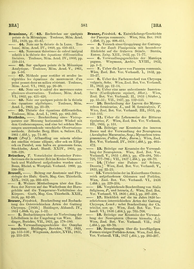 Brassinne, F. 43. Eecherches sur quelques points de la Mecanique. Toulouse, Mem. Acad. III., 1859, pp. 41-45. 44. Note sur la theorie de la Lune. Tou- louse Mem. Acad. IV., 1860, pp. 410-411. 45. Nouveaux theoremes de calcul integral relatifs a la theorie des equations differentielles lineaires. Toulouse, Mem. Acad. IV., 1860, pp. 510-514. 46. Sur quelques points de la Mecanique Analytique. Toulouse, Mem. Acad. V., 1861, pp. 1-10. 47. Methode pour rectifier et rendre in- tegrables les equations du mouvement d'un point pesant dans un milieu resistant. Toulouse, Mem. Acad. VI, 1862, pp. 26-30. 48. Note sur le calcul des moyennes entre plusieurs observations. Toulouse, Mem. Acad. VI., 1862, pp. 421-426. 49. Note sur quelques points de la theorie des equations algebriques. Toulouse, Mem. Acad. I., 1863, pp. 23-39. —:— 50. Theorie des equations differentielles. Toulouse, Mem. Acad. I., 1863, pp. 483-503. Brathuhn, . Beschreibung eines Visirap- parates zur Messung horizontaler Winkel mit dem Grubencompasse, und eine bei solchen Mes- sungen anzuwendende verscharfte Observations- i methode. Zeitschr. Berg. Hiitt. u. Salinw. IX., 1861 (Abh,), pp. 71-80. Bratt {Prof.). Afhandling om minsta afstan- det emellan tvanne ellipser, eller ock en Ellips och en Parabel, som hafva en gemensam focus. Stockholm, Acad. Handl. XXIV, 1803, pp. 108-128. Braucker, T. Verzeichniss devoniscber Petre- factionen die in neuerer Zeitim Kreise Gummers- bach und Waldbi'oel aufgefunden worden sind. Bonn, Bheinl. u. Westphal. Verhand. 1860. pp. 199-202. Braueil; . Beitrag zur Anatomie und Phy- siologie des Hufs. Gurlt, Mag. Ges. Thierheilk. XIX., 1853, pp. 393-419. ■ 2. Weitere Mittheilungen iiber den Ein- fluss der Nerven auf das Wachsthum der Horn- gebilde und die Temperatur-Verhaltnisse des Korpers. Gurlt, Mag. Ges. Thierheilk. XXII., 1856, pp. 82-99. Brauer, Friedrich. Beschreibung und Beobach- tung des Osterreichischen Arten der Gattung Chrysopa. [1850.] Haidinger, Abhandl. IV., 1851 (Abth. 4), pp. 1-12. 2. Beobachtungen iiber die Verbreitung der Libellulinen in der Umgebung von Wien. Hai- dinger, Berichte, VII, 1851, pp. 178-180. * 3. Verwandlungsgeschichte des Osmylus maculatus. Haidinger, Berichte, VII., 1851, pp. 153-156; Wiegmann, Archiv, XVII., 1851, pp. 255-258. Brauer, Friedrich. 4. Entwickelungs Geschichte der Panorpa communis. Wien, Sitz. Ber. 1851 (Abth. 2), pp. 408-411. 5. Versuch einer Gruppirung der Gattung- en in der Zunft Planipennia mit besonderer Pdicksicht auf die fruheren Stande. Stettin, Entom. Zeitg. XIII, 1852, pp. 71-77. 6. Verwandlungsgeschichte der Mantispa pagana. Wiegmann, Archiv, XVIII., 1852, pp. 1-2. ■ 7. Ueber die Larve von Panorpa communis. Wien, Zool. Bot. Ver. Verhandl. I., 1852, pp. 23-27. ■ 8. Ueber den Farbenwechsel von Chrysopa vulgaris, Schn. Wien, Zool. Bot. Ver. Verhandl. II. , 1852, pp. 12-14. 9. Ueber eine neue unbestimmte Insecten- larve (Cardiopborus equiseti, Hbst.). Wien, Zool. Bot. Ver. Verhandl. II., 1853 (Sitzber.), pp. 33-35; VII., 1857, pp. 132-133. ■ 10. Beschreibung der Larven des Myrme- coleon formicarius, L., und M. formicalynx, T. Wien, Zool. Bot. Ver. Verhandl. III., 1853, pp. 144-145. ■ 11. Ueber die Lebensweise des Bittacus tipularius, F. Wien, Zool. Bot. Ver. Verhandl. III, 1853, p. 151. ■ 12. Beitriige zur Kenntniss des inneren Baues und der Verwandlung der Neuropteren (Ascalaphus Macaronius,<Scojo.; Myrmeleon tetra- grammicus, Pallas, Fabr., Burm.). Wien, Zool. Bot. Ver. Verhandl. IV., 1854 (Abh,), pp. 463- 472. ■ ; 13. Beitriige zur Kenntniss der Verwand- lung der Neuropteren. Wien, Zool. Bot. Ver. Verhandl. V, 1855 (Abh.), pp. 479-484, 701- 726, 777-786 ; VII., 1857 (Abh.), pp. 69-70. 14. [Ueber eine Podure auf Schnee, Desoria.] Wien, Zool. Bot. Ver. Verhandl. V., 1855, pp. 22-23. ■ 15. Verzeichniss der im Kaiserthume Oester- reich aufgefundenen Odonaten und Perliden. Wien, Zool. Bot. Ver. Verhandl. VI., 1856 (Abh.), pp. 229-234. ■ 16. Vergleichende Beschreibung von Sialis fuliginosa, P., und lutraria, L. Wien, Zool. Bot. Ver. Verhandl. VI. 1856 (Abh.), pp. 397-398. ■ 17. Biickblick auf die im Jahre l850 be- schriebenen osterreichischen Arten der Gattung Chrysopa, Leach; nebst Beschreibung der Ch. tricolor, nov. sp. Wien, Zool. Bot. Ver. Ver- handl. VI., 1856 (Abh.), pp. 703-708. 18. Beitriige zur Kenntniss der Verwand- lung der Neuropteren (Boreus hiemalis, L.). Wien, Zool. Bot. Ver. Verhandl. VII., 1857 (Abh.), pp. 69-70. 19. Bemerkungen iiber die kurzfliigeligen Formen einiger Perliden-Arten. Wien, Zool. Bot. Ver. Verhandl. VII., 1857 (Abh,), pp. 205-207.