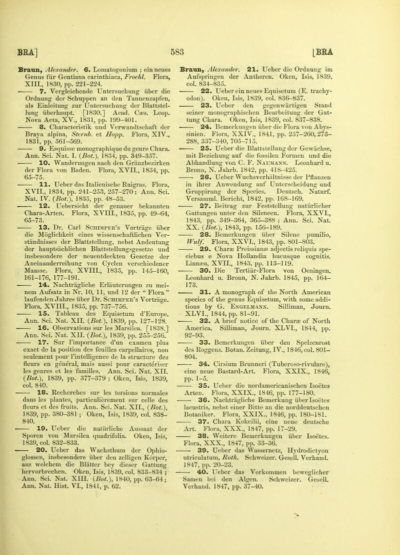 Braun, Alexander. 6. Lomatogonium ; ein neues Genus fur Gentiana carinthiaca, Froehl. Flora, XIII., 1830, pp. 221-224. ■ 7. Vergleichende Untersuchung iiber die Ordnung der Schuppen an den Tannenzapfen, als Einleitung zur Untersuchung der Blattstel- lung uberhaupt. [1830.] Acad. Ca?s. Leop. Nova Acta, XV., 1831, pp. 199-401. 3. Characteristik und Verwandtschaft der Braya alpina, Sternb. et Hopp. Flora, XIV., 1831, pp. 561-569. 9. Esquisse monographique du genre Chara. Ann. Sci. Nat. I. (BoL), 1834, pp. 349-357. 10. Wanderungen nach den Granzbezirken der Flora von Baden. Flora, XVII., 1834, pp. 65-75. 11. Ueber das Italienische Baigras. Flora, XVII., 1834, pp. 241-253, 257-270; Ann. Sci. Nat. IV. (Bot.), 1835, pp. 48-53. ■ 12. Uebersicht der genauer bekannten Chara-Arten. Flora, XVIII., 1835, pp. 49-64, 65-73. 13. Dr. Carl Schimper's Vortrage iiber die Moglichkeit eines wissenschaftlichen Ver- stiindnisses der Blattstellung, nebst Andeutung der hauptsachlichen Blattstellungsgesetze und insbesondere der neuentdeckten Gesetze der Aneinanderreihungr von Cyclen verschiedener Maasse. Flora, XVIII, 1835, pp. 145-160, 161-176, 177-191. 14. Nachtragliche Erliiuterungen zu mei- nem Aufsatz in Nr. 10, 11, und 12 der  Flora  laufenden Jahres iiber Dr. Schimper's Vortrage. Flora, XVIII., 1835, pp. 737-756. 15. Tableau des Equisetum d'Europe. Ann. Sci. Nat. XII. {Bot), 1839, pp. 127-12*8. 16. Observations sur les Marsilea. [1838.] Ann. Sci. Nat. XII. {Bot), 1839, pp. 255-256. 17. Sur l'importance d'un examen plus exact de la position des feuilles carpellaires, non seulement pour l'intelligence de la structure des fleurs en general, mais aussi pour caracteriser les genres et les families. Ann. Sci. Nat. XII. {Bot), 1839, pp. 377-379 ; Oken, Isis, 1839, col. 840. 18. Becherches sur les torsions normales dans les plantes, particulierement sur celle des fleurs et des fruits. Ann. Sci. Nat. XII., {Bot), 1839, pp. 380-381 ; Oken, Isis, 1839, col. 838- 840. 19. Ueber die naturliche Aussaat der Sporen von Marsilea quadrifolia. Oken, Isis, 1839, col. 832-833. 20. Ueber das Wachsthum der Ophio- glossen, insbesondere iiber den zelligen Korper, aus welchem die Blatter bey dieser Gattung hervorbrechen. Oken, Isis, 1839, col. 833-834 ; Ann. Sci. Nat. XIII. {Bot), 1840, pp. 63-64; Ann. Nat. Hist. VI, 1841, p. 62. Braun, Alexander. 21. Ueber die Ordnung im Aufspringen der Antheren. Oken, Isis, 1839, col. 834-835. 22. Ueber ein neues Equisetum (E. trachy- odon). Oken, Isis, 1839, col. 836-837. 23. Ueber den gegenwiirtigen Stand seiner monographischen Bearbeitung der Gat- tung Chara. Oken, Isis, 1839, col. 837-838. 24. Bemerkungen iiber die Flora von Abys- sinien. Flora, XXIV, 1841, pp. 257-260,273- 288, 337-340, 705-715. ■ 25. Ueber die Blattstellung der Gewachse, mit Beziehung auf die fossilen Formen und die Abhandlung von C. F. Naumann. leonhard u. Bronn, N. Jahrb. 1842, pp. 418-425. 26. Ueber Wuchsverhaltnisse der Pflanzen in ihrer Anwendung auf Unterscheidung und Gruppirung der Species. Deutsch. Naturf. Versamml. Bericht, 1842, pp. 168-169. 27. Beitrag zur Feststellung natiirlicher Gattungen unter den Sileneen. Flora, XXVI, 1843, pp. 349-364, 365-388 ; Ann. Sci. Nat. XX. {Bot), 1843, pp. 156-189. 28. Bemerkungen iiber Silene pumilio, Wulf. Flora, XXVI, 1843, pp. 801-803. 29. Charse Preissiana? adjectis reliquis spe- ciebus e Nova Hollandia hucusque cognitis. linmea, XVII, 1843, pp. 113-119. 30. Die Tertiar-Flora von Oeningen. leonhard u. Bronn, N. Jahrb. 1845, pp. 164- 173. 31. A monograph of the North American species of the genus Equisetum, with some addi- tions by G. Engelmann. Silliman, Journ. XIVI, 1844, pp. 81-91. 32. A brief notice of the Charse of North America. Silliman, Journ. XIVI, 1844, pp. 92-93. 33. Bemerkungen iiber den Spelzenrost des Boggens. Botan. Zeitung, IV., 1846, col. 801- 804. 34. Cirsium Brunneri (Tuberoso-rivulare), eine neue Bastard-Art. Flora, XXIX., 1846, pp. 1-5. 35. Ueber die nordamericanischen Isoetes Arten. Flora, XXIX., 1846, pp. 177-180. 36. Nachtragliche Bemerkung iiber Isoetes lacustris, nebst einer Bitte an die norddeutschen Botaniker. Flora, XXIX., 1846, pp. 180-181. 37. Chara Kokeilii, eine neue deutsche Art. Flora, XXX., 1847, pp. 17-29. 38. Weitere Bemerkungen iiber Isoetes. Flora, XXX., 1847, pp. 33-36. 39. Ueber das Wassernetz, Hydrodictyon utriculatum, Roth. Schweizer. Gesell. Verhand. 1847, pp. 20-23. 40. Ueber das Vorkommen beweglicher Samen bei den Algen. Schweizer. Gesell. Verhand. 1847, pp. 37-40.