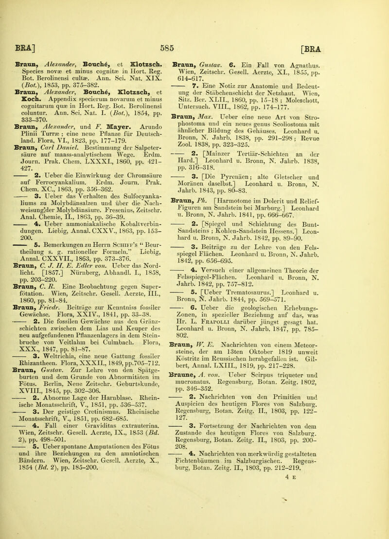 Braun, Alexander, Bouche, et Kiotzsch. Species novae et minus cognitas in Hort. Reg. Bot. Berolinensi cultae. Ann. Sci. Nat. XIX. Braun, Alexander, Bouche, Kiotzsch, et Koch. Appendix specierum novarum et minus coluntur. Ann. Sci. Nat. I. (Bot.), 1854, pp. 333-370. Braun, Alexander, und F. Mayer. Arundo Plinii Turrae ; eine neue Pflanze fur Deutsch- Braun, Carl Daniel. Bestimmung der Salpeter- saure auf maass-analytischem Wege. Erdm. Journ. Prak. Chem. LXXXL, 1860, pp. 421- 2. Ueber die Einvrirkung der Chromsiiure auf Ferrocyankalium. Erdm. Journ. Prak. 3. Ueber das Verhalten des Sulfocyanka- liums zu Molybdansalzen und iiber die Nach- ■vveisung'der Molybdiinsaure. Fresenius, Zeitschr. 4. Ueber ammoniakaliscbe Kobaltverbin- dungen. Liebig, Annal. CXXV., 1863, pp. 153- 200. —— 5. Bemerkungen zu Herrn Schiff's  Beur- theilung s. g. rationeller Formeln. Liebig, ; Annal. CXXVIL, 1863, pp. 373-376. Braun, C. J. H. E. Edler von. Ueber das Nord- licbt. [1857.] Niirnberg, Abhandl. I., 1858, Braun, C. R. Eine Beobachtung gegen Super- fotation. Wien, Zeitschr. Gesell. Aerzte, III., 1860, pp. 81-84. Braun, Friedr. Beitrage zur Kenntniss fossiler Gewachse. Flora, XXIV., 1841, pp. 33-38. 2. Die fossilen Gewachse aus den Griinz- schichten zwischen dem Lias und Keuper des neu aufgefundenen Pflanzenlagers in dem Stein- bruche von Veitlahm bei Culmbach. Flora, XXX., 1847, pp. 81-87. 3. Weltrichia, eine neue Gattung fossiler Rhizantheen. Flora, XXXII., 1849, pp.705-712. Braun, Gustav. Zur Lehre von den Spatge- burten und dem Grunde von Abnormitaten im Fotus. Berlin, Neue Zeitschr. Geburtskunde, XVIII., 1845, pp. 302-306. 2. Abnorme Lage der Harnblase. Rhein- ische Monatsschrift, V., 1851, pp. 536—537. *■ 3. Der geistige Cretinismus. Rheinische Monatsschrift, V., 1851, pp. 682-685. 4. Fall einer Graviditas extrauterina. Wien, Zeitschr. Gesell. Aerzte, IX.. 1853 (Bd. 2), pp. 498-501. 5. Ueber spontane Amputationen des Fotus und ihre Beziehungen zu den amniotischen Bandera. Wien, Zeitschr. Gesell. Aerzte, X., 1854 (Bd. 2), pp. 185-200. Braun, Gustav. 6. Ein Fall von Agnathus. Wien, Zeitschr. Gesell. Aerzte, XL, 1855, pp. 614-617. ung der Stabchenschicht der Netzhaut. Wien, Sitz. Ber. XLIL, 1860, pp. 15-18 ; Moleschott, Braun, Max. Ueber eine neue Art von Stro- phostoma und ein neues genus Scoliostoma mit ahnlicher Bildung des Gehauses. Leonhard u. Bronn, N. Jahrb. 1838, pp. 291-298; Revue 2. [Mainzer Tertiiir-Schichten an der Hard.] Leonhard u. Bronn, N. Jahrb. 1838, 3. [Die Pyrenaen; alte Gletscher und Moranen daselbst.] Leonhard u. Bronn, N. Braun, Ph. [Harmotome im Dolerit und Relief- Figuren am Sandstein bei Marburg.] Leonhard u. Bronn, N. Jahrb. 1841, pp. 666-667. 2. [Spiegel und Schichrung des Bunt- Sandsteins ; Kohlen-Sandstein Hessens.] Leon- hard u. Bronn, N. Jahrb. 1842, pp. 89-90. 3. Beitrage zu der Lehre von den Fels- spiegel Flachen. Leonhard u. Bronn, N. Jahrb. 1842, pp. 656-695. 4. Versuch einer allgemeinen Theorie der Felsspiegel-Flachen. Leonhard u. Bronn, N. Jahrb. 1842, pp. 757-812. 5. [Ueber Trematosaurus.] Leonhard u. Bronn, N. Jahrb. 1844, pp. 569-571. 6. Ueber die geologischen Erhebungs- Zonen, in spezieller Beziehung auf das, was Hr. L. Feapolli dariiber jiingst gesagt hat. Leonhard u. Bronn, N. Jahrb. 1847. pp. 785- 802. Braun, TV. E. Nachrichten von einem Meteor- steine, der am 13ten Oktober 1819 unweit Kostritz im Reussischen herabgefallen ist. Gil- bert, Annal. LXin., 1819, pp. 217-228. Braune, A. von. Ueber Scirpus triqueter und mucronatus. Regensburg, Botan. Zeitg. 1802, 2. Nachrichten von den Primitien und Auspicien des heutigen Flores von Salzburg. Regensburg, Botan. Zeitg. II., 1803, pp. 122- 127. 3. Fortsetzung der Nachrichten von dem Zustande des heutigen Flores von Salzburg. Regensburg, Botan. Zeitg. II., 1803, pp. 200- 208. 4. Nachrichten von merkwurdig gestalteten Fichtenbaumen im Salzburgischeu. Regens- burg, Botan. Zeitg. n., 1803, pp. 212-219. 4 E