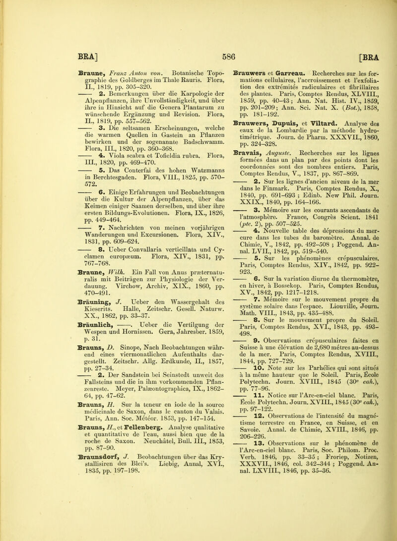 Braune, Franz Anton von. Botanisclie Topo- graphie des Goldberges im Thale Rauris. Flora, II., 1819, pp. 305-320. 2. Bemerkungen iiber die Karpologie der Alpenpflanzen, ihre Unvollstandigkeit, und iiber ihre in Hinsicht auf die Genera Plantarum zu wiinschende Erganzung und Revision. Flora, II. , 1819, pp. 557-562. 3. Die seltsamen Erscheinungen, welche die warmen Quellen in Gastein an Pflanzen bewirken und der sogenannte Badschwamm. Flora, III, 1820, pp. 360-368. 4. Viola scabra et Tofieldia rubra. Flora, III. , 1820, pp. 469-470. 5. Das Conterfai des hohen Watzmanns in Berchtesgaden. Flora, VIII., 1825, pp. 570- 572. 6. Einige Erfahrungen und Beobacbtungen iiber die Kultur der Alpenpflanzen, iiber das Keimen einiger Saamen derselben, und iiber ihre ersten Bildungs-Evolutionen. Flora, IX., 1826, pp. 449-464. 7. Nachrichten von meinen vorjahrigen Wanderungen und Excursionen. Flora, XIV., 1831, pp. 609-624. 8. Ueber Convallaria verticillata und Cy- clamen europseum. Flora, XIV., 1831, pp. 767-768. Braune, Wilh. Ein Fall von Anus praeternatu- ralis mit Beitragen zui- Pkysiologie der Ver- dauung. Virchow, Archiv, XIX., 1860, pp. 470-491. Brauning, J. Ueber den Wassergebalt des Kieserits. Halle, Zeitschr. Gesell. Naturw. XX., 1862, pp. 33-37. Braunlich, . Ueber die Vertilgung der Wespen und Hornissen. Gera, Jahresber. 1859, p. 31. Brauns, D. Sinope, Nach Beobachtungen wiihr- end eines viermonatlichen Aufenthalts dar- gestellt. Zeitscbr. Allg. Erdkunde, II., 1857, pp. 27-34. 2. Der Sandstein bei Seinstedt unweit des Fallsteins und die in ikm vorkommenden Pflan- zenreste. Meyer, Palasontographica, IX., 1862- 64, pp. 47-62. Brauns, H. Sur la teneui' en iode de la source medicinale de Saxon, dans le canton du Valais. Paris, Ann. Soc. Meteor. 1853, pp. 147-154. Brauns, H., et Fellenberg. Analyse qualitative et quantitative de l'eau, aussi bien que de la roche de Saxon. Neuchatel, Bull. III., 1853, pp. 87-90. Braunsdorf, J. Beobachtungen iiber das Kry- stallisiren des Blei's. Liebig, Annal, XVI., 1835, pp. 197-198. Brauwers et Garreau. Recherches sur les for- mations cellulaires, l'accroissement et l'exfolia- tion des extremites radiculaires et fibrillaires des plantes. Paris, Comptes Rendus, XLVIII., 1859, pp. 40-43 ; Ann. Nat. Hist. IV., 1859, pp. 201-209; Ann. Sci. Nat. X. (Bot.), 1858, pp. 181-192. Brauwers, Dupuis, et Viltard. Analyse des eaux de la Lombardie par la methode hydro- timetrique. Journ. de Pharm. XXXVII., 1860, pp. 324-328. Bravais, Auguste. Recherches sur les lignes formees dans un plan par des points dont les coordonnees sont des nombres entiers. Paris, Comptes Rendus, V., 1837, pp. 867-869. 2. Sur les lignes d'ancien niveau de la mer dans le Finmark. Paris, Comptes Rendus, X., 1840, pp. 691-693 ; Edinb. New Phil. Journ. XXIX., 1840, pp. 164-166. 3. Memoire sur les courants ascendants de l'atmosphere. France, Congres Scient. 1841 {pte. 2), pp. 507-525. 4. Nouvelle table des depressions du mer- cure dans les tubes du barometre. Annal. de Chimie, V, 1842, pp. 492-508 ; Poggend. An- nal. LVII., 1842, pp. 519-540. 5. Sur les phenomenes crepusculaires. Paris, Comptes Rendus. XIV., 1842, pp. 922- 923. 6. Sur la variation diurne du thermometre, en hiver, a, Bossekop. Paris, Comptes Rendus, XV., 1842, pp. 1217-1218. 7. Memoire sur le mouvement propre du systeme solaire dans l'espace. Liouville, Journ. Math. VIII., 1843, pp. 435-488. ■ 8. Sur le mouvement propre du Soleil. Paris, Comptes Rendus, XVI., 1843, pp. 493- 498. 9. Observations crepusculaires faites en Suisse a une elevation de 2,680 metres au-dessus de la mer. Paris, Comptes Rendus, XVIII., 1844, pp. 727-729. 10. Note sur les Parhelies qui sont situes a la meme hauteur que le Soleil. Paris, Ecole Polytechn. Journ. XVIH., 1845 (30e cah.), pp. 77-96. 11. Notice sur l'Arc-en-ciel blanc. Paris, Ecole Polytechn. Journ. XVIH., 1845 (30e cah.), pp. 97-122. 12. Observations de l'intensite du magne- tisme terrestre en France, en Suisse, et en Savoie. Annal. de Chimie, XVHL, 1846, pp. 206-226. 13. Observations sur le phenomene de TArc-en-ciel blanc. Paris, Soc. Philom. Proc. Verb. 1846, pp. 33-35 ; Froriep, Notizen, XXXVIL, 1846, col. 342-344 ; Poggend. An- nal. LXVIII., 1846, pp. 35-36.