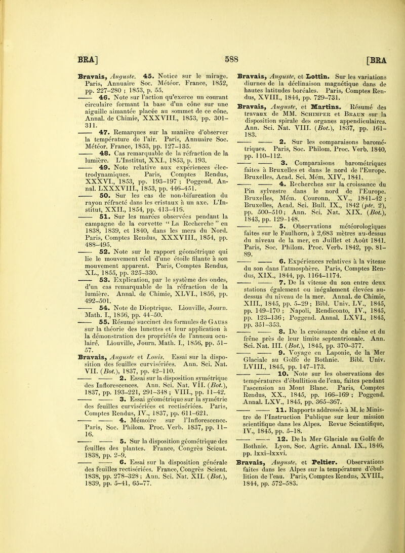 Bravais, Augusie. 45. Notice sur le mirage. Paris, Annuaire Soc. Meteor. France, 1852, pp. 227-280 ; 1853, p. 55. ■ 46. Note sur Taction qu'exerce un courant circulaire formant la base d'un cone sur une aiguille aimantee placee an sommet de ce cone. Annal. de Chimie, XXXVIII., 1853, pp. 301- 311. 47. Remarques sur la maniere d'observer la temperature de l'air. Paris, Annuaire Soc. Meteor. France, 1853, pp. 127-135. 48. Cas remarquable de la refraction de la lumiere. L'Institut, XXI., 1853, p. 193. 49. Note relative aux experiences elec- trodynamiques. Paris, Comptes Rendus, XXXVI., 1853, pp. 193-197 ; Poggend. An- nal. LXXXVIIL, 1853, pp. 446-451. ■ 50. Sur les cas de non-bifurcation du rayon refracte dans les cristaux a un axe. L'In- stitut, XXII, 1854, pp. 413-416. 51. Sur les marees obsei-vees pendant la campagne de la corvette  La Recberche  en 1838. 1839, et 1840, dans les mers du Nord. Paris, Comptes Rendus, XXXVIII., 1854, pp. 488-495. 52. Note sur le rapport geometrique qui lie le mouvement reel d'une etoile filante a son mouvement apparent. Paris, Comptes Rendus, XL., 1855, pp. 325-330. —— 53. Explication, par le systeme des ondes, d'un cas remarquable de la refraction de la lumiere. Annal. de Cbimie, XLVI., 1856, pp. 492-501. 54. Note de Dioptrique. Liouville, Journ. Math. I., 1856, pp. 44-50. 55. Resume succinct des formules de Gauss sur la theorie des lunettes et leur application a la demonstration des proprietes de l'anneau ocu- laire. Liouville, Journ. Math. I., 1856, pp. 51- 57. Bravais, Auguste et Louis. Essai sur la dispo- sition des feuilles curviseriees. Ann. Sci. Nat. VII. (Bot.), 1837, pp. 42-110. 2. Essai sur la disposition symetrique des Inflorescences. Ann. Sci. Nat. VII. (Bot.), 1837, pp. 193-221, 291-348 ; VIII., pp. 11-42. 3. Essai geometrique sur la symetrie des feuilles curviseriees et rectiseriees. Paris, Comptes Rendus, IV., 1837, pp. 611-621. • 4. Memoire sur l'lnflorescence. Paris, Soc. Philom. Proc. Verb. 1837, pp. 11- 16. 5. Sur la disposition geometrique des feuilles des plantes. France, Congres Scient. 1838, pp. 2-9. 6. Essai sur la disposition generate des feuilles rectiseriees. France, Congres Scient. 1838, pp. 278-328; Ann. Sci. Nat. XII. (Bot.), 1839, pp. 5-41, 65-77. Bravais, Auguste, et Lottin. Sur les variations diurnes de la declinaison magnetique dans de hautes latitudes boreales. Paris, Comptea Ren- dus, XVIII., 1844, pp. 729-731. Bravais, Auguste, et Martins. Resume des travaux de MM. Schimper et Braun sur la disposition spirale des organes appendiculaires. Ann. Sci. Nat. VIII. (Bot.), 1837, pp. 161- 183. 2. Sur les comparaisons barome- triques. Paris, Soc. Philom. Proc. Verb. 1840, pp. 110-112. 3. Comparaisons barometriques faites a Bruxelles et dans le nord de PEurope. Bruxelles, Acad. Sci. Mem. XIV, 1841. 4. Recherches sur la croissance du Pin sylvestre dans le nord de l'Europe. Bruxelles, Mem. Couronn. XV., 1841-42 ; Bruxelles, Acad. Sci. Bull. IX., 1842 (pte. 2), pp. 500-510; Ann. Sci. Nat. XIX. (Bot.), 1843, pp. 129-148. 5. Observations meteorologiques faites sur le Faulhorn, a 2,683 metres au-dessus du niveau de la mer, en Juillet et Aout 1841. Paris, Soc. Philom. Proc. Verb. 1842, pp. 81- 89. 6. Experiences relatives a la vitesse du son dans l'atmosphere. Paris, Comptes Ren- dus, XIX., 1844, pp. 1164-1174. ■ 7. De la vitesse du son entre deux stations egalement ou inegalement elevees au- dessus du niveau de la mer. Annal. de Chimie, XIII., 1845, pp. 5-29 ; Bibl. Univ. LV., 1845, pp. 149-170 ; Napoli, Rendiconto, IV, 1845, pp. 123-136; Poggend. Annal. LXVL, 1845, pp. 351-353. 8. De la croissance du chene et du frene pres de leur iimite septentrionale. Ann. Sci. Nat. III. (Bot.), 1845, pp. 370-377. 9. Voyage en Laponie, de la Mer Glaciale au Golfe de Bothnie. Bibl. Univ. LVIIL, 1845, pp. 147-173. 10. Note sur les observations des temperatures d'ebullition de l'eau, faites pendant l'ascension au Mont Blanc. Paris, Comptes Rendus, XX., 1845, pp. 166-169 ; Poggend. Annal. LXV, 1845, pp. 365-367. 11. Rapports addresses a M. le Minis- tre de l'lnstruction Publique sur leur mission scientifique dans les Alpes. Revue Scientifique, IV, 1845, pp. 5-18. 12. Dela Mer Glaciale au Golfe de Bothnie. Lyon, Soc. Agric. Annal. IX., 1846, pp. lxxi-lxxvi. Bravais, Auguste, et Peltier. Observations faites dans les Alpes sur la temperature d'ebul- lition de l'eau. Paris, Comptes Rendus, XVIII., 1844, pp. 572-583.