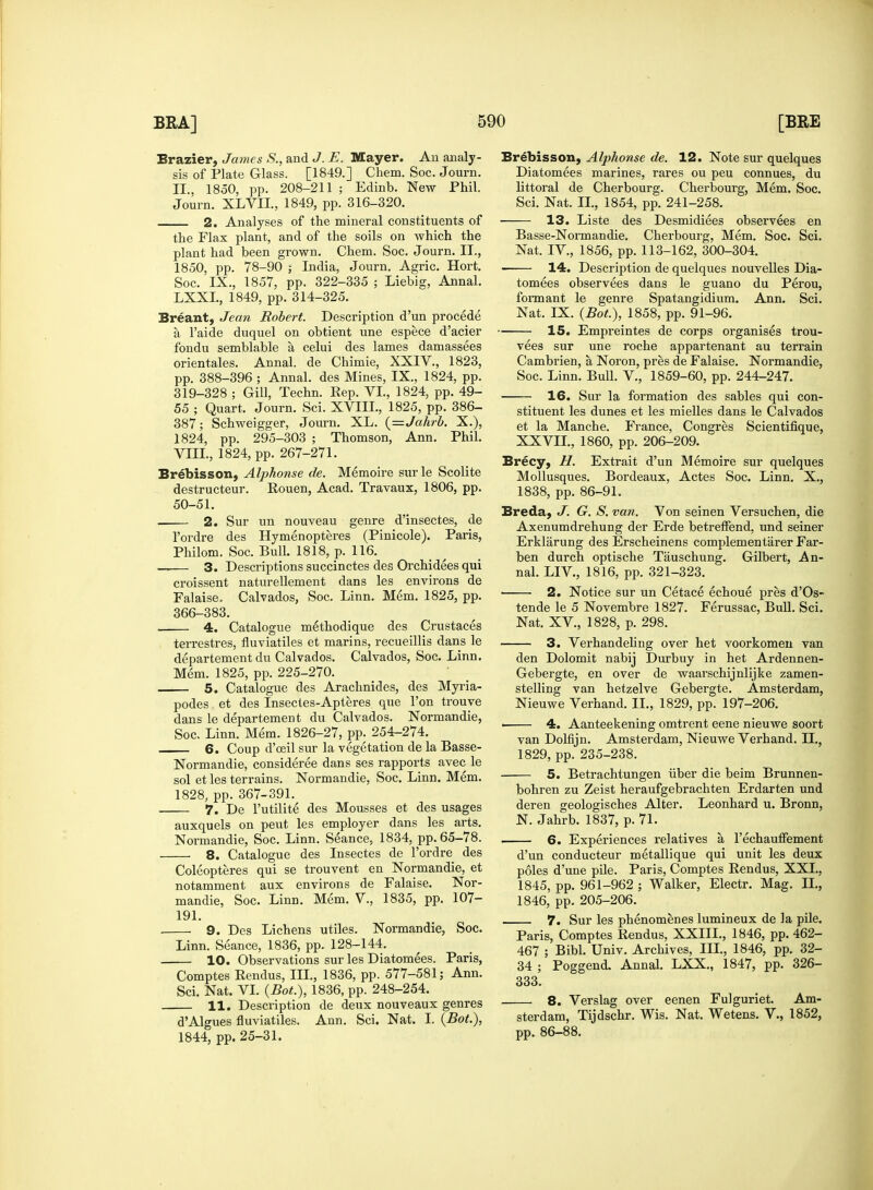 Brazier, James S., and J. E. Mayer. An analy- sis of Plate Glass. [1849.] Chem. Soc. Journ. II., 1850, pp. 208-211 ; Edinb. New Phil. Journ. XLVII., 1849, pp. 316-320. 2. Analyses of the mineral constituents of the Flax plant, and of the soils on which the plant had been grown. Chem. Soc. Journ. II., 1850, pp. 78-90 | India, Journ. Agric. Hort. Soc. IX., 1857, pp. 322-335 ; Liebig, Annal. LXXL, 1849, pp. 314-325. Breant, Jean Robert. Description d'un procede a Paide duquel on obtient une espece d'acier fondu semblable a celui des lames damassees orientales. Annal. de Chimie, XXIV., 1823, pp. 388-396 ; Annal. des Mines, IX., 1824, pp. 319-328 ; Gill, Techn. Eep. VI., 1824, pp. 49- 55 ; Quart. Journ. Sci. XVIII., 1825, pp. 386- 387; Schweigger, Journ. XL. (=Jahrb. X.), 1824, pp. 295-303 ; Thomson, Ann. Phil. VIII., 1824, pp. 267-271. Brebisson, Alphonse de. Memoire surle Scolite destructeur. Rouen, Acad. Travaux, 1806, pp. 50-51. 2. Sur un nouveau genre d'insectes, de l'ordre des Hymenopteres (Pinicole). Paris, Philom. Soc. Bull. 1818, p. 116. —— 3. Descriptions succinctes des Orchidees qui croissent naturellement dans les environs de Falaise. Calvados, Soc. Linn. Mem. 1825, pp. 366-383. 4. Catalogue methodique des Crustaces terrestres, fluviatiles et marins, recueillis dans le departement du Calvados. Calvados, Soc. Linn. Mem. 1825, pp. 225-270. 5. Catalogue des Arachnides, des Myria- podes et des Insectes-Apteres que Ton trouve dans le departemeDt du Calvados. Nonnandie, Soc. Linn. Mem. 1826-27, pp. 254-274. 6. Coup d'ceil sur la vegetation de la Basse- Normandie, considered dans ses rapports avec le sol et les terrains. Normandie, Soc. Linn. Mem. 1828, pp. 367-391. 7. De l'utilite des Mousses et des usages auxquels on peut les employer dans les arts. Normandie, Soc. Linn. Seance, 1834, pp. 65-78. 8. Catalogue des Insectes de l'ordre des Coleopteres qui se trouvent en Normandie, et notamment aux environs de Falaise. Nor- mandie, Soc. Linn. Mem. V., 1835, pp. 107- 191. ■ 9. Des Lichens utiles. Normandie, Soc. Linn. Seance, 1836, pp. 128-144. 10. Observations sur les Diatomees. Paris, Comptes Rendus, III., 1836, pp. 577-581; Ann. Sci. Nat. VI. (Bot.), 1836, pp. 248-254. 11. Description de deux nouveaux genres d'Algues fluviatiles. Ann. Sci. Nat. I. (Bot.), 1844, pp. 25-31. Brebisson, Alphonse de. 12. Note sur quelques Diatomees marines, rares ou peu connues, du littoral de Cherbourg. Cherbourg, Mem. Soc. Sci. Nat. II., 1854, pp. 241-258. 13. Liste des Desmidiees observees en Basse-Normandie. Cherbourg, Mem. Soc. Sci. Nat. IV., 1856, pp. 113-162, 300-304. > 14. Description de quelques nouvelles Dia- tomees observees dans le guano du Perou, form ant le genre Spatangidium. Ann. Sci. Nat. IX. (Bot.), 1858, pp. 91-96. 15. Empreintes de corps organises trou- vees sur une roche appartenant au terrain Cambrien, a, Noron, pres de Falaise. Normandie, Soc. Linn. Bull. V., 1859-60, pp. 244-247. 16. Sur la formation des sables qui con- stituent les dunes et les mielles dans le Calvados et la Manche. France, Congres Scientifique, XXVII., 1860, pp. 206-209. Brecy, H. Extrait d'un Memoire sur quelques Mollusques. Bordeaux, Actes Soc. Linn. X., 1838, pp. 86-91. Breda, J. G. S. van. Von seinen Versuchen, die Axenumdrehung der Erde betreffend. und seiner Erklarung des Erscheinens complementarer Far- ben durch optische Tauschung. Gilbert, An- nal. LIV., 1816, pp. 321-323. 2. Notice sur un Cetace echoue pres d'Os- tende le 5 Novembre 1827. Ferussac, Bull. Sci. Nat. XV., 1828, p. 298. 3. Verhandeling over het voorkomen van den Dolomit nabij Durbuy in het Ardennen- Gebergte, en over de waarschijnlijke zamen- stelling van hetzelve Gebergte. Amsterdam, Nieuwe Verhand. II., 1829, pp. 197-206. • 4. Aanteekening omtrent eene nieuwe soort van Dolfijn. Amsterdam, Nieuwe Verhand. IX, 1829, pp. 235-238. 5. Betrachtungen iiber die beim Brunnen- bohren zu Zeist heraufgebrachten Erdarten und deren geologisches Alter. Leonhard u. Bronn, N. Jahrb. 1837, p. 71. 6. Experiences relatives a l'echauffement d'un conducteur metallique qui unit les deux poles d'une pile. Paris, Comptes Rendus, XXL, 1845, pp. 961-962 ; Walker, Electr. Mag. II., 1846, pp. 205-206. 7. Sur les phenomenes lumineux de la pile. Paris, Comptes Rendus, XXIIL, 1846, pp. 462- 467 ; Bibl. Univ. Archives, III., 1846, pp. 32- 34 ; Poggend. Annal. LXX., 1847, pp. 326- 333. 8. Verslag over eenen Fulguriet. Am- sterdam, Tijdschr. Wis. Nat. Wetens. V., 1852, pp. 86-88.