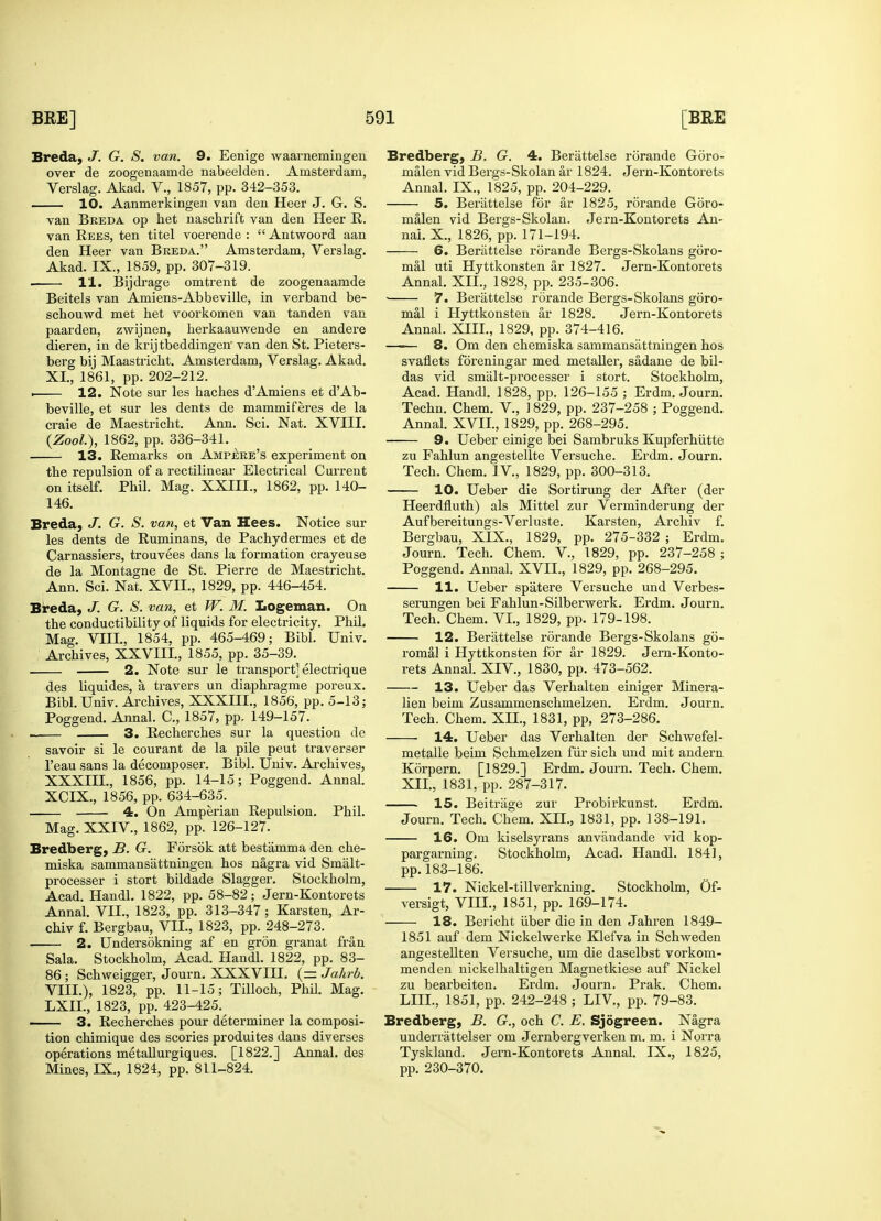 Breda, J. G. S. van. 9. Eenige waarnemingen over de zoogenaanide nabeelden. Amsterdam, Verslag. Akad. V., 1857, pp. 342-353. 10. Aanmerkingen van den Heer J. G. S. van Breda op het naschrift van den Heer R. van Rees, ten titel voerende :  Antwoord aan den Heer van Breda. Amsterdam, Verslag. Akad. IX., 1859, pp. 307-319. ■ 11. Bijdrage omtrent de zoogenaamde Beitels van Amiens-Abbeville, in verband be- schouwd met bet voorkomen van tanden van paarden, zwijnen, herkaauwende en andere dieren, in de krijtbeddingen van den St. Pieters- berg bij Maastricht. Amsterdam, Verslag. Akad. XL, 1861, pp. 202-212. . 12. Note sur les haches dAmiens et dAb- beville, et sur les dents de mammiferes de la craie de Maestricht. Ann. Sci. Nat. XVIII. (Zool.), 1862, pp. 336-341. 13. Remarks on Ampere's experiment on the repulsion of a rectilinear Electrical Current on itself. Pbil. Mag. XXIIL, 1862, pp. 140- 146. Breda, J. G. S. van, et Van Hees. Notice sur les dents de Ruminans, de Pachydermes et de Carnassiers, trouvees dans la formation crayeuse de la Montagne de St. Pierre de Maestricht. Ann. Sci. Nat. XVII., 1829, pp. 446-454. Breda, J. G. S. van, et W. M. Logeman. On the conductibility of liquids for electricity. Phil. Mag. VIII., 1854, pp. 465-469; Bibl. Univ. Archives, XXVIII., 1855, pp. 35-39. ^ 2. Note sur le transport] electrique des liquides, a travers un diaphragme poreux. Bibl. Univ. Archives, XXXIII., 1856, pp. 5-13; Poggend. Annal. C, 1857, pp. 149-157. _ 3. Recherches sur la question de savoir si le courant de la pile peut traverser l'eau sans la decomposer. Bibl. Univ. Archives, XXXIIL, 1856, pp. 14-15; Poggend. Annal. XCIX., 1856, pp. 634-635. 4. On Amperian Repulsion. Phil. Mag. XXIV, 1862, pp. 126-127. Bredberg, B. G. Forsok att bestamma den che- miska sammans'attningen hos nagra vid Smalt- processer i stort bildade Slagger. Stockholm, Acad. Handl. 1822, pp. 58-82; Jern-Kontorets Annal. VII., 1823, pp. 313-347; Karsten, Ar- chiv f. Bergbau, VII., 1823, pp. 248-273. 2. Undersokning af en gron granat fran Sala. Stockholm, Acad. Handl. 1822, pp. 83- 86 ; Schweigger, Journ. XXXVIH. (= Jahrb. VIII.), 1823, pp. 11-15; Tilloch, Phil. Mag. LXIL, 1823, pp. 423-425. 3. Recherches pour determiner la composi- tion chimique des scories produites dans diverses operations metallurgiques. [1822.] Annal. des Mines, IX., 1824, pp. 811-824. Bredberg, B. G. 4. Berattelse rorande Goro- malen vid Bergs-Skolan ar 1824. Jern-Kontorets Annal. IX., 1825, pp. 204-229. 5. Berattelse for ar 1825, rorande Goro- malen vid Bergs-Skolan. Jern-Kontorets An- nai. X., 1826, pp. 171-194. 6. Berattelse rorande Bergs-Skolans goro- mal uti Hyttkonsten ar 1827. Jern-Kontorets Annal. XII., 1828, pp. 235-306. 7. Berattelse rorande Bergs-Skolans goro- mal i Hyttkonsten ar 1828. Jern-Kontorets Annal. XIII., 1829, pp. 374-416. —— 8. Om den chemiska sammansattningen hos svaflets foreningar med metaller, sadane de bil- das vid smalt-processer i stort. Stockholm, Acad. Handl. 1828, pp. 126-155 ; Erdm. Journ. Techn. Chem. V., 1829, pp. 237-258 ; Poggend. Annal. XVII, 1829, pp. 268-295. 9. Ueber einige bei Sambruks Kupferhiitte zu Fahlun angestellte Versuche. Erdm. Journ. Tech. Chem. IV, 1829, pp. 300-313. 10. Ueber die Sortirung der After (der Heerdfluth) als Mittel zur Verminderung der Aufbereitungs-Verluste. Karsten, Archiv f. Bergbau, XIX., 1829, pp. 275-332 ; Erdm. Journ. Tech. Chem. V, 1829, pp. 237-258 ; Poggend. Annal. XVII., 1829, pp. 268-295. 11. Ueber spatere Versuche und Verbes- serungen bei Fahlun-Silberwerk. Erdm. Journ. Tech. Chem. VI., 1829, pp. 179-198. 12. Berattelse rorande Bergs-Skolans go- romal i Hyttkonsten for ar 1829. Jern-Konto- rets Annal. XIV, 1830, pp. 473-562. 13. Ueber das Verhalten einiger Minera- lien beim Zusammenschmelzen. Erdm. Journ. Tech. Chem. XII., 1831, pp, 273-286. 14. Ueber das Verhalten der Schwefel- metalle beim Schmelzen fur sich und mit andern Korpern. [1829.] Erdm. Journ. Tech. Chem. XII., 1831, pp. 287-317. 15. Beitrage zur Probirkunst. Erdm. Journ. Tech. Chem. XII., 1831, pp. 138-191. 16. Om kiselsyrans anvandande vid kop- pargarning. Stockholm, Acad. Handl. 1841, pp.183-186. 17. Nickel-tillverkning. Stockholm, Of- versigt, VIII., 1851, pp. 169-174. 18. Bericht iiber die in den Jahren 1849- 1851 auf dem Nickelwerke Klefva in Schweden angestellten Versuche, um die daselbst vorkom- menden nickelhaltigen Magnetkiese auf Nickel zu bearbeiten. Erdm. Journ. Prak. Chem. LIU., 1851, pp. 242-248 ; LIV, pp. 79-83. Bredberg, B. G., och C. E. Sjogreen. Nagra underrattelser om Jernbergverken m. m. i Norra Tyskland. Jern-Kontorets Annal. IX., 1825, pp. 230-370.