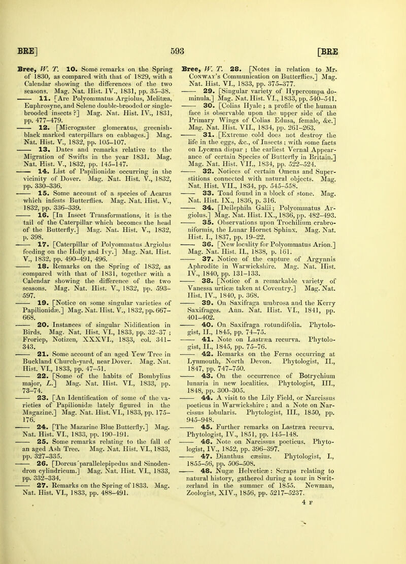 Bree, W. T. 10. Some remarks on the Spring of 1830, as compared with that of 1829, with a Calendar showing the differences of the two seasons. Mag. Nat. Hist. IV., 1831, pp. 35-38. —— 11. [Are Polyommatus Argiolus, Melitasa, Euphrosyne, and Selene double-brooded or single- brooded insects?] Mag. Nat. Hist. IV., 1831, pp. 477-479. 12. [Microgaster glomeratus, greenish- black marked caterpillars on cabbages.] Mag. Nat. Hist. V., 1832, pp. 105-107. 13. Dates and remarks relative to the Migration of Swifts in the year 1831. Mag. Nat. Hist. V., 1832, pp. 145-147. 14. List of Papilionidse occurring in the vicinity of Dover. Mag. Nat. Hist. V., 1832, pp. 330-336. 15. Some account of a species of Acarus which infests Butterflies. Mag. Nat. Hist. V., 1832, pp. 336-339. 16. [In Insect Transformations, it is the tail of the Caterpillar which becomes the head of the Butterfly.] Mag. Nat. Hist. V., 1832, p. 398. 17. [Caterpillar of Polyommatus Argiolus feeding on the Holly and Ivy.] Mag. Nat. Hist. V., 1832, pp. 490-491, 496. 18. Remarks on the Spring of 1832, as compared with that of 1831, together with a Calendar showing the difference of the two seasons. Mag. Nat. Hist. V., 1832, pp. 593- 597. 19. [Notice on some singular varieties of Papilionidaa.] Mag. Nat. Hist. V, 1832, pp. 667- 668. 20. Instances of singular Nidification in Birds. Mag. Nat. Hist. VI., 1833, pp. 32-37 ; Froriep, Notizen, XXXVI., 1833, col. 341- 343. 21. Some account of an aged Yew Tree in Buckland Church-yard, near Dover. Mag. Nat. Hist. VI., 1833, pp. 47-51. 22. [Some of the habits of Bombylius major, Z.] Mag. Nat. Hist. VI., 1833, pp. 73-74. 23. [An Identification of some of the va- rieties of Papilionidas lately figured in the Magazine.] Mag. Nat. Hist. VI., 1833, pp. 175- 176. 24. [The Mazarine Blue Butterfly.] Mag. Nat. Hist. VI., 1833, pp. 190-191. 25. Some remarks l-elating to the fall of an aged Ash Tree. Mag. Nat. Hist, VI., 1833, pp. 327-335. 26. [Dorcus rparallelepipedus and Sinoden- dron cylindricum.] Mag. Nat. Hist. VI., 1833, pp. 332-334. 27. Remarks on the Spring of 1833. Mag. Nat. Hist. VI., 1833, pp. 488-491. Bree, W. T. 28. [Notes in relation to Mr. Conway's Communication on Butterflies.] Mag. Nat. Hist. VI., 1833, pp. 375-377. 29. [Singular variety of Hypercompa do- minula.] Mag. Nat, Hist. VI., 1833, pp. 540-541. 30. [Colias Hyale ; a profile of the human face is observable upon the upper side of the Primary Wings of Colias Edusa, female, &c.] Mag. Nat. Hist. VII., 1834, pp. 261-263. ■ 31. [Extreme cold does not destroy the fife in the eggs, &c, of Insects; with some facts on Lycaena dispar ; the earliest Vernal Appear- ance of certain Species of Butterfly in Britain.] Mag. Nat. Hist. VII., 1834, pp. 522-524. 32. Notices of certain Omens and Super- stitions connected with natural objects. Mag. Nat. Hist. VII., 1834, pp. 545-558. 33. Toad found in a block of stone. Mag. Nat. Hist. IX., 1836, p. 316. 34. [Deilephila Galii; Polyommatus Ar- giolus.] Mag. Nat. Hist. IX., 1836, pp. 482-493. 35. Observations upon Trochilium crabro- niformis, the Lunar Hornet Sphinx. Mag. Nat. Hist. I., 1837, pp. 19-22. 36. [New locality for Polyommatus Arion.] Mag. Nat. Hist. II., 1838, p. 161. 37. Notice of the capture of Argynnis Aphrodite in Warwickshire. Mag. Nat. Hist. IV, 1840, pp. 131-133. 38. [Notice of a remarkable variety of Vanessa urticoa taken at Coventry.] Mag. Nat. Hist. IV, 1840, p. 368. 39. On Saxifraga umbrosa and the Kerry Saxifrages. Ann. Nat. Hist. VI., 1841, pp. 401-402. 40. On Saxifraga rotundifolia. Phytolo- gist, II., 1845, pp. 74-75. 41. Note on Lastraea recurva. Phytolo- gist, II., 1845, pp. 75-76. 42. Remarks on the Ferns occurring at Lynmouth, North Devon. Phytologist, II., 1847, pp. 747-750. 43. On the occurrence of Botrychium lunaria in new localities. Phytologist, III., 1848, pp. 300-305. 44. A visit to the Lily Field, or Narcissus poeticus in Warwickshire ; and a Note on Nar- cissus lobularis. Phytologist, III., 1850, pp. 945-948. 45. Further remarks on Lastraea recurva. Phytologist, IV., 1851, pp. 145-148. 46. Note on Narcissus poeticus. Phyto- logist, IV., 1852, pp. 396-397. 47. Dianthus cassius. Phytologist, I., 1855-56, pp. 506-508. 48. Nugae Helvetica?: Scraps relating to natural history, gathered during a tour in Swit- zerland in the summer of 1855. Newman, Zoologist, XIV., 1856, pp. 5217-5237. 4 p