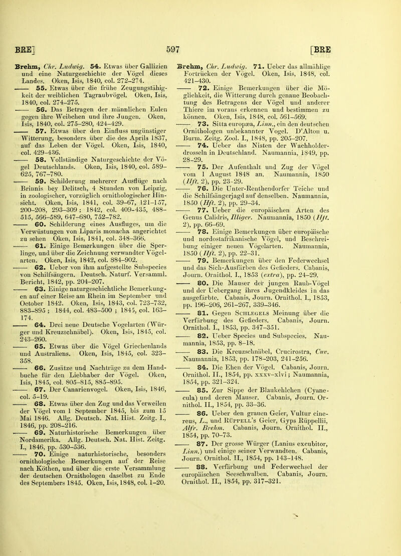 Brehm, C/ir. Ludwig. 54. Etwas iiber Galiizien und eine Naturgeschichte der Vogel dieses Landes. Oken, Isis, 1840, col. 272-274. 55. Etwas iiber die friihe Zeugungslahig- keit der weiblichen Tagraubvogel. Oken, Isis, 1840, col. 274-275. ■ 56. Das Betragen der miinnlichen Eulen gegen ihre Weibchen und ibre Jungeu. Oken, Isis, 1840, col. 275-280, 424-429. 57. Etwas iiber den Einfluss ungunstiger Witterung, besonders iiber die des Aprils 1837, auf das Leben der Vogel. Oken, Isis, 1840, col. 429-436. 58. Vollstiindige Naturgeschichte der Vo- gel Deutschlands. Oken, Isis, 1840, col. 589- 625, 767-780. 59. Schilderung mehrerer Ausfliige nach Briunis bey Delitsch, 4 Stunden von Leipzig, in zoologischer, vorziiglich ornitbologischer Hin- sicbt. Oken, Isis, 1841, col. 39-67, 121-157, 200-208, 293-309; 1842, col. 409-435, 488- 515, 566-589, 647-680, 752-782. 60. Schilderung eines Ausfluges, um die Verwiistungen von Liparis monacha angerichtet zu sehen Oken, Isis, 1841, col. 348-366. 61. Einige Bemerkungen iiber die Sper- linge, und iiber die Zeichnung verwandter Vogel- arten. Oken, Isis, 1842, col. 884-902. —— 62. Ueber von ihm aufgestellte Subspecies von Schilfsangern. Deutsch. Naturf. Versamml. Bericht, 1842, pp. 204-207. 63. Einige naturgeschichtliche Bemerkung- en auf einer Reise am Rhein im September und October 1842. Oken, Isis, 1843, col. 723-732, 883-895 ; 1844, col. 483-500 ; 1845, col. 163- 174. 64. Drei neue Deutsche Vogelarten (Wiir- ger und Kreuzschnabel). Oken, Isis, 1845, col. 243-260. 65. Etwas iiber die Vogel Griechenlands und Australiens. Oken, Isis, 1845, col. 323- 358. 66. Zusatze und Nachtriige zu dem Hand- buche fur den Liebhaber der Vogel. Oken, Isis, 1845, col. 805-815, 885-895. 67. Der Canarienvogel. Oken, Isis, 1846, col. 5-19. 68. Etwas iiber den Zug und das Verweilen der Vogel vom 1 September 1845, bis zum 15 Mai 1846. Allg. Deutsch. Nat. Hist. Zeitg. I., 1846, pp. 208-216. 69. Naturhistorische Bemerkungen iiber Nordamerika. Allg. Deutsch. Nat. Hist. Zeitg. I., 1846, pp. 530-536. 70. Einige naturhistorische, besonders ornithologische Bemerkungen auf der Reise nach Kothen, und iiber die erste Versammlung der deutschen Ornithologen daselbst zu Ende des Septembers 1845. Oken, Isis, 1848, col. 1-20. Brehm, Chr. Ludwig. 71. Ueber das allmiihlige Fortriicken der Vogel. Oken, Isis, 1848, col. 421-430. 72. Einige Bemerkungen iiber die Mo- glichkeit, die Witterung durch genaue Beobach- tung des Betragens der Vogel und anderer Thiere im voraus erkennen und bestimmen zu konnen. Oken, Isis, 1848, col. 561-569. 73. Sitta europaea, Linn., ein den deutscben Ornithologen unbekannter Vogel. D'Alton u. Burm. Zeitg. Zool. I., 1848, pp. 205-207. 74. Ueber das Nisten der Wachholder- drosseln in Deutschland. Naumannia, 1849, pp. 28-29. ■ 75. Der Aufenthalt und Zug der Vogel vom 1 August 1848 an. Naumannia, 1850 {Hft. 2), pp. 23-29. 76. Die Unter-Renthendorfer Teiche und die Schilfsangerjagd auf denselben. Naumannia, 1850 {Hft. 2), pp. 29-34. ■ 77. Ueber die europaischen Arten des Genus Calidris, Llliger. Naumannia, 1850 (Hft. 2), pp. 66-69. 78. Einige Bemerkungen iiber europaische und nordostafrikanische Vogel, und Beschrei- bung einiger neuen Vogelarten. Naumannia, 1850 (Hft. 2), pp. 22-31. 79. Bemerkungen iiber den Federwechsel und das Sich-Ausfarben des Gefieders. Cabanis, Journ. Ornithol. I., 1853 (extra), pp. 24-29. 80. Die Mauser der jungen Raub-Vogel und der Uebergang ihres Jugendkleides in das ausgefarbte. Cabanis, Journ. Ornithol. I., 1853, pp. 196-206, 261-267, 339-346. 81. Gegen Schlegels Meinung iiber die Verfarbung des Gefieders. Cabanis, Journ. Ornithol, 1., 1853, pp. 347-351. 82. Ueber Species und Subspecies. Nau- mannia, 1853, pp. 8-18. 83. Die Kreuzschnabel, Crucirostra, Guv. Naumannia, 1853, pp. 178-203, 241-256. 84. Die Ehen der Vogel. Cabanis, Journ. Ornithol. II., 1854, pp. xxxv-xlvi; Naumannia, 1854, pp. 321-324. 85. Zur Sippe der Blaukehlchen (Cyane- cula) und deren Mauser. Cabanis, Journ. Or- nithol. II., 1854, pp. 33-36. 86. Ueber den grauen Geier, Vultur cine- reus, Z., und Ruppell's Geier, Gyps Riippellii, Alfr. Brehm. Cabanis, Journ. Ornithol. II., 1854, pp. 70-73. 87. Der grosse Wiirger (Lanius excubitor, LAnn.) und einige seiner Verwandten. Cabanis, Journ. Ornithol. II., 1854, pp. 143-148. 88. Verfarbung und Federwechsel der europaischen Seeschwalben. Cabanis, Journ. Ornithol. II., 1854, pp. 317-321.
