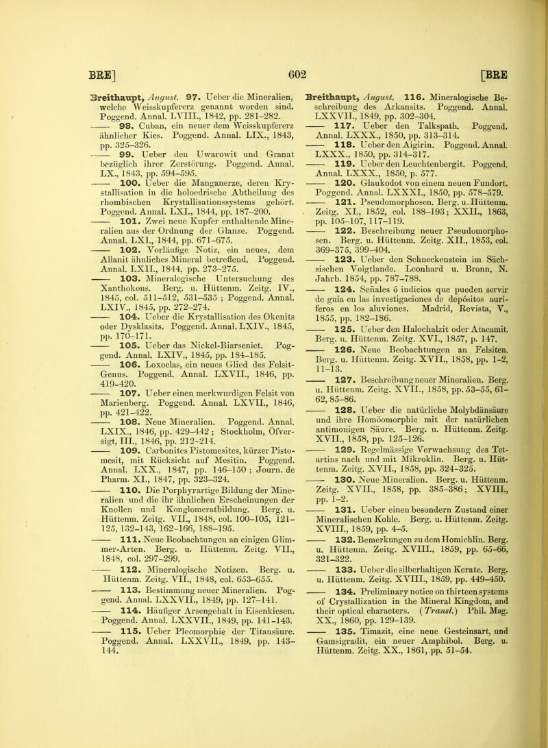 Breithaupt, August. 97. Ueber die Mineralien, welche Weisskupfererz genannt worden sind. Poggend. Annal. LVIII., 1842, pp. 281-282. 98. Cuban, ein neuer dem Weisskupfererz ahnlicher Kies. Poggend. Annal. LIX., 1843, pp. 325-326. 99. Ueber den Uwarowit und Granat beziiglich ihrer Zerstorung. Poggend. Annal. LX., 1843, pp. 594-595. 100. Ueber die Manganerze, deren Kry- stallisation in die holoedrische Abtheilung des rhombischen Krystallisationssystems gehort. Poggend. Annal. LXI., 1844, pp. 187-200. 101. Zwei neue Kupfer enthaltende Mine- ralien aus der Ordnung der Glanze. Poggend. Annal. LXI., 1844, pp. 671-675. 102. Vorliiufige Notiz, ein neues, dem Allanit ahnliches Mineral betreffend. Poggend. Annal. LX1L, 1844, pp. 273-275. 103. Mineralogische Untersuchung des Xanthokons. Berg. u. Hiittenm. Zeitg. IV., 1845, col. 511-512, 531-535 ; Poggend. Annal. LXIV., 1845, pp. 272-274. 104. Ueber die Krystallisation des Okenits oder Dysklasits. Poggend. Annal. LXIV., 1845, pp. 170-171. 105. Ueber das Nickel-Biarseniet. Pog- gend. Annal. LXIV, 1845, pp. 184-185. 106. Loxoclas, ein neues Glied des Felsit- Genus. Poggend. Annal. LXVIL, 1846, pp. 419-420. 107. Ueber einen merkwurdigen Felsit von Marienberg. Poggend. Annal. LXVIL, 1846, pp. 421-422. 108. Neue Mineralien. Poggend. Annal. LXIX., 1846, pp. 429-442 ; Stockholm, Ofver- sigt, III., 1846, pp. 212-214. 109. Carbonites Pistomesites, kiirzer Pisto- mesit, mit Riicksicht auf Mesitin. Poggend. Annal. LXX., 1847, pp. 146-150 ; Journ. de Pharm. XL, 1847, pp. 323-324. 110. Die Porphyrartige Bildung der Mine- ralien und die ihr ahnlichen Erscbeinungen der Knollen und Konglomeratbildung. Berg. u. Hiittenm. Zeitg. VII., 1848, col. 100-105, 121- 125,132-143, 162-166, 188-195. 111. Neue Beobachtungen an einigen Glim- mer-Arten. Berg. u. Hiittenm. Zeitg. VII., 1848, col. 297-299. 112. Mineralogische Notizen. Berg. u. Hiittenm. Zeitg. VII., 1848, col. 653-655. 113. Bestimmung neuer Mineralien. Pog- gend. Annal. LXXVIL, 1849, pp. 127-141. 114. Haufiger Arsengehalt in Eisenkiesen. Poggend. Annal. LXXVIL, 1849, pp. 141-143. 115. Ueber Pleomorphic der Titansaure. Poggend. Annal. LXXVIL, 1849, pp. 143- 144. Sreithaupt, August. 116. Mineralogische Be- schreibung des Arkansits. Poggend. Annal. LXXVIL, 1849, pp. 302-304. 117. Ueber den Talkspath. Poggend. Annal. LXXX., 1850, pp. 313-314. 118. Ueber den Aigirin. Poggend. Annal. LXXX., 1850, pp. 314-317. —— 119. Ueber den Leuchtenbergit. Poggend. Annal. LXXX., 1850, p. 577. 120. Glaukodot von einem neuen Fundort. Poggend. Annal. LXXXL, 1850, pp. 578-579. 121. Pseudomorphosen. Berg. u. Hiittenm. Zeitg. XL, 1852, col. 188-193; XXII., 1863, pp. 105-107, 117-119. 122. Beschreibung neuer Pseudomorpho- sen. Berg. u. Hiittenm. Zeitg. XII., 1853, col. 369-375, 399-404. 123. Ueber den Schneckenstein im Sach- sischen Voigtlande. Leonhard u. Bronn, N. Jahrb. 1854, pp. 787-788. 124. Senales 6 indicios que pueden servir de guia en las investigaciones de depositos auri- feros en los aluviones. Madrid, Revista, V., 1855, pp. 182-186. 125. Ueber den Halochalzit oder Atacamit. Berg. u. Hiittenm. Zeitg. XVI., 1857, p. 147. 126. Neue Beobachtungen an Felsiten. Berg. u. Hiittenm. Zeitg. XVII., 1858, pp. 1-2, 11-13. 127. Beschreibung neuer Mineralien. Berg. u. Hiittenm. Zeitg. XVII., 1858, pp. 53-55, 61- 62, 85-86. 128. Ueber die natiirliche Molybdansaure und ihre Homoomorphie mit der natiirlichen antimonigen Saure. Berg. u. Hiittenm. Zeitg. XVII., 1858, pp. 125-126. 129. Regelmassige Verwachsung des Tet- artins nach und mit Mikroklin. Berg. u. Hiit- tenm. Zeitg. XVII., 1858, pp. 324-325. 130. Neue Mineralien. Berg. u. Hiittenm. Zeitg. XVII., 1858, pp. 385-386; XVIH., pp. 1-2. 131. Ueber einen besondern Zustand einer Mineralischen Kohle. Berg. u. Hiittenm. Zeitg. XVIIL, 1859, pp. 4-5. 132. Bemerkungen zudemHomichlin. Berg. u. Hiittenm. Zeitg. XVIIL, 1859, pp. 65-66, 321-322. 133. Ueber die silberhaltigen Kerate. Berg. u. Hiittenm. Zeitg. XVIIL, 1859, pp. 449-450. 134. Preliminary notice on thirteen systems of Crystallization in the Mineral Kingdom, and their optical characters. ( Transl.) Phil. Mag. XX, 1860, pp. 129-139. 135. Timazit, eine neue Gesteinsart, und Gamsigradit, ein neuer Amphibol. Berg. u. Hiittenm. Zeitg. XX., 1861, pp. 51-54.