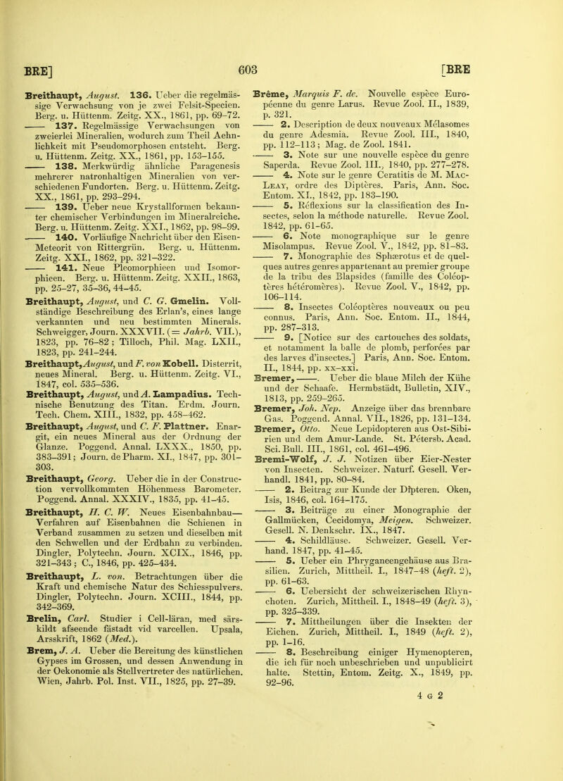 Breithaupt, August. 136. Ueber die regelmas- sige Verwachsung von je zwei Felsit-Specien. Berg. u. Hfittenm. Zeitg. XX., 1861, pp. 69-72. 137. Regelrnassige Verwachsungen von zweierlei Mineralien, wodurch zum Theil Aehn- lichkeit mit Pseudomorphosen entsteht. Berg. u. Huttenm. Zeitg. XX., 1861, pp. 153-155. 138. Merkwiirdig ahnliche Paragenesis mehrerer natronhaltigen Mineralien von ver- schiedenen Fundorten. Berg. u. Huttenm. Zeitg. XX, 1861, pp. 293-294. 139. Ueber neue Krystallfornien bekann- ter chemischer Verbindungen im Mineralreiche. Berg. u. Huttenm. Zeitg. XXI., 1862, pp. 98-99. 140. Vorlaufige Nachricht iiber den Eisen- Meteorit von Rittergrun. Berg. u. Huttenm. Zeitg. XXI., 1862, pp. 321-322. 141. Neue Pleomorphieen uud Isomor- pbieen. Berg. u. Huttenm. Zeitg. XXII., 1863, pp. 25-27, 35-36, 44-45. Breithaupt, August, und C. G. Gmelin. Voll- st'andige Bescbreibung des Erlan's, eines lange verkannten und neu bestimmten Minerals. Scbweigger, Journ. XXXVII. (= Jahrb. VII.), 1823, pp. 76-82; Tilloch, Phil. Mag. LXIL, 1823, pp. 241-244. Breithaupt,^4?/<7ws£, und F. von Kobell. Disterrit, neues Mineral. Berg. u. Huttenm. Zeitg. VI., 1847, col. 535-536. Breithaupt, August, und A. Lampadius. Tech- nische Benutzung des Titan. Erdm. Journ. Tech. Chem. XIII, 1832, pp. 458-462. Breithaupt, August, und C. F. Plattner. Enar- git, ein neues Mineral aus der Ordnung der Glanze. Poggend. Annal. LXXX., 1850, pp. 383-391; Journ. dePharm. XL, 1847, pp. 301- 303. Breithaupt, Georg. Ueber die in der Construc- tion vervollkommten Hohenmess Barometer. Poggend. Annal. XXXIV., 1835, pp. 41-45. Breithaupt, H. C. W. Neues Eisenbahnbau— Verfahren auf Eisenbahnen die Schienen in Verband zusammen zu setzen und dieselben mit den Schwellen und der Erdbahn zu verbinden. Dingier, Polytechn. Journ. XCIX., 1846, pp. 321-343; C, 1846, pp. 425-434. Breithaupt, L. von. Betrachtungen iiber die Kraft und chemische Natur des Schiesspulvers. Dingier, Polytechn. Journ. XCIIL, 1844, pp. 342-369. Brelin, Carl. Studier i Cell-laran, med sars- kildt afseende fastadt vid varcellen. Upsala, Arsskrift, 1862 {Med.). Brem, J. A. Ueber die Bereitung des kiinstlichen Gypses im Grossen, und dessen Anwendung in der Oekonomie als Stellvertreter des natfirlichen. Wien, Jahrb. Pol. Inst. VII., 1825, pp. 27-39. Breme, Marquis F. de. Nouvelle espece Euro- peenne du genre Larus. Revue Zool. II., 1839, p. 321. 2. Description de deux nouveaux Melasomes du genre Adesmia. Revue Zool. III., 1840, pp. 112-113; Mag. de Zool. 1841. 3. Note sur une nouvelle espece du genre Saperda. Revue Zool. HI., 1840, pp. 277-278. 4. Note sur le genre Ceratitis de M. Mac- Leat, ordre des Dipteres. Paris, Ann. Soc. Entom. XL, 1842, pp. 183-190. 5. Reflexions sur la classification des In- sect.es, selon la methode naturelle. Revue Zool. 1842, pp. 61-65. 6. Note monographique sur le genre Misolampus. Eevue Zool. V, 1842, pp. 81-83. 7. Monographic des Spluerotus et de quel- ques autres genres appartenaut au premier groupe de la tribu des Blapsides (famille des Coleop- teres heteromeres). Revue Zool. V., 1842, pp. 106-114. 8. Insectes Coleopteres nouveaux ou peu connus. Paris, Ann. Soc. Entom. II., 1844, pp. 287-313. 9. [Notice sur des cartouches des soldats, et notamment la balle de plomb, perforees par des larves d'insectes.] Paris, Ami. Soc. Entom. II., 1844, pp. xx-xxi. Bremer, . Ueber die blaue Milch der Kfihe und der Schaafe. Hermbstadt, Bulletin, XIV., 1813, pp. 259-265. Bremer, Joh. Nep. Anzeige fiber das brennbare Gas. Poggend. Annal. VIL, 1826, pp. 131-134. Bremer, Otto. Neue Lepidopteren aus Ost-Sibi- rien und dem Amur-Lande. St. Petersb. Acad. Sci-Bull. III., 1861, col. 461-496. Bremi-Wolf, J. J. Notizen fiber Eier-Nester von Insecten. Schweizer. Naturf. Gesell. Ver- handl. 1841, pp. 80-84. • 2. Beitrag zur Kunde der Dfpteren. Oken, Isis, 1846, col. 164-175. 3. Beitrage zu einer Monographic der Gallmficken, Cecidomya, Meigen. Schweizer. Gesell. N. Denkschr. IX., 1847. 4. Schildlause. Schweizer. Gesell. Ver- hand. 1847, pp. 41-45. 5. Ueber ein Phryganeengehause aus Bra- silien. Zurich, Mittheil. I., 1847-48 (heft. 2), pp. 61-63. 6. Uebersicht der schweizerischen Rhyn- choten. Zurich, Mittheil. I., 1848-49 (heft. 3), pp. 325-339. 7. Mittheilungen fiber die Insekten der Eichen. Zurich, Mittheil. I., 1849 (heft. 2), pp. 1-16. 8. Beschreibung einiger Hymenopteren, die ich fur noch unbeschrieben und unpublicirt halte. Stettin, Entom. Zeitg. X., 1849, pp. 92-96. 4 6 2