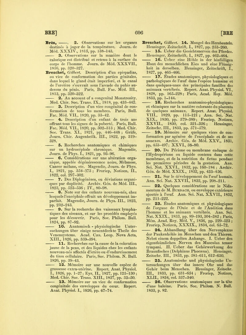 Bres, . 2. Observations suv les organes destines a juger de la temperature. Journ. de Med. XXXIV., 1815, pp. 138-143. 3. Observations sur la maniere dont le calorique est distribue et retenu a la surface du corps de rhomme. Journ. de Med. XXXVII., 1816, pp. 320-327. Breschet, Gilbert. Description d'un epispadias, ou vice de conformation des parties genitales, dans lequel le gland etait imperfore, et le canal de l'uretere s'ouvrait sous l'arcade du pubis au- dessus du penis. Paris, Bull. Fac. Med. III., 1813, pp. 320-322. 2. An account of a congenital Monstrosity. Med. Chir. Soc. Trans. IX., 1818, pp. 433-442. 3. Description d'un vice congenital de con- formation de tous les membres. Paris, Bull. Fac. Med. VII., 1820, pp. 33^12. 4. Description d'un enfant de trois ans offrant tous les signes de la puberte. Paris, Bull. Fac. Med. VII., 1820, pp. 302-313 ; Med. Chir. Soc. Trans. XL, 1821, pp. 446-448 ; Grafe, Journ. Chir. Augenheilk. III., 1822, pp. 319- 328. — 5. Recherches anatomiques et chimiques sur un hydrocephale chronique. Magendie, Journ. de Phys. I., 1821, pp. 93-96. — 6. Considerations sur une alteration orga- nique, appelee degenerescence noire, Melanose, Cancer melane, etc. Magendie, Journ. de Phys. I., 1821, pp. 354-373 ; Froriep, Notizen, II., 1822, col. 297-302. — 7. Des Diplogeneses, ou deviations organi- ques par duplicite. Archiv. Gen. de Med. III., 1823, pp. 523-536 ; IV, 80-98. — 8. Note sur des enfants nouveau-nes, chez lesquels l'encephale offrait un developpement im- parfait. Magendie, Journ. de Phys. III., 1823, pp. 232-243. 9. Sur la recherche des vaisseaux lympha- tiques des oiseaux, et sur les procedes employes pour les decouvrir. Paris, Soc. Philom. Bull. 1824, pp. 87-92. 10. Anatomisch - physiologische Unter- suchungen iiber einige neuentdeckte Theile des Venensystems. Acad. Cass. Leop. Nova Acta, XIII., 1826, pp. 359-394. 11. Recherches sur la cause de la coloration jaune de la peau, et des liquides chez les enfants nouveau-nes affectes d'ictere ou d'endurcissement du tissu cellulaire. Paris, Soc. Philom. N. Bull. 1826, pp. 39-43. 12. Memoire sur une nouvelle espece de grossesse extra-uterine. Repert. Anat. Physiol. I., 1826, pp. 1-27; Eyr, II., 1827, pp. 125-130; Med. Chir. Soc. Trans. XIII., 1827, pp. 33-50. 13. Memoire sur un vice de conformation congenitale des enveloppes du coeur. Repert. Anat. Physiol. I., 1826, pp. 67-74. Breschet, Gilbert. 14. Mangel des Herzbeutels. Heusinger, Zeitschrift, I., 1827, pp. 253-260. 15. Ueber die Gesichtsnerven des Pferdes. Heusinger, Zeitschrift, I., 1827, pp. 462-464. 16. Ueber eine Hohle in der hinfalligen Haut des menschlichen Eies und eine Fliissig- keit in derselben. Heusinger, Zeitschrift, I.. 1827, pp. 465-466. 17. Etudes anatomiques, physiologiques et pathologiques de l'oeuf dans l'espece humaine et dans quelques-unes des principales families des animaux vertebres. Repert. Anat. Physiol. VI., 1828, pp. 165-228; Paris, Acad. Roy. Med. 1833, pp. 1-144. 18. Recherches anatomico-physiologiques et chimiques sur la matiere colorante du placenta de quelques animaux. Repert. Anat. Physiol. VIII., 1829, pp. 115-121 ; Ann. Sci. Nat. XIX., 1830, pp. 379-389; Froriep, Notizen, XXVII., 1830, col. 321-326; Heusinger, Zeitschr. III., 1833, pp. 571-579. 19. Memoire sur quelques vices de con- formation par agenese de l'encephale et de ses annexes. Archiv. Gen. de Med. XXV, 1831, pp. 453-497; XXVI., 38-80. — 20. Du Perione ou membrane caduque de PHydroperione ou liquide contenu dans cette membrane, et de la nutrition du foetus pendant les premieres periodes de la gestation. Ann. Sci. Nat. XXVI., 1832, pp. 160-184 ; Archiv. Gen. de Med. XXIX., 1832, pp. 433-456. 21. Sur le developpement du l'oeuf humain. Ann. Sci. Nat. XXVII., 1832, pp. 208-211. — 22. Quelques considerations sur le Nida- mentum de M. Btjrdach, ou enveloppe exterieure ajoutee a, l'oeuf. Ann. Sci. Nat. XXVII., 1832, pp. 211-222. 23. Etudes anatomiques et physiologiques de l'organe de l'Ou'ie et de l'Audition dans l'homme et les animaux vertebres. Ann. Sci. Nat. XXIX., 1833, pp. 89-193,304-382 ; Paris, Mem. Acad. Roy. Med. V., 1836, pp. 229-523 ; Froriep, Notizen, XXXIX., 1834, col. 65-72. — 24. Abhandlung iiber den Nervenplexus der Paukenhohle im Menschen und den Thieren. Nebst einem doppelten Anhange. I. Ueber den eigenthivmlichen Nerven des Musculus tensor tympani. II. Ueber das Gehorwerkzeug des Braunfisches (Delphinus Phocasna). Heusinger, Zeitschr. III., 1833, pp. 581-611, 612-630. 25. Anatomische und physiologische Un- tersuchungen iiber das innere Ohr und das Gehor beim Menschen. Heusinger, Zeitschr. III., 1833, pp. 631-654 ; Froriep, Notizen, XLIL, 1834, col. 337-340. 26. Observations anatomiques sur la tete d'une baleine. Paris, Soc. Philom. N. Bull. 1833, p. 82.