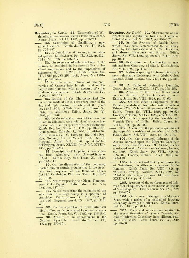 Brewster, Sir David. 81. Description of Wi- thamite, a new mineral species found in Glencoe. Edinb. Journ. Sci. II., 1825, pp. 218-224. 82. Description of Gmelinite, a new- mineral species. Edinb. Journ. Sci. II., 1825, pp. 262-267. 83. A description of Levyne, a new mine- ral species. Edinb. Journ. Sci. II., 1825, pp. 332- 334 : IV., 1826, pp. 316-317. 84. On some remarkable affections of the Retina, as exhibited in its insensibility to in- direct impressions and to the impressions of attenuated light. [1822.] Edinb. Journ. Sci. III., 1825, pp. 288-293 ; Brit, Assoc. Rep. 1831- 32, pp. 551-553. — 85. On the optical illusion of the con- version of Cameos into Intaglios, and of In- taglios into Cameos, with an account of other analogous phenomena. Edinb. Journ. Sci. IV., 1826, pp. 99-108. 86. Results of the Thermometrical Ob- servations made at Leith Fort every hour of the day and night during the whole of the years 1824 and 1825. Edinb. Roy. Soc. Trans. X., 1826, pp. 362-388 ; Edinb. Journ. Sci. V., 1826, pp. 18-32. 87. On the refractive power of the two new Fluids in Minerals, with additional observations on the nature and properties of these substances. Edinb. Roy. Soc. Trans. X., 1826, pp. 407-427; Baumgiirtner, Zeitschr. I., 1826, pp. 414-430 ; Edinb. Journ. Sci. V., 1826, pp. 122-136; Fro- riep, Notizen, XV, 1826, col. 49-55, 64-72; Poggend. Annal. VII., 1826, pp. 489-514; Schweigger, Journ. XLVII. (= Jahrb. XVII.), 1826, pp. 213-236. 88. Description of Hopeite, a new mine- ral from Altenberg, near Aix-la-Chapelle. [1823.] Edinb. Roy. Soc. Trans. X., 1826, pp. 107-111. 89. On the distribution of the colouring matter, and on certain peculiarities in the struc- ture and properties of the Brazilian Topaz. [1822.] Cambridge, Phil. Soc. Trans. II., 1827, pp. 1-10. — 90. Notice respecting the Mean Tempera- ture of the Equator. Edinb. Journ. Sci. VI., 1827, pp. 117-120. 91. Notice respecting the existence of the new fluid in a large cavity in a specimen of Sapphire. Edinb. Journ. Sci. VI., 1827, pp. 155-156; Poggend. Annal. IX., 1827, pp. 510- 512. 92. On the separation of Epistilbite from Heulandite, as demonstrated by optical charac- ters. Edinb. Journ. Sci. VI., 1827, pp. 236-240. — 93. Account of an improvement in the Nautical Eye-Tube. Edinb. Journ. Sci. VI., Brewster, Sir Dacid. 94. Observations on the structure and crystalline forms of Hayterite. Edinb. Journ. Sci. VI., 1827, pp. 301-307. 95. On the Systems of Double Stars, which have been demonstrated to be Binary ones, by the observations of Sir W. Hersciiel and Messrs. Herschel and South. Edinb. Journ. Sci. VII., 1827, pp. 88-97; VIII., 1828, pp. 40-44. 96. Description of Oxahverite, a new mineral from Oxahver, in Iceland. Edinb. Journ. Sci. VII., 1827, pp. 115-118. — 97. Notice respecting Professor Barlow's new achromatic Telescopes with Fluid Object Glasses. Edinb. Journ. Sci. VII., 1827, pp. 335- 336. — 98. A Table of Refractive Densities. Quart. Journ. Sci. XXII, 1827, pp. 355-365. — 99. Account of the Fossil Bones found on the left bank of the Irrawadi, in Ava. Edinb. Journ. Sci. VIII., 1828, pp. 56-60. 100. On the Mean Temperature of the Equator, as deduced from observations made at Prince of Wales's Island, Singapore, and Malacca. Edinb. Journ. Sci. VIII., 1828, pp. 60-67; Froriep, Notizen, XXIV., 1829, col. 145-149. 101. Notice respecting the Varnish and Varnish Trees of India. Edinb. Journ. Sci. VIII., 1828, pp. 96-100. 102. Account of the poisonous qualities of the vegetable varnishes of America and India. Edinb. Journ. Sci. VIII., 1828, pp. 100-104. 103. On the supposed influence of the Aurora Borealis upon the Magnetic Needle, in reply to the observations of M. Arago, as com- municated to the Academy of Sciences, January 22, 1828. Edinb. Journ. Sci. VIII., 1828, pp. 189-201; Froriep, Notizen, XXI., 1828, col. 145-153. 104. On the natural history and properties of Tabasheer, the siliceous concretion in the Bamboo. Edinb. Journ. Sci. VIII., 1828, pp. 285-294 ; Froriep, Notizen, XXI., 1828, col. 179-186; Schweigger, Journ. LII. (= Jahrb. XXII.), 1828, pp. 412-426. 105. Account of the performances of diffe- rent Ventriloquists, with observations on the art of Ventriloquism. Edinb. Journ. Sci. IX., 1828, pp. 252-259. 106. On a new cleavage in Calcareous Spar, with a notice of a method of detecting secondary cleavages in minerals. Edinb. Journ. Sci. IX., 1828, pp. 311-314. 107. Facts and observations relative to the recent formation of Quartz Crystals, &c, and of indurated Calcedony from siliceous solu- tions and paste. Edinb. Journ. Sci. X., 1829,