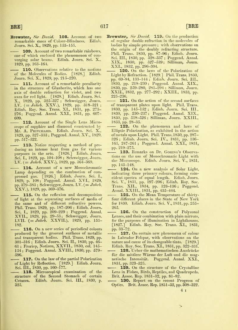 Brewster, Sir David. 108. Account of two remarkable cases of Colour-Blindness. Edinb. Journ. Sci.X., 1829, pp. 153-155. 109. Account of two remarkable rainbows, one of which enclosed the phenomenon of con- verging solar beams. Edinb. Journ. Sci. X., 1829, pp. 163-164. 110. Observations relative to the motions of the Molecules of Bodies. [1828.] Edinb. Journ. Sci. X., 1829, pp. 215-220. 111. Account of a remarkable £>eculiarity in the structure of G-lauberite, which has one axis of double refraction for violet, and two axes for red light. [1828.] Edinb. Journ. Sci. X., 1829, pp. 325-327 ; Schweigger, Journ. LV. (= Jahrb. XXV.), 1829, pp. 318-321 ; Edinb. Roy. Soc. Trans. XL, 1831, pp. 273- 276; Poggend. Annul. XXI., 1831, pp. 607- 609. 112. Account of the Single Lens Micro- scope of sapphire and diamond constructed by Mr. A. Pritchard. Edinb. Journ. Sci. X., 1829, pp. 327-333 ; Poggend. Annal. XV., 1829, pp. 517-522. 113. Notice respecting a method of pro- ducing an intense heat from gas for various purposes in the arts. [1826.] Edinb. Journ. Sci. I., 1829, pp. 104-108 ; Schweigger, Journ. LV. (= Jahrb. XXV), 1829, pp. 364-369. 114. Account of a new Monochromatic Lamp depending on the combustion of com- pressed gas. [1826.] Edinb. Journ. Sci. I., 1829, p. 108; Poggend. Annal. XVI., 1829, pp. 379-383 ; Schweigger, Journ. LV. (= Jahrb. XXV), 1829, pp. 369-376. 115. On the reflexion and decomposition of light at the separating surfaces of media of the same and of different refractive powers. Phil. Trans. 1829, pp. 187-206 ; Edinb. Journ. Sci. I., 1829, pp. 209-229 ; Poggend. Annal. XVII., 1829, pp. 29-53; Schweigger, Journ. LVII. (= Jahrb. XXVIL), 1829, pp. 155- 182. 116. On a new series of periodical coloui's produced by the grooved surfaces of metallic and transparent bodies. Phil. Trans. 1829, pp. 301-316 ; Edinb. Journ. Sci. II., 1830, pp. 46- 61 ; Froriep, Notizen, XXVIL, 1830, col. 145- 154; Poggend. Annal. XVIIL, 1830, pp. 579- 596. 117. On the law of the partial Polarization of Light by Reflection. [1829.] Edinb. Journ. Sci. III., 1830, pp. 160-177. 118. Microscopical examination of the structure of the Second Stomach of certain Cetacea. Edinb. Journ. Sci. III., 1830, p. 325. Brewster, Sir David. 119. On the production of regular double refraction in the molecules of bodies by simple pressure ; with observations on the origin of the doubly refracting structure. Phil. Trans. 1830, pp. 87-96; Edinb. Journ. Sci. III., 1830, pp. 328-337 ; Poggend. Annal. XIX., 1830, pp. 527-539; Silliman, Journ. XXL, 1832, pp. 296-304. 120. On the laws of the Polarization of Light by Refraction. [1829.] Phil. Trans. 1830, pp. 69-84, 133-144 ; Edinb. Journ. Sci. III., 1830, pp. 218-230; Poggend. Annal. XIX., 1830, pp. 259-280, 281-294 ; Silliman, Journ. XXIL, 1832, pp. 277-292 ; XXIIL, 1833, pp. 225-236. 121. On the action of the second surfaces of transparent plates upon light. Phil. Trans. 1830, pp. 145-152 ; Edinb. Journ. Sci. III., 1830, pp. 230-237; Poggend. Annal. XIX., 1830, pp. 518-526; Silliman, Journ. XXIIL, 1833, pp. 28-35. 122. On the phenomena and laws of Elliptic Polarization, as exhibited in the action of metals upon Light. Phil. Trans. 1830, pp. 287- 326; Edinb. Journ. Sci. IV., 1831, pp. 136- 165, 247-261 ; Poggend. Annal. XXL, 1831, pp. 219-275. 123. Remarks on Dr. Goring's Observa- tions on the use of Monochromatic Light with the Microscope. Edinb. Journ. Sci. V., 1831, pp. 143-148. 124. On a new analysis of Solar Light, indicating three primary colours, forming coin- cident spectra of equal length. Edinb. Journ. Sci. V., 1831, pp. 197-206; Edinb. Roy. Soc. Trans. XII., 1834, pp. 123-136 ; Poggend. Annal. XXIIL, 1831, pp. 435-444. 125. On the Mean Temperature of thirty- four different places in the State of New York for 1830. Edinb. Journ. Sci. V, 1831, pp. 255- 265. 126. On the construction of Polyzonal Lenses, and their combination with plain mirrors, for the purposes of illumination in Lighthouses. [1827.] Edinb. Roy. Soc. Trans. XL, 1831, pp. 33-72. ■ 127. On certain new phenomena of colour in Labrador Felspar, with observations on the nature and cause of its changeable tints. [1829.] Edinb. Roy. Soc. Trans. XL, 1831, pp. 322-331. 128. Ueber die mathematischen Ausdrucke fur die mittlere Warme der Luft und die mag- netische Intensitat. Poggend. Annal. XXL, 1831, pp. 323-325. 129. On the structure of the Crystalline Lens in Fishes, Birds, Reptiles, and Quadrupeds. Brit. Assoc. Rep. 1831-32, pp. 81-82. 130. Report on the recent Progress of Optics. Brit, Assoc. Rep. 1831-32, pp. 308-322. 4 i