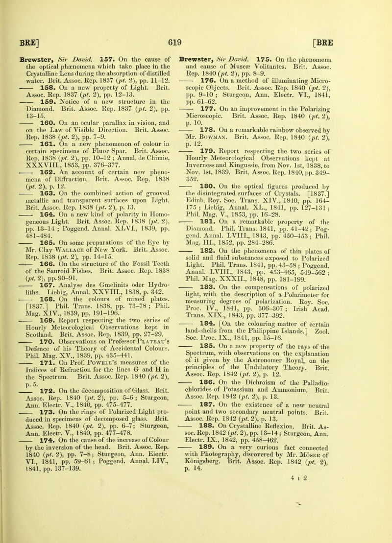 Brewster, Sir David. 157. On the cause of the optical phenomena which take place in the Crystalline Lens during the absorption of distilled water. Brit. Assoc. Rep. 1837 (pt. 2), pp. 11-12. — 158. On a new property of Light. Brit. Assoc. Eep. 1837 (pt. 2), pp. 12-13. 159. Notice of a new structure in the Diamond. Brit. Assoc. Rep. 1837 (pt. 2), pp. 13-15. 160. On an ocular parallax in vision, and on the Law of Visible Direction. Brit. Assoc. Rep. 1838 (pt. 2), pp. 7-9. 161. On a new phenomenon of colour in certain specimens of Fluor Spar. Brit. Assoc. Rep. 1838 (pt. 2), pp. 10-12 ; Annal. de Chimie, XXXVIII., 1853, pp. 376-377. 162. An account of certain new pheno- mena of Diffraction. Brit. Assoc. Rep. 1838 (pt. 2), p. 12. 163. On the combined action of grooved metallic and transparent surfaces upon Light. Brit. Assoc. Rep. 1838 (pt. 2), p. 13. 1 164. On a new kind of polarity in Homo- geneous Light. Brit. Assoc. Rep. 1838 (pt. 2), pp. 13-14 ; Poggend. Annal. XLVI., 1839, pp. 481-484. 165. On some preparations of the Eye by Mr. Clay Wallace of New York. Brit. Assoc. Rep. 1838 (pt. 2), pp. 14-15. —i— 166. On the structure of the Fossil Teeth of the Sauroid Fishes. Brit. Assoc. Rep. 1838 (pt. 2), pp. 90-91. 167. Analyse des Gmelinits oder Hydro- liths. Liebig, Annal. XXVIII., 1838, p. 342. ■ 168. On the colours of mixed plates. [1837.] Phil. Trans. 1838, pp. 73-78; Phil. Mag. XIV., 1839, pp. 191-196. 169. Report respecting the two series of Hourly Meteorological Observations kept in Scotland. Brit. Assoc. Rep. 1839, pp. 27-29. 170. Observations on Professor Plateau's Defence of his Theory of Accidental Colours. Phil. Mag. XV., 1839, pp. 435-441. 171. On Prof. Powell's measures of the Indices of Refraction for the lines O and H in the Spectrum. Brit. Assoc. Rep. 1840 (pt. 2), p. 5. 172. On the decomposition of Glass. Brit. Assoc. Rep. 1840 (pt. 2), pp. 5-6 ; Sturgeon, Ann. Electr. V., 1840, pp. 475-477. . 173. On the rings of Polarized Light pro- duced in specimens of decomposed glass. Brit. Assoc. Rep. 1840 (pt. 2), pp. 6-7; Sturgeon, Ann. Electr. V., 1840, pp. 477-478. 174. On the cause of the increase of Colour by the inversion of the head. Brit. Assoc. Rep. 1840 (pt. 2), pp. 7-8; Sturgeon, Ann. Electr. VI., 1841, pp. 59-61; Poggend. Annal. L1V., 1841, pp. 137-139. Brewster, Sir David. 175. On the phenomena and cause of Muscat Volitantes. Brit. Assoc. Rep. 1840 (pt. 2), pp. 8-9. 176. On a method of illuminating Micro- scopic Objects. Brit. Assoc. Rep. 1840 (pt. 2), pp. 9-10 ; Sturgeon, Ann. Electr. VI., 1841, pp. 61-62. 177. On an improvement in the Polarizing Microscopic. Brit. Assoc. Rep. 1840 (pt. 2), p. 10. 178. On a remarkable rainbow observed by Mr. Bowman. Brit. Assoc. Rep. 1840 (pt. 2), p. 12. 179. Report respecting the two series of Hourly Meteorological Observations kept at Inverness and Kingussie, from Nov. 1st, 1838. to Nov. 1st, 1839. Brit. Assoc. Rep. 1840, pp. 349- 352. 180. On the optical figures produced by the disintegrated surfaces of Crystals. [1837.] Edinb. Roy. Soc. Trans. XIV., 1840, pp. 164- 175 ; Liebig, Annal. XL., 1841, pp. 127-131 ; Phil. Mag. V., 1853, pp. 16-28. 181. On a remarkable property of the Diamond. Phil. Trans. 1841, pp. 41-42; Pog- gend. Annal. LVIIL, 1843, pp. 450-453 ; Phil. Mag. III., 1852, pp. 284-286. —— 182. On the phenomena of thin plates of solid and fluid substances exposed to Polarized Light. Phil. Trans. 1841, pp. 43-58 ; Poggend. Annal. LVIH., 1843, pp. 453-465, 549-562 ; Phil. Mag. XXXIL, 1848, pp. 181-199. 183. On the compensations of polarized light, with the description of a Polarimeter for measuring degrees of polarization. Roy. Soc. Proc. IV., 1841, pp. 306-307; Irish Acad. Trans. XIX., 1843, pp. 377-392. 184. [On the colouring matter of certain land-shells from the Philippine Islands.] Zool. Soc. Proc. IX., 1841, pp. 15-16. 185. On a new property of the rays of the Spectrum, with observations on the explanation of it given by the Astronomer Royal, on the principles of the Undulatory Theory. Brit. Assoc. Rep. 1842 (pt. 2), p. 12. 186. On the Dichroism of the Palladio- chlorides of Potassium and Ammonium. Brit. Assoc. Rep. 1842 (jpt. 2), p. 13. 187. On the existence of a new neutral point and two secondary neutral points. Brit. Assoc. Rep. 1842 (pt. 2), p. 13. 188. On Crystalline Reflexion. Brit. As- soc. Rep. 1842 (pt. 2), pp. 13-14; Sturgeon, Ann. Electr. IX., 1842, pp. 458-462. 189. On a very curious fact connected with Photography, discovered by Mr. Mosek of Kbnigsberg. Brit. Assoc. Rep. 1842 (pt. 2), p. 14. 4 i 2