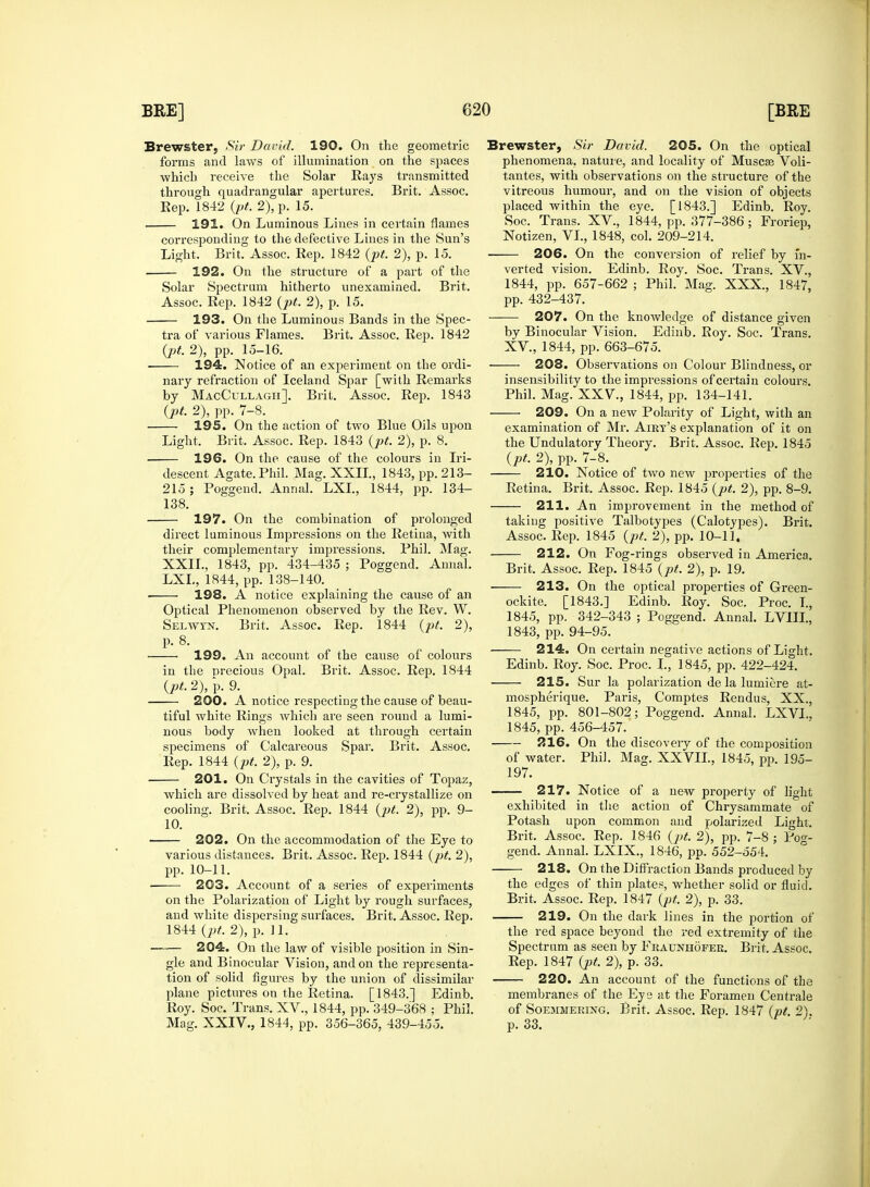 forms and laws of illumination on the spaces which receive the Solar Rays transmitted through quadrangular apertures. Brit. Assoc. 192. On the structure of a part of the Solar Spectrum hitherto unexamined. Brit. tra of various Flames. Brit. Assoc. Rep. 1842 ■ 194. Notice of an experiment on the ordi- nary refraction of Iceland Spar [with Remarks 195. On the action of two Blue Oils upon descent Agate. Phil. Mag. XXII., 1843, pp. 213- 197. On the combination of prolonged their complementary impressions. Phil. Mag. XXII., 1843, pp. 434^35 ; Poggend. Annal. LXL, 1844, pp. 138-140. • 198. A notice explaining the cause of an Optical Phenomenon observed by the Rev. W. Selwyn. Brit. Assoc. Rep. 1844 (pt. 2), p. 8. ■ 199. An account of the cause of colours in the precious Opal. Brit. Assoc. Rep. 1844 (pt. 2), p. 9. 200. A notice respecting the cause of beau- tiful white Rings which are seen round a lumi- nous body when looked at through certain specimens of Calcareous Spar. Brit. Assoc. 201. On Crystals in the cavities of Topaz, cooling. Brit. Assoc. Rep. 1844 (pt. 2), pp. 9- 10. 202. On the accommodation of the Eye to various distances. Brit. Assoc. Rep. 1844 (pt. 2), pp. 10-11. 203. Account of a series of experiments on the Polarization of Light by rough surfaces, and white dispersing surfaces. Brit. Assoc. Rep. 204. On the law of visible position in Sin- gle and Binocular Vision, and on the representa- tion of solid figures by the union of dissimilar plane pictures on the Retina. [1843.] Edinb. Roy. Soc. Trans. XV., 1844, pp. 349-368 ; Phil. Mag. XXIV., 1844, pp. 356-365, 439-455. phenomena, nature, and locality of Muscse Voli- tantes, with observations on the structure of the vitreous humour, and on the vision of objects verted vision. Edinb. Roy. Soc. Trans. XV., 1844, pp. 657-662 ; Phil. Mag. XXX, 1847, by Binocular Vision. Edinb. Boy. Soc. Trans. 208. Observations on Colour Blindness, or insensibility to the impressions of certain colours. examination of Mr. Airt's explanation of it on 210. Notice of two new properties of the taking positive Talbotypes (Calotypes). Brit. 212. On Fog-rings observed in America. ockite. [1843.] Edinb. Roy. Soc. Proc. I., 1845, pp. 342-343 ; Poggend. Annal. LVIIL, 1843, pp. 94-95. 214. On certain negative actions of Light. Edinb. Roy. Soc. Proc. I., 1845, pp. 422-424. 215. Sur la polarization de la lumicre at- mospherique. Paris, Comptes Rendus, XX., 1845, pp. 801-802; Poggend. Annal. LXVL, 1845, pp. 456-457. 216. On the discovery of the composition 197. exhibited in the action of Chrysammate of Potash upon common and polarized Light. Brit. Assoc. Rep. 1846 (pt. 2), pp. 7-8 ; Pog- gend. Annal. LXIX., 1846, pp. 552-554. 218. On the Diffraction Bands produced by the edges of thin plates, whether solid or fluid. Brit. Assoc. Rep. 1847 (pt. 2), p. 33. 219. On the dark lines in the portion of Spectrum as seen by Fraunhofer. Brit. Assoc. Rep. 1847 (pt. 2), p. 33. 220. An account of the functions of the membranes of the Eye at the Foramen Centrale of Soemmering. Brit. Assoc. Rep. 1847 (pt. 2). p. 33.