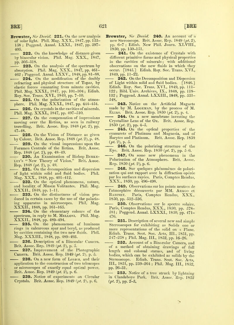 222. On the knowledge of distance given by binocular vision. Phil. Mag. XXX., 1847, 224. On the modification of the doubly refracting and physical structure of Topaz, by 225. On the polarization of the atmos- 226. On crystals in the cavities of minerals. 227. On the compensation of impressions moving over the Retina, as seen in railway 47-48. 228. On the Vision of Distance as given 229. On the visual impressions upon the 230. An Examination of Bishop Berke- ley's  New Theory of Vision. Brit. Assoc. 231. On the decomposition and dispersion of light within solid and fluid bodies. Phil. Mag. XXX., 1848, pp. 401-412. 232. On the optical phenomena, nature, and locality of Muscas Volitantes. Phil. Mag. XXXIL, 1848, pp. 1-11. 233. On the distinctness of vision pro- duced in certain cases by the use of the polariz- ing apparatus in microscopes. Phil. Mag. XXXIL, 1848, pp. 161-165. 234. On the elementary colours of the spectrum, in reply to M. Melloni. Phil. Mag. XXXIL, 1848, pp. 489-494. 235. On the phenomenon of luminous rings in calcareous spar and beryl, as produced by cavities containing the two new fluids. Phil. ! 236. Description of a Binocular Camera. Brit. Assoc. Rep. 1849 (pt. 2), p. 5. 237. Improvement of the Photographic 238. On a new form of Lenses, and their application to the construction of two telescopes or microscopes of exactly equal optical power. 239. Notice of experiments on Circular 241. On the existence of Crystals with different primitive forms and physical properties 242. On the Decomposition and Dispersion of Light within solid and fluid bodies. [1846.] 548. made by M. Logeman, by the process of M. 244. On a new membrane investing the Crystalline Lens of the Ox. Brit. Assoc. Rep. 245. On the optical properties of the cyanurets of Platinum and Magnesia, and of Barytes and Platinum. Brit. Assoc. Rep. 1850 (pt. 2), p. 5. 246. On the polarizing structure of the 247. On some new phenomena in the Polarisation of the Atmosphere. Brit. Assoc. 248. Sur quelques phenomenes de polari- sation qui ont rapport avec la diffraction operee par les surfaces rayees. Paris, Comptes Rendus, XXX., 1850, pp. 496-498. 249. Observations sur les points neutres de l'atmosphere decouverts par MM. Arago et Babinet. Paris, Comptes Rendus, XXX., 1850, pp. 532-536. 250. Observations sur le spectre solaire. Paris, Comptes Rendus, XXX., 1850, pp. 578- 581; Poggend. Annal. LXXXL, 1850, pp. 471- 476. 251. Description of several new and simple Stereoscopes for exhibiting as Solids one or more representations of the solid on :i Plane. Edinb. Trans. Scot. Soc. Arts, III., 1851, pp. 247-258 ; Phil. Mag. III., 1852, pp. 16-26. 252. Account of a Binocular Camera, and of a method of obtaining drawings of full length and colossal statues, and of living bodies, which can be exhibited as solids by the Stereoscope. Edinb. Trans. Scot. Soc. Arts, III., 1851, pp. 259-264 ; Phil. Mag. III., 1852, pp. 26-31. 253. Notice of a tree struck by lightning in Clandeboye Park. Brit. Assoc. Rep. 1852