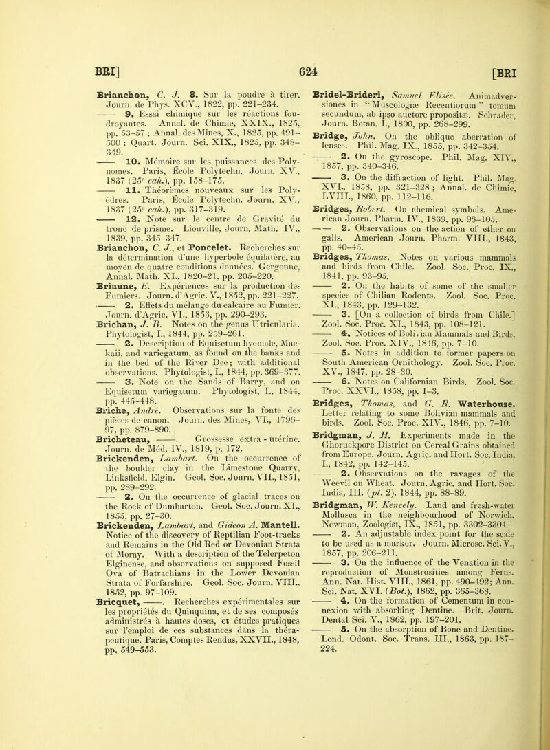 Brianchon, C. J. 8. Sur la poudre a tirer. Journ. de Phys. XCV., 1822, pp. 221-234. 9. Essai chimique sur les reactions fou- droyantes. Annal. de Chimie, XXIX., 182.5, pp. 53-57 ; Annal. des Mines, X., 1825, pp. 491- 500 ; Quart. Journ. Sci. XIX, 1825, pp. 348- 349. 10. Memoire sur les puissances des Poly- nomes. Paris, Ecole Polytechn. Journ. XV., 1837 (25e cah.), pp. 158-175. 11. Theoremcs nouveaux sur les Poly- edres. Paris, Ecole Polytechn. Journ. XV., 1837 (25e cah.), pp. 317-319. 12. Note sur le centre de Gravite du tronc de prisrae. Liouville, Journ. Math. IV., 1839, pp. 345-347. Brianchon, C. J., et Poncelet. Recherches sur la determination d'une hyperbole equilatere, au moyen de quatre conditions donnees. Gergonne. Annal. Math. XL. 1820-21, pp. 205-220. Briaune, E. Experiences sur la production des Fumiers. Journ. dAgric. V., 1852, pp. 221-227. 2. Effets du melange du calcaire au Fumier. Journ. dAgric. VI., 1853, pp. 290-293. Brichan, J. B. Notes on the genus Utricularia. Phytologist, I., 1844, pp. 259-261. 2. Description of Equisetum hyemale, Mac- kaii, and variegatum, as found on the banks and in the bed of the River Dee; with additional observations. Phytologist, I., 1844, pp. 369-377. 3. Note on the Sands of Barry, and on Equisetum variegatum. Phytologist, L, 1844. pp. 445-448. Briche, Andre. Observations sur la fonte des pieces de canon. Journ. des Mines, VI., 1796- 97, pp. 879-890. Bricheteau, . Grossesse extra - uterine. Journ. de Med. IV., 1819, p. 172. Brickenden, Lambart. On the occurrence of the boulder clay in the Limestone Quarry, Linksfield, Elgin. Greol. Soc. Journ. VII., 1851, pp. 289-292. 2. On the occurrence of glacial traces on the Rock of Dumbarton. Geol. Soc. Journ. XL, 1855, pp. 27-30. Brickenden, Lambart, and Gideon A. Mantell. Notice of the discovery of Reptilian Foot-tracks and Remains in the Old Red or Devonian Strata of Moray. With a description of the Telerpeton Elginense, and observations on supposed Fossil Ova of Batrachians in the Lower Devonian Strata of Forfarshire. Geol. Soc. Journ. VIII., 1852, pp. 97-109. Bricquet, . Recherches experimentales sur les proprietes du Quinquina, et de ses composes administres a hautes doses, et etudes pratiques sur l'emploi de ces substances dans la thera- peutique. Paris, Comptes Rendus, XXVII., 1848, pp. 549-553. Bridel-Brideri, Samuel Elisee. Animadver- siones in Muscologirc Recentiorum tomum secundum, ab ipso auctore propositi. Schrader, Journ. Botan. I., 1800, pp. 268-299. Bridge, John. On the oblique aberration of lenses. Phil. Mag. IX, 1855, pp. 342-354. 2. On the gyroscope. Phil. Mag. XIV., 1857, pp. 340-346. 3. On the diffraction of light, Phil. Mag. XVL, 1858, pp. 321-328 ; Annal. de Chimie, LVIIL, 1860, pp. 112-116. Bridges, Robert. On chemical symbols. Ame- rican Journ. Pharm. IV., 1839, pp. 98-105. 2. Observations on the action of ether on galls. American Journ. Pharm. VIII., 1843, pp. 40-45. Bridges, Thomas. Notes on various mammals and birds from Chile. Zool. Soc. Proc. IX., 1841, pp. 93-95. 2. On the habits of some of the smaller species of Chilian Rodents. Zool. Soc. Proc. XL, 1843, pp. 129-132. 3. [On a collection of birds from Chile.] Zool. Soc. Proc. XL, 1843, pp. 108-121. 4. Notices of Bolivian Mammals and Birds. Zool. Soc. Proc. XIV, 1846, pp. 7-10. 5. Notes in addition to former papers on South American Ornithology. Zool. Soc. Proc. XV., 1847, pp. 28-30. 6. JSotes on Californian Birds. Zoo). Soc. Proc. XXVI., 1858, pp. 1-3. Bridges, Thomas, and G. R. Waterhouse. Letter relating to some Bolivian mammals and birds. Zool. Soc. Proc. XIV., 1846, pp. 7-10. Bridgman, J. H. Experiments made in the Ghoruckpore District on Cereal Grains obtained from Europe. Journ. Agric. andHort. Soc. India, I., 1842, pp. 142-145. ■ 2. Observations on the ravages of the Weevil on Wheat. Journ. Agric. and Hort. Soc. India, III. {pt. 2), 1844, pp. 88-89. Bridgman, W. Kencely. Land and fresh-water Mollusca in the neighbourhood of Norwich. Newman, Zoologist, IX., 1851, pp. 3302-3304. 2. An adjustable index point for the scale to be used as a marker. Journ. Microsc. Sci. V., 1857, pp. 206-211. 3. On the influence of the Venation in the reproduction of Monstrosities among Ferns. Ann. Nat. Hist. VIII., 1861, pp. 490-492; Ann. Sci. Nat. XVI. (Bot.), 1862, pp. 365-368. 4. On the formation of Cementum in con- nexion with absorbing Dentine. Brit. Journ. Dental Sci. V., 1862, pp. 197-201. 5. On the absorption of Bone and Dentine. Lond. Odont. Soc. Trans. III., 1863, pp. 187— 224.