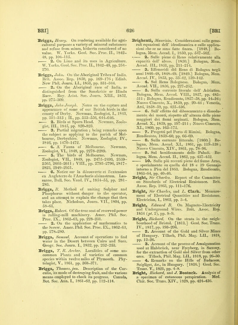 Briggs, Henry. On rendering available for agri- cultural purposes a variety of mineral substances and refuse from mines, hitherto considered of no value. W. Yorks. Geol. Soc. Proc. II., 1842- 48, pp. 104-115. > 2. On Lime and its uses in Agriculture. W. Yorks. Geol. Soc. Proc. II., 1842-48, pp. 254- 270. Briggs, John. On the Aboriginal Tribes of India, Brit. Assoc. Pep. 1850, pp. 169-176 ; Edinb. New Phil. Journ. LL, 1851, pp. 331-344. . 2. On the Aboriginal race of India, as distinguished from the Sanskritic or Hindu Pace. Roy. Asiat. Soc. Journ. XIII., 1852, pp. 275-309. Briggs, John Joseph. Notes on the capture and appearance of some of our British birds in the county of Derby. Newman, Zoologist, I., 1843, pp. 311-313 ; II, pp.553-556, 644-646. ^ 2. Birds at Spurn Head. Newman, Zoolo- gist, III., 1845, pp. 820-823. ■ 3. Partial migration ; being remarks upon the subject as applying to the parish of Mel- bourne, Derbyshire. Newman, Zoologist, IV., 1846, pp. 1470-1472. > 4. A Fauna of Melbourne. Newman, Zoologist, VI, 1848, pp. 2278-2289. » 5. The birds of Melbourne. Newman, Zoologist, VII, 1849, pp. 2475-2493, 2559- 2565, 2603-2611; VIII, pp. 2793-2796, 2817- 2823, 2949-2951. >- 6. Notice sur la decouverte et 1'extension en Angleterre de l'Anacharis alsiDastrum. Lau- sanne, Bull. Soc. Vaud. IV., 1854-55, pp. 281- 283. Briggs, It. Method of uniting Sulphur and Phosphorus without danger to the operator, and an attempt to explain the change that then takes place. Nicholson, Journ. VII. 1804, pp. 58-61. Briggs, Robert. Of the true seat of reserved power in rolling-mill machinery. Amer. Phil. Soc. Proc. IX., 1862-63, pp. 228-231. i 2. On the application of mathematics to the Screw. Amer. Phil. Soc. Proc. IX., 1862-63, pp. 278-280. Briggs, Samuel. Account of operations to find water in the Desert between Cairo and Suez. Geogr. Soc. Journ. I, 1832, pp. 252-253. Briggs, T. R. Archer. Localities of some un- common Plants and of varieties of common species within twelve miles of Plymouth. Phy- tologist, V, 1861, pp. 368-371. Briggs, Thomas, jun. Description of the Cur- culio, its mode of destroying fruit, and the various means employed to check its progress. Canada, Bot. Soc. Ann. I, 1861-62, pp. 112-114. Brighenti, Maurizio. Considerazioni sulle gene- ral! equazioni dell' idrodinamica e sulle applica- zioni che se ne sono fatte finora. [1848.] Bo- logna, Mem. Accad. I, 1850, pp. 547-562. • 2. Sulle piene di Reno relativamente alia capacitii dell' alveo. [1850.] Bologna, Mem. Accad. Ill, 1851, pp. 211-214. 3. Effemeridi del Reno di Bologna hegli anni 1846-48, 1848-49. [1849.] Bologna, Mem. Accad. IV, 1853, pp. 33-42, 139-142. 4. Sul Reno Bolognese. Bologna, Mem. Accad. VII, 1856, pp. 227-252. 5. Sulla corrente litorale dell' Adriatico. Bologna, Mem. Accad. VIII, 1857, pp. 485- 511; Bologna, Rendiconto, 1857-58, pp. 14-16; Nuovo Cimento, X., 1859, pp. 20-44 ; Venezia, Atti, 1858-59, pp. 425-436. 6. SulP effetto del diboscamento e dissoda- mento, dei monti, rispetto all' altezza delle piene maggiori dei fiumi arginati. Bologna, Mem. Accad. X., 1859, pp. 197-211 ; Nuovo Cimento, XI, 1860, pp. 163-175. 7. Progetti pel Porto di Rimini. Bologna, Rendiconto, 1859-60, pp. 66-69. 8. Sulla corrente littorale. [I860.] Bo- logna, Mem. Accad. XI, 1861, pp. 119-138 ; Nuovo Cimento, XIV., 1861, pp. 78-96. ■ 9. Sul bonificamento delle Paludi. Bo- logna, Mem. Accad. II, 1862, pp. 437-452. 10. Sulle piu recenti piene del fiume Arno, e specialmente su qnella del 18 e 19 Gennajo intorno a Pisa del 1863. Bologna, Rendiconto, 1863-64, pp. 40-46. Bright, Sir Charles. Report of the Committee on Standards of Electrical Resistance. Brit. Assoc. Rep. 1863, pp. 111-176. Bright, Sir Charles, and L. Clark. Measure- ment of Electrical Quantities and Resistance. Electrician, I, 1862, pp. 3-4. Bright, Edward B. On Magneto-Electricity and Underground Wires. Brit. Assoc. Rep. 1854 (pt. 2), pp. 8-9. Bright, Richard. On the strata in the neigh- bourhood of Bristol. [1811.] Geol. Soc. Trans. IV., 1817, pp. 193-204. 2. Account of the Gold and Silver Mines of Hungary. Tilloch, Phil. Mag. LII, 1818, pp. 12-26. 3. Account of the process of Amalgamation used at Halsbriick, near Freyberg, in Saxony, for the extraction of Gold and Silver from other ores. Tilloch. Phil. Mag. LII, 1818, pp. 26-30. 4. Remarks on the Hills of Badacson, Szigliget, &c, in Hungary. [1816.] Geol. Soc. Trans. V, 1821; pp. 4-8. Bright, Richard, and J. Bostock. Analysis of a specimen of cutaneous perspiration. Med. Chir. Soc. Trans. XIV, 1828, pp. 424-436.