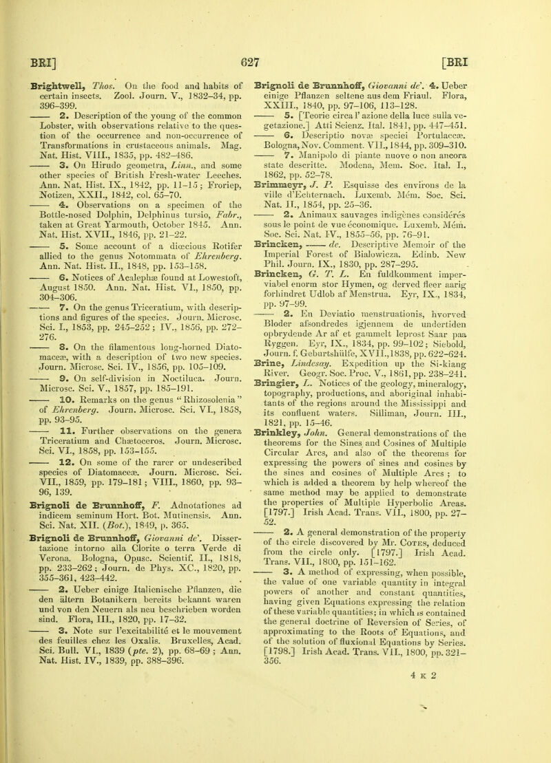 BrightweE, Thos. On the food and habits of certain insects. Zool. Journ. V., 1832-34, pp. 396-399. 2. Description of the young of the common Lobster, with observations relative to the ques- tion of the occurrence and non-occurrence of Transformations in crustaceous animals. Mag. Nat. Hist. VIII., 1835, pp. 482-486. 3. On Hirudo geometra, Linn., and some other species of British Fresh-water Leeches. Ann. Nat. Hist. IX., 1842, pp. 11-15; Froriep, Notizen, XXII., 1842, col. 65-70. 4. Observations on a specimen of the Bottle-nosed Dolphin, Delphinus tursio, Fabr., taken at Great Yarmouth, October 1845. Ann. Nat. Hist. XVII., 1846, pp. 21-22. 5. Some account of a dioecious Rotifer allied to the genus Notommata of Ehrenberg. Ann. Nat. Hist. II., 1848, pp. 153-158. 6. Notices of Acalephae found at Lowestoft, August 1850. Ann. Nat. Hist. VI., 1850, pp. 304-306. 7. On the genus Triceratium, with descrip- tions and figures of the species. Journ. Microsc. Sci. I., 1853, pp. 245-252; IV, 1856, pp. 272- 276. ■ 8. On the filamentous long-horned Diato- maceae, with a description of two new species. Journ. Microsc. Sci. IV., 1856, pp. 105-109. ■ 9. On self-division in Noctiluca. Journ. Microsc. Sci. V., 1857, pp. 185-191. — 10. Remarks on the genus  Rhizosolenia  of Ehrenberg. Journ. Microsc. Sci. VI., 1858, pp. 93-95. 11. Further observations on the genera Triceratium and Chaetoceros. Journ. Microsc. Sci. VI., 1858, pp. 153-155. 12. On some of the rarer or undescribed species of Diatomaceas. Journ. Microsc. Sci. VII., 1859, pp. 179-181; VEIL, 1860, pp. 93- 96, 139. Brignoli de Brunnhoff, F. Adnotationes ad indicem seminum Hort. Bot. Mutinensis. Ann. Sci. Nat. XII. (Bot.), 1849, p. 365. Brignoli de Brunnhoff, Giovanni de\ Disser- tazione intorno alia Clorite o terra Verde di Verona. Bologna, Opusc. Scientif. II., 1818, pp. 233-262 ; Journ. de Phys. XC, 1820, pp. 355-361, 423-442. 2. Ueber einige Italienische Pflanzen, die den altern Botanikern bereits bekannt waren und von den Neuern als neu beschrieben worden sind. Flora, III., 1820, pp. 17-32. 3. Note sur l'excitabilite et le mouyement des feuilles chez les Oxalis. Bruxelles, Acad. Sci. Bull. VI., 1839 (pte. 2), pp. 68-69 ; Ann. Nat. Hist. IV, 1839, pp. 388-396. Brignoli de Erimnhoff, Giovanni de\ 4. Ueber einige Pflanzen seltene aus dem Friaul, Flora, XXIII., 1840, pp. 97-106, 113-128. —— 5. [Teorie circa l'azione della luce sullave- getazione.] Atti Scienz. Ital. 1841, pp. 447-451. 6. Descriptio nova? speciei Portulaccae. Bologna, Nov. Comment. 'VII., 1844, pp. 309-310. 7. Manipolo di piante nuove o non ancora state descritte. Modena, Mem. Soc, Ital. I., 1862, pp. 52-78. Brimmeyr, J. P. Esquisse des environs de la ville d'Echternach. Luxemb. Mem. Soc. Sci. Nat. II., 1854, pp. 25-36. 2. Animaux sauvages indigenes consideres sous le point de vue economique. Luxemb. Mem. Soc. Sci. Nat. IV, 1855-56, pp. 76-91. Brincken, —— de. Descriptive Memoir of the Imperial Forest of Bialowicza. Edinb. New Phil. Journ. IX., 1830, pp. 287-295. Brincken, G. T. L. En fuldkomment imper- viabel enorm stor H}'men, og derved fleer aarig forhindret Udlob af Menstrua. Eyr, IX., 1834, pp. 97-99. —— 2. En Deviatio menstruationis, hvorved Bloder afsondredes igjennem de undertiden opbrydende Ar af et gammelt leprost Saar paa Ryggen. Eyr, IX., 1834, pp. 99-102; Siebold, Journ. f. Geburtshiilfe, XVII., 1838, pp. 622-624. Brine, Lindesay. Expedition up the Si-kiang River. Geogr. Soc. Proc. V., 1861, pp. 238-241. Bringier, L. Notices of the geology, mineralogy, topography, productions, and aboriginal inhabi- tants of the regions around the Mississippi and its confluent waters. Silliman, Journ. III., 1821, pp. 15-46. Brinkley, John. General demonstrations of the theorems for the Sines and Cosines of Multiple Circular Arcs, and also of the theorems for expressing the powers of sines and cosines by the sines and cosines of Multiple Arcs ; to which is added a theorem by help whereof the same method may be applied to demonstrate the properties of Multiple Hyperbolic Areas. [1797.] Irish Acad. Trans. VII., 1800, pp. 27- 52. 2. A general demonstration of the property of the circle discovered by Mr. Cotes, deduced from the circle only. [1797.] Irish Acad. Trans. VII., 1800, pp. 151-162. ■ 3. A method of expressing, when possible, the value of one variable quantity in integral powers of another and constant quantities, having given Equations expressing the relation of these variable quantities; in which is contained the general doctrine of Reversion of Series, of approximating to the Roots of Equations, and of the solution of fluxional Equations by Series. [1798.] Irish Acad. Trans. VII., 1800, pp. 321- 356.