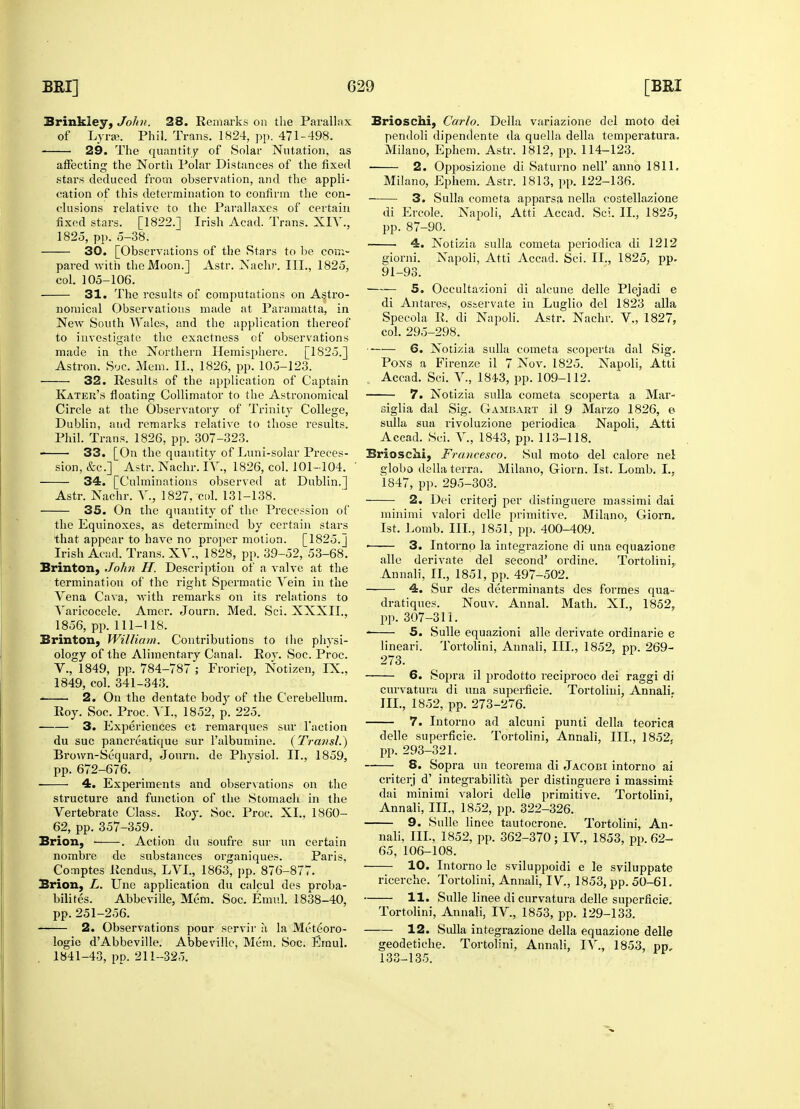 Brinkley, John. 28. Remarks on the Parallax of Lyra. Phil. Trans. 1824, pp. 471-498. 29. The quantity of Solar Nutation, as affecting the North Polar Distances of the fixed stars deduced from observation, and the appli- cation of this determination to confirm the con- clusions relative to the Parallaxes of certain fixed stars. [1822.] Irish Acad. Trans. XIY., 30. [Observations of the Stars to be com- pared with the Moon.] Astr. Nadir. III., 1825, 31. The results of computations on Astro- nomical Observations made at Paramatta, in New South Wales, and the application thereof to investigate the exactness of observations made in the Northern Hemisphere. [1S25.] 32. Results of the application of Captain Katek's floating Collimator to the Astronomical Circle at the Observatory of Trinity College, Dublin, and remarks relative to those results. Phil. Trans. 1826, pp. 307-323. 33. [On the quantity of Luni-solar Preces- sion, &c] Astr. Nachr. IV., 1826, col. 101-104. Astr. Nachr. V., 1827, col. 131-138. 35. On the quantity of the Precession of the Equinoxes, as determined by certain stars that appear to have no proper motion. [1825.J Irish Acad. Trans. XV., 1828, pp. 39-52, 53-68. Brinton, John H. Description of a valve at the termination of the right Spermatic Vein in the Vena Cava, with remarks on its relations to Varicocele. Amor. Journ. Med. Sci. XXXII., Brinton, William. Contributions to the physi- ology of the Alimentary Canal. Roy. Soc. Proc. V., 1849, pp. 784-787 ; Froriep, Notizen, IX., 1849, col. 341-343. 2. On the dentate body of the Cerebellum. Roy. Soc. Proc. VI., 1852, p. 225. 3. Experiences et remarques sur Taction du sue pancreatique sur Talbumiiie. (Transl.) Brown-Sequard, Journ. de Physiol. II., 1859, pp. 672-676. 4. Experiments and observations on the structure and function of the Stomach in the Vertebrate Class. Roy. Soc. Proc. XL, 1860- 62, pp. 357-359. Brion, . Action du soufre sur un certain nombre de substances organiques. Paris, Comptes Rendus, LVL, 1863, pp. 876-877. Brion, L. Une application du calcul des proba- bility. Abbeville, Mem. Soc. Emul. 1838-40, pp. 251-256. 2. Observations pour servir a la Met^oro- logie dAbbeville. Abbeville, Mem. Soc. Emul. 1841-43, pp. 211-325. Brioschi, Carlo. Delia variazione del moto dei pendoli dipendente da quella della temperatura. Milano, Ephem. Astr. 1812, pp. 114-123. 2. Opposizione di Saturno nell' anno 1811. Milano, Ephem. Astr. 1813, pp. 122-136. 3. Sulla cometa apparsa nella cootellazione di Ercole. Napoli, Atti Accad. Sci. II., 1825, 4. Notizia sulla cometa periodica di 1212 giorni. Napoli, Atti Accad. Sci. II., 1825, pp. 91-93. 5. Occultazioni di alcune delle Plejadi e di Antares, osservate in Luglio del 1823 alia Specola R. di Napoli. Astr. Nachr. V., 1827, col. 295-298. 6. Notizia sulla cometa scoperta dal Sig. Accad. Sci. V., 1843, pp. 109-112. 7. Notizia sulla cometa scoperta a Mar- siglia dal Sig. Gambart il 9 Marzo 1826, e sulla sua rivoluzione periodica Napoli. Atti Accad. Sci. V., 1843, pp. 113-118. Brioschi, Francesco. Soil moto del calore nel globo della terra. Milano, Giorn. 1st. Lomb. I., 2. Dei criterj per distinguere massimi dai minimi valori delle primitive. Milano, Giorn. 1st. Lomb. III., 1851, pp. 400-409. ■ 3. Intorno la integrazione di una equazione alle derivate del second' ordine. Tortolini,, Annan, II., 1851, pp. 497-502. 4. Sur des determinants des formes qua- dratiques. Nouv. Annal. Math. XL, 1852. 5. Sulle equazioni alle derivate ordinarie e lineari. Tortolini, Annali, III., 1852, pp. 269- 273. 6. Sopra il prodotto reciproco dei raggi di curvatura di una superficie. Tortolini, Annali. III., 1852, pp. 273-276. 7. Intorno ad alcuni punti della teorica delle superficie. Tortolini, Annali, III., 1852, pp. 293-321. 8. Sopra un teorema di Jacobi intorno ai criterj d' integrabilita, per distinguere i massimi dai minimi valori delle primitive. Tortolini, Annali, III., 1852, pp. 322-326. 9. Sulle linee tautocrone. Tortolini, An- nali, III., 1852, pp. 362-370 ; IV., 1853, pp. 62- 65, 106-108. 10. Intorno le sviluppoidi e le sviluppate ricerche. Tortolini, Annali, IV., 1853, pp. 50-61. 11. Sulle linee di curvatura delle superficie. Tortolini, Annali, IV., 1853, pp. 129-133. 12. Sulla integrazione della equazione delle geodetiche. Tortolini, Annali, IV., 1853, pp, 133-135.