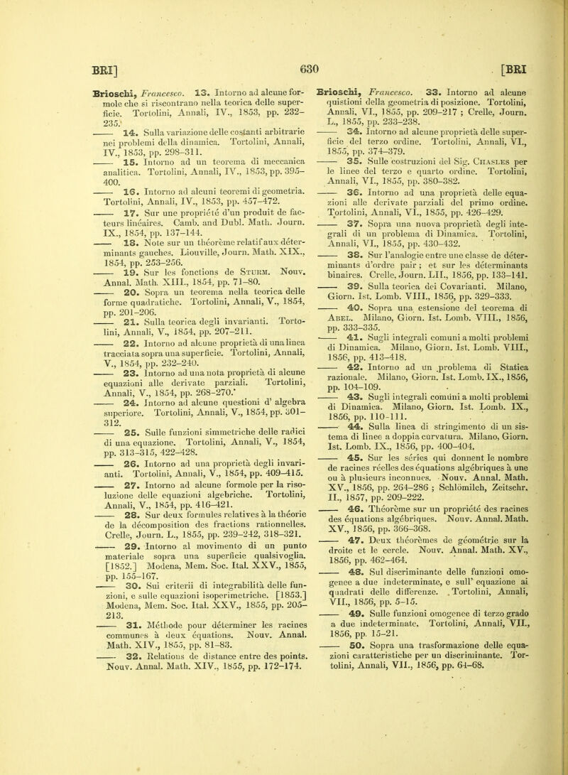 Brioschi, Francesco. 13. Intorno ad alcune for- mole che si riscontrano nella teorica delle super- ficie. Tortolini, Annali, IV., 1853, pp. 232- 235; 14. Sulla variazione delle costanti arbitrarie nei problemi della dinaniica. Tortolini, Annali, IV., 1853, pp. 298-311. i 15. Intorno ad un teorema di raeccanica analitica. Tortolini, Annali, IV., 1853, pp. 395- 400. 1G. Intorno ad alcuni teoremi digeometria. Tortolini, Annali, IV., 1853, pp. 457-472. — 17. Sur une propriete d'un produit de fac- teurs lineaires. Camb. and Dubl. Math. Journ. IX., 1854, pp. 137-144. — 18. Note sur un theoreme relatifaux deter- minants gauches. Liouville, Journ. Math. XIX., 1854, pp. 253-256. — 19. Sur les fonctions de Storm. Nouv. Annal. Math. XIII., 1854, pp. 71-80. 20. Sopra un teorema nella teorica delle forme quadratiche. Tortolini, Annali, V., 1854, pp. 201-206. 21. Sulla teorica decrli invarianti. Torto- lini, Annali, V., 1854, pp. 207-211. 22. Intorno ad alcune proprieta di una linea tracciata sopra una superficie. Tortolini, Annali, V., 1854, pp. 232-240. — 23. Intorno ad una uota proprieta di alcune equazioni alle derivate parziali. Tortolini, Annali, V., 1854, pp. 268-270/ 24. Intorno ad alcune questioni d' algebra superiore. Tortolini, Annali, V, 1854, pp. 301- 312. 25. Sulle funzioni simmetriche delle radici di una equazione. Tortolini, Annali, V., 1854, pp. 313-315, 422-428. 26. Intorno ad una proprieta degli invari- anti. Tortolini, Annali, V., 1854, pp. 409-415. 27. Intorno ad alcune formole per la riso- luzione delle equazioni algebriche. Tortolini, Annali, V., 1854, pp. 416-421. 28. Sur deux formules relatives a, la theorie de la decomposition des fractions rationnelles. Crelle, Journ. L., 1855, pp. 239-242, 318-321. 29. Intorno al movimento di un punto materiale sopra una superficie qualsivoglia. [1852.] Modena, Mem. Soc. Ital. XXV., 1855;, pp. 155-167. ■ 30. Sui criterii di integrabilita, delle fun- zioni, e sulle equazioni isoperimetriche. [1853,] Modena, Mem. Soc. Ital. XXV., 1855, pp. 205- 213. 31. Metliode pour determiner les racines communes a deux equations. Nouv. Annal. Math. XIV., 1855, pp. 81-83. 32. Relations de distance entre des points. Nouv. Annal. Math. XIV., 1855, pp. 172-174. Brioschi, Fra?icesco. 33. Intorno ad alcune quistioni della g.eometria di posizione. Tortolini, Annali, VI., 1855, pp. 209-217 ; Crelle, Journ. L., 1855, pp. 233-238. 34. Intorno ad alcune proprieta, delle super- ficie del terzo ordine. Tortolini, Annali, VI., 1855, pp. 374-379. 35. Sulle costruzioni del Sig. Chasles per le linee del terzo e auarto ordine. Tortolini, Annali, VI., 1855, pp.*380-382. — 36. Intorno ad una proprieta delle equa- zioni alle derivate parziali del primo ordine. Tortolini, Annali, VI., 1855, pp. 426-429. 37. Sopra una nuova proprieta degli inte- grali di un problema di Dinainica. Tortolini, Annali, VI., 1855, pp. 430-432. — 38. Sur l'analogie entre une classe de deter- minants d'ordre pair; et sur les determinants binaires. Crelle, Journ. LIL, 1856, pp. 133-141. — 39. Sulla teorica dci Covarianti. Milano, Giorn. 1st. Lomb. VIII., 1856, pp. 329-333. Sopra una estensione del teorema di Abel. Milano, Giorn. 1st. Lomb. VIII., 1856, pp. 333-335. 41. Sugli integrali comuni a molti problemi di Dinamica. Milano, Giorn. 1st. Lomb. VIII., 1856, pp. 413-418. 42. Intorno ad un problema di Statica razionale. Milano, Giorn. 1st. Lomb. IX., 1856, pp. 104-109. — 43. Sugli integrali comuni a molti problemi di Dinamica. Milano, Giorn. 1st. Lomb. IX., 1856, pp. 110-111. 44. Sulla linea di stringimentd di un sis- tema di linee a doppia curvatura. Milano, Giorn. 1st. Lomb. IX., 1856, pp. 400-404. — 45. Sur les series qui donnent le nombre de racines reelles des equations algebriques a, une ou a, plusieurs inconnues. Nouv. Annal. Math. XV., 1856, pp. 264-286 ; Schlomilch, Zeitschr. II., 1857, pp. 209-222. — 46. Theoreme sur un propriete des racines des equations algebriques. Nouv. Annal. Math. XV., 1856, pp. 366-368. 47. Deux theoremes de geometrie sur la droite et le cercle. Nouv. Annal. Math. XV., 1856, pp. 462-464. 48. Sul discriminante delle funzioni omo- genee a due indeterminate, e sulP equazione ai quadrati delle differenze. . Tortolini, Annali, VII., 1856, pp. 5-15. 49. Sulle funzioni omogenee di terzo grado a due indeterminate. Tortolini, Annali, VII., 1856, pp. 15-21. 50. Sopra una trasformazione delle equa- zioni caratteristiche per un discriminante. Tor- tolini, Annali, VJL, 1856, pp. 64-68. •