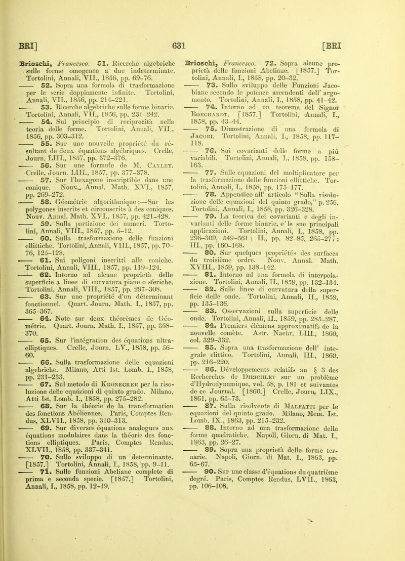 Brioscbi, Francesco. 51. Eicerche algebriche sulle forme omogenee a' due indeterminate. Tortolini, Annali, VII., 1856, pp. 69-76. 52. Sopra una formola di trasformazione per le serie doppianiente infinite. Tortolini, Annaii, VII., 1856, pp. 214-221. 53. Ricerche algebriche sulle forme binarie. Tortolini, Annali, VII., 1856, pp. 231-242. 54. Sul principio di reciprocity, nella teoria delle forme. Tortolini, Annali, VII.. 1856, pp. 303-312. • 55. Sur une nouvelle propriete du re- sultant de deux equations algebriques. Crelle, Journ. LIII., 1857, pp. 372-376. ■—:— 56. Sur une formule de M. Cayley. Crelle, Journ. LIII., 1857, pp. 377-378. — 57. Sur Fliexagone inscriptible dans une conique. Nouv,. Anna!. Math. XVI, 1857, pp. 269-272. 58. Geometrie algorithmique :—Si les polygones inscrits et circonscrits a, des coniques. Nouv. Annal. Math. XVI., 1857, pp. 421-428. 59. Sulla partizione dei numeri. Torto- lini, Annali, VIII., 1857, pp. 5-12. — 60. Sulla trasformazione delle fnnzioni ellittiche. Tortolini, Annali, VIII., 1857, pp. 70- 76, 125-128. 61. Sui poligoni inscritti alle coniche. Tortolini, Annali, VIII., 1857, pp. 119-124. 4i— 62. Intorno ad alcune proprieta delle superficie a linee ch curvatura piane o sferiche. Tortolini, Annali, VIII., 1857, pp. 297-308. -— 63. Sur une propriete d'un determinant fonctionnel. Quart. Journ. Math. I., 1857, pp. 365-367. -— 64. Note- sur deux theoremes de Geo- metric Quart. Journ. Math. I., 1857, pp. 368- 370. 65. Sur l'integration des equations ultra- elliptiques. Crelle, Journ. LV, 1858, pp. 56- 60. 66. Sulla trasformazione delle equazioni algebriche. Milano, Atti 1st. Lomb. I., 1858, pp. 231-233. 67. Sul metodo di Keonecker per la riso- luzione delle equazioni di quinto grado. Milano, Atti 1st. Lomb. I., 1858, pp. 275-282. 63. Sur la theorie de la transformation des fonctions Abeliennes. Paris. Comptes Ren- dus, XLVII., 1858, pp. 310-313.' 69. Sur diverses equations analogues aux equations modulaires dans la theorie des fonc- tions elliptiques. Paris, Comptes Rendus, XLVII., 1858, pp. 337-341. 70. Sullo sviluppo di un determinante. [1857.] Tortolini, Annali, I., 1858, pp. 9-11. 71. Sulle funzioni Abeliane complete di prima e seconda specie. [1857.] Tortolini, Annali, I., 1858, pp. 12-19. Brioschi, Francesco. 72. Sopra alcune pro- prieta delle funzioni Abeliane. [1857.] Tor- tolini, Annali, I., 1858, pp. 20-32. —-—■ 73. Sullo sviluppo delle Funzioni Jaco- biane secondo le potenze ascendenti dell' argo- mento. Tortolini, Annali, L, 1858, pp. 41-42. 74. Intorno ad un teorema del Signor Borchakdt. [1857.] Tortolini, Annali, I., 1858, pp. 43-44. 75, Dimostrazione di una formola di Jacobi. Tortolini, Annali, I., 1858, pp. 117- 118. — 76. Sui covarianti delle forme a piu variabili. Tortolini, Annali, I., 1858, pp. 158- 163. — 77. Sulle equazioni del moltiplicatore per la trasformazione delle funzioni ellittiche. Tor- tolini, Annali, I., 1858, pp. 175-177. 78. Appendice all' articolo  Sulla risolu- zione delle equazioni del quinto grado, p. 256. Tortolini, Annali, I., 1858, pp. 326-328. 79. La teorica dei covarianti e degli in- m - —o— — varianti delle forme binarie, ele sue principali applicazioni. Tortolini, Annali, L, 1858, pp. 296-309, 549-561; II., pp. 82-85, 265-27 7; in., pp. 160-168. 30. Sur quelques propriete* des surfaces du troisieme ordre. Nouv. Annal. Math. XVIII., 1859, pp. 138-142. 81. Intorno ad una formola di interpola- zione. Tortolini, Annali, II., 1859, pp. 132-134. 32. Sulle linee di curvatura della super- ficie delle onde.- Tortolini, Annali, II., 1859, pp. 135-136. 83. Osservazioni sulla superficie delle onde. Tortolini, Annali, II., 1859, pp. 285-287. 84. Premiers elemens approximatifs de la nouvelle comete. Astr. Nachr. LIII.. 1860, col. 329-332. 85. Sopra una trasformazione dell' inte- grale elittico. Tortolini, Annali, III., 1860, pp. 216-220. 86. Developpements relatif's au § 3 des Recherches de Dibiciilet sur un probleme d'Hydrodynamique, vol. 58, p. 181 et suivantes de ce Journal. [I860.] Crelle, Journ. LIX., 1861, pp. 63-73. — 87. Sulla risolvente di Malfatti per le equazioni del quinto grado. Milano, Mem. 1st. Lomb. IX., 1863, pp. 215-232. — 88. Intorno ad una trasformazione delle forme quadratiche. Xapoli, Giorn. di Mat. I., 1863, pp. 26-27. 89. Sopra una proprieta delle forme ter- narie. Napoli, Giorn. di Mat. I., 1863, pp. 65-67. 90. Sur uneclassc d'equations duquatrieme degre. Paris, Comptes Rendus. LVTI., 1863, pp. 106-108.