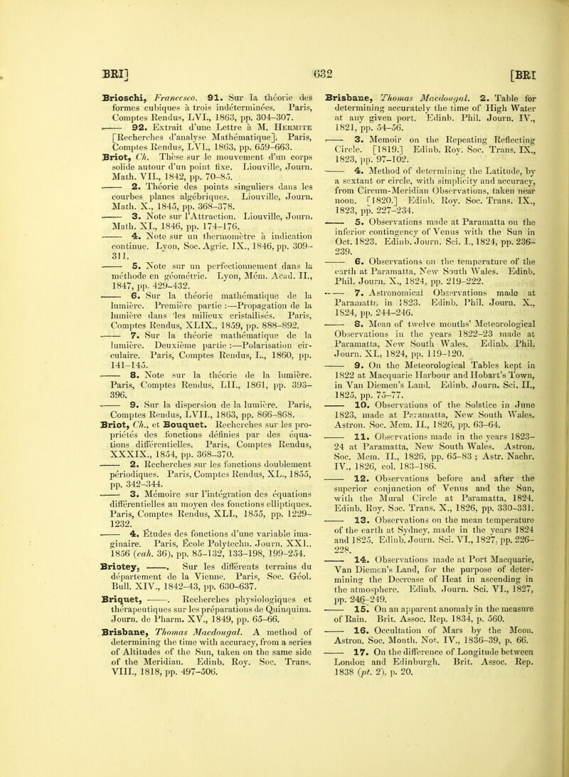 Brioschi,. Francesco. 91. Sur la theorie des formes cubiques a trois indeterminees. Paris, Comptes Rendus, LVI., 1863, pp. 304-307. . 92. Extrait d'une Lettre a M. Hermite [Recherches d'analyse Mathematique]. Paris, Comptes Rendus, LVI., 1863, pp. 659-663. Briot, C/i. These sur le mouvement d'un corps solide autour d'un point fixe. Liouville, Journ. Math. VII., 1842, pp. 70-8,5. — 2. Theorie des points singuliers dans les courbes planes algebriques. Liouville, Journ. Math. X., 1845, pp. 368-378. ■ 3. Note sur l'Attraction. Liouville, Journ. Math. XL, 1846, pp. 174-176. 4. ]Sote sur un thermometre a indication continue. Lyon, Soc. Agric. IX., 1846, pp. 309— 311. 5. Xote sur un perfectionnement dans la methode en geometric Lvon, Mem. Acad. II., 1847, pp. 429-432. 6. Sur la theorie mathematique de la lumiere. Premiere partie :—Propagation de la lumiere dans 'les milieux cristallises. Paris, Comptes Rendus, XLIX., 1859, pp. 888-892. — 7. Sur la theorie mathematique de la lumiere. Deuxieme partie :—Polarisation cir- culate. Paris, Comptes Rendus, L., 1860, pp. 141-145. — 8. Note sur la theorie de la lumiere. Paris, Comptes Rendus, LIL, 1861, pp. 393- 396. 9. Sur la dispersion de la lumiere. Paris, Comptes Rendus, LVIL, 1863, pp. 866-868. Briot, C/i., et Bouquet. Recherches sur les pro- prietes des fonctions definies par des equa- tions differentielles. Paris. Comptes Rendus, XXXIX., 1854, pp. 368-370. 2. Recherches sur les fonctions doublement, periodiques. Paris, Comptes Rendus, XL., 1855, pp. 342-344. 3. Memoire sur l'integration des equations differentielles au moyen des fonctions elliptiques. Paris, Comptes Rendus, XLL, 1855, pp. 1229- 1232. 4. Etudes des fonctions d'une variable ima- ginaire. Paris, Ecole Polytechn. Journ. XXI.. 1856 {cah. 36), pp. 85-132, 133-198, 199-254. Briotey, . Sur les differents terrains du departement de la Vienne. Paris, Soc. Geol. Bull. XIV., 1842-43, pp. 630-637. Briquet, ■ . Recherches physiologiques et therapeutiques sur les preparations de Quinquina. Journ. de Pharm. XV, 1849, pp. 65-66. Brisbane, Thomas Macdougal. A method of determining the time with accuracy, from a series of Altitudes of the Sun, taken on the same side of the Meridian. Edinb. Roy. Soc. Trans. VIII., 1818, pp. 497-506. Brisbane, Thomas Macdougal. 2. Table for determining accurately the time of High Water at any given port. Edinb. Phil. Journ. IV., 1821, pp. 54-56. ■ 3. Memoir on the Repeating Reflecting Circle. [1819.] Edinb. Roy. Soc. Trans. IX., 1823, pp. 97-102. 4. Method of determining the Latitude, by a sextant or circle, with simplicity and accuracy, from Circum-Meridian Observations, taken near noon. I]820.] Edinb. Roy. Soc. Trans. IX., 1823, pp. 227-234. 5. Observations made at Paramatta on the inferior contingency of Venus with the Sun in Oct. 1823. Edinb. Journ. Sci. L, 1824, pp. 236- 239. 6. Observations on the temperature of the earth at Paramatta, New South Wales. Edinb. Phil. Journ. X., 1824, pp. 219-222. > 7. Astronomical Observations made at Paramaltfi in 1823. Edinb. Phil. Journ. X., 1S24, pp. 244-246. 8. Mean of twelve months' Meteorological Observations in the years 1822-23 made at Paramatta, New South Wales. Edinb. Phil. Journ. XL, 1824, pp. 119-120. 9. On the Meteorological Tables kept in 1822 at Macquarie Harbour and Hobart's Town, in Van Diemen's Land. Edinb. Journ. Sci. II., 1825, pp. 75-77. 10. Observations of the Solstice in June 1823, made at Paramatta, New South Wales. Astron. Soc. Mem. II., 1826, pp. 63-64. — 11. Observations made in the years 1823- 24 at Paramatta, New South Wales. Astron. Soc. Mem. II., 1826, pp. 65-83 ; Astr. Nachr. IV, 1826, col. 183-186. — 12. Observations before and after the superior conjunction of Venus and the Sun, with the Mural Circle at Paramatta, 1824. Edinb. Roy. Soc. Trans. X., 1826, pp. 330-331. 13. Observations on the mean temperature of the earth at Sydney, made in the years 1824 and 1825. Edinb. Journ. Sci. VI., 1827.- pp. 226- 228. 14. Observations made at Port Macquarie, Van Diemen's Land, for the purpose of deter- mining the Decrease of Heat in ascending in the atmosphere. Edinb. Journ. Sci. VI., 1827, pp. 24g-249. — 15. On an apparent anomaly in the measure of Rain. Brit. Assoc. Rep. 1834, p. 560. — 16. Occupation of Mars by the Moon. Astron. Soc. Month. Not. IV, 1836-39, p. 66. — 17. On the difference of Longitude between London and Edinburgh. Brit. Assoc. Rep. 1838 (pt. 2), p. 20.