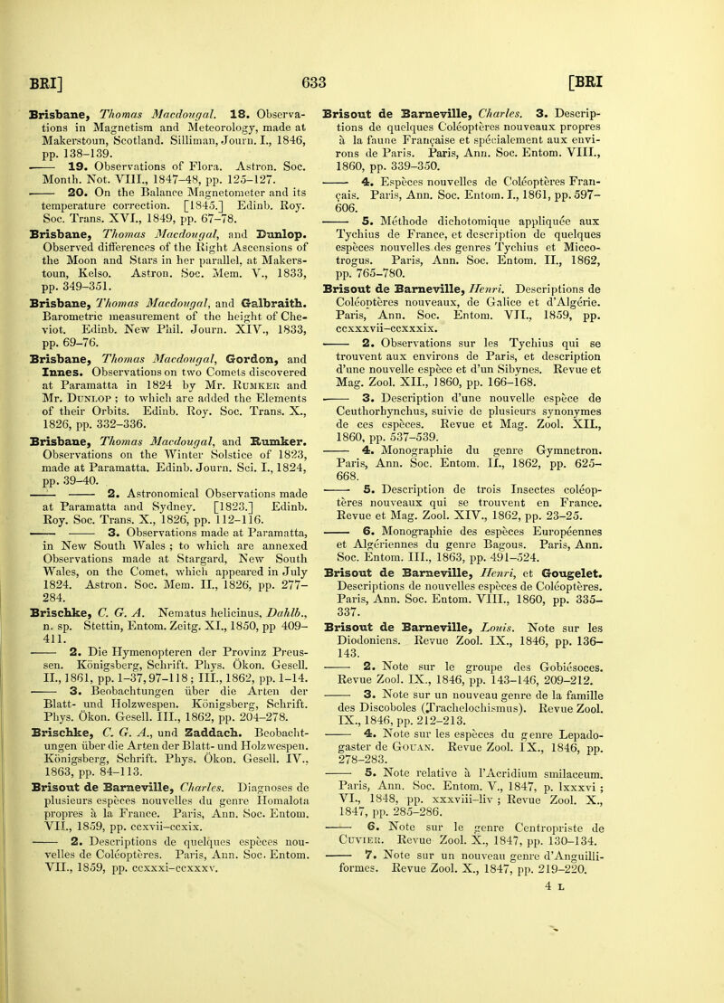 Brisbane, Thomas Macdougal. 18. Observa- tions in Magnetism and Meteorology, made at Makerstoun, Scotland. Silliman, Journ. L, 1846, Month. Not. VIII., 1847-48, pp. 125-127. ■ 20. On the Balance Magnetometer and its temperature correction. [1845.] Edinb. Roy. Brisbane, Thomas Macdougal, and Dunlop. Observed differences of the Right Ascensions of the Moon and Stars in her parallel, at Makers- Brisbane, Thomas Macdougal, and Galbraith. Barometric measurement of the height of Che- viot. Edinb. New Phil. Journ. XIV., 1833, Brisbane, Thomas Macdougal, Gordon, and Innes. Observations on two Comets discovered at Paramatta in 1824 by Mr. Rumkek and Mr. Dunlop ; to which are added the Elements of their Orbits. Edinb. Roy. Soc. Trans. X., Brisbane, Thomas Macdougal, and Bumker. Observations on the Winter Solstice of 1823, made at Paramatta. Edinb. Journ. Sci. I., 1824, —— 2. Astronomical Observations made at Paramatta and Sydnev. [1823.] Edinb. Roy. Soc. Trans. X., 1826^ pp. 112-116. —;— 3. Observations made at Paramatta, in New South Wales ; to which are annexed Observations made at Stargard, New South Wales, on the Comet, which appeared in July 1824. Astron. Soc. Mem. II., 1826, pp. 277- 284. Brischke, C. G. A. Nematus helicinus. Dahlb., n. sp. Stettin, Entom. Zeitg. XL, 1850, pp 409- 411. 2. Die Hymenopteren der Provinz Preus- sen. Konigsberg, Schrift. Phys. Okon. Gesell. II., 1861, pp. 1-37,97-118; III., 1862, pp. 1-14. ■ 3. Beobachtungen iiber die Arten der Blatt- und Holzwespen. Konigsberg, Schrift. Phys. Okon. Gesell. III., 1862, pp. 204-278. Brischke, C. G. A., und Zaddacb. Beobacht- ungen iiber die Arten der Blatt- und Holzwespen. Konigsberg, Schrift. Phys. Okon. Gesell. IV.. 1863, pp. 84-113. Brisout de Barneville, Charles. Diagnoses de plusieurs especes nouvelles du genre Homalota propres a la France. Paris, Ann. Soc. Entom. VII., 1859, pp. ccxvii—ccxix. 2. Descriptions de quelques especes nou- velles de Coleopteres. Paris, Ann. Soc. Entom. VII., 1859, pp. ccxxxi-ccxxxv. Brisout de Barneville, Charles. 3. Descrip- tions de quelques Coleopteres nouveaux propres a la faune Francaise et specialement aux envi- 4. Especes nouvelles de Coleopteres Fran- cais. Paris, Ann. Soc. Entom. I., 1861, pp. 597- 606. Tychius de France, et description de quelques especes nouvelles des genres Tychius et Micco- trogus. Paris, Ann. Soc. Entom. II., 1862, Coleopteres nouveaux, de Galice et dAlgerie. Paris, Ann. Soc. Entom. VII., 1859, pp. ccxxxvii-ccxxxix. trouvent aux environs de Paris, et description d'une nouvelle espece et d'un Sibynes. Revue et Mag. Zool. XII., I860, pp. 166-168. 3. Description d'une nouvelle espece de Ceuthorhynchus, suivie de plusieurs synonymes 4. Monographie du genre Gymnetron. Paris, Ann. Soc. Entom. II., 1862, pp. 625- 668. 5. Description de trois Insectes coleop- teres nouveaux qui se trouvent en France. Revue et Mag. Zool. XIV., 1862, pp. 23-25. 6. Monographie des especes Europeennes et Algeriennes du genre Bagous. Paris, Ann. Soc. Entom. III., 1863, pp. 491-524. Brisout de Barneville, Henri, et Gougelet. Descriptions de nouvelles especes de Coleopteres. Paris, Ann. Soc. Entom. VIII., 1860, pp. 335- 337. Brisout de Barneville, Louis. Note sur les Diodoniens. Revue Zool. IX., 1846, pp. 136- 143. 2. Note sur le groupe des Gobiesoces. Revue Zool. IX., 1846, pp. 143-146, 209-212. 3. Note sur un nouveau genre de la famille des Discoboles (Trachelochismus). Revue Zool. IX., 1846, pp. 212-213. 4. Note sur les especes du genre Lepado- gaster de Gouan. Revue Zool. IX., 1846, pp. 278-283. 5. Note relative a TAcridium smilaceum. Paris, Ann. Soc. Entom. V, 1847, p. lxxxvi ; VI., 1848, pp. xxxviii-liv ; Revue Zool. X., 1847, pp. 285-286. 6. Note sur le genre Centropriste de Cuviee. Revue Zool. X., 1847, pp. 130-134. 7. Note sur un nouveau genre dAnguilli- formes. Revue Zool. X., 1847, pp. 219-220. 4 L