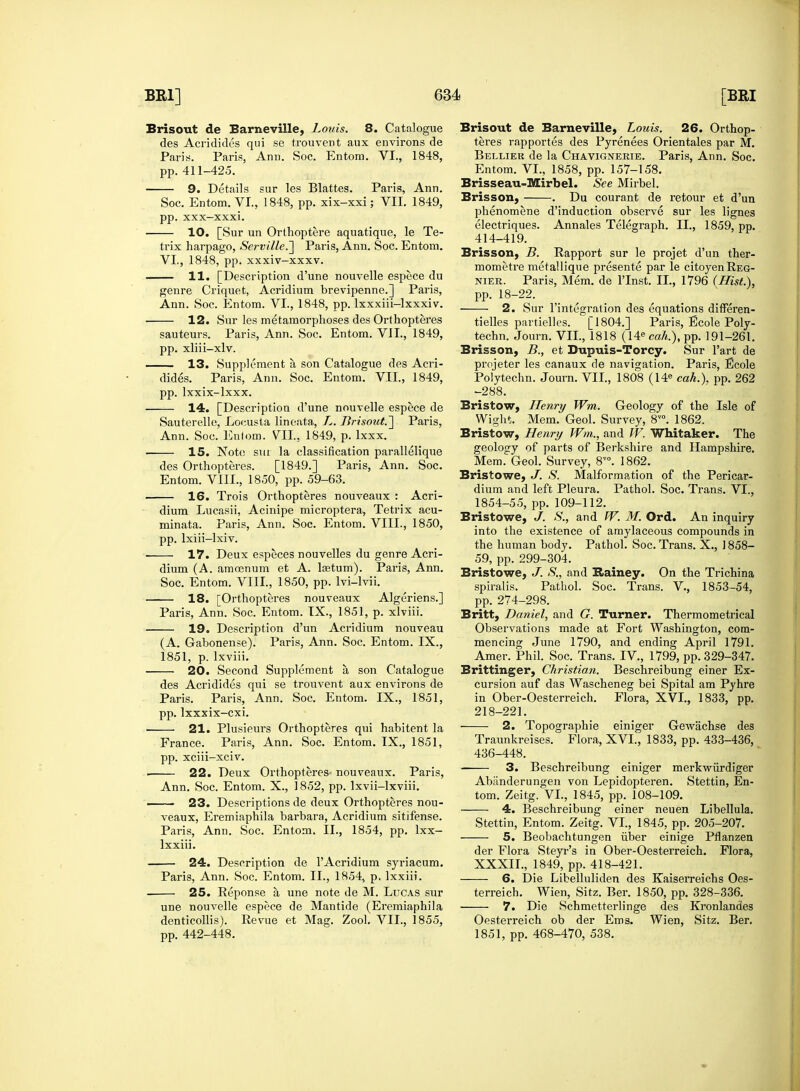 Brisout de Barneville, Louis. 8. Catalogue des Acridides qui se trouvent aux environs de Paris. Paris, Ann. Soc. Entom. VI., 1848, pp. 411-425. 9. Details sur les Blattes. Paris, Ann. Soc. Entom. VI., 1848, pp. xix-xxi; VII. 1849, pp. xxx—xxxi. 10. [Sur un Orthoptere aquatique, le Te- trix harpago, Serville.~] Paris, Ann. Soc. Entom. VI., 1848, pp. xxxiv-xxxv. 11. [Description d'une nouvelle espece du genre Criquet, Acridium brevipenne.] Paris, Ann. Soc. Entom. VI., 1848, pp. lxxxiii-lxxxiv. 12. Sur les metamorphoses des Orthopteres sauteurs. Paris, Ann. Soc. Entom. VII., 1849, pp. xliii-xlv. 13. Supplement a son Catalogue des Acri- dides. Paris, Ann. Soc. Entom. VII., 1849, pp. lxxix-lxxx. 14. [Description d'une nouvelle espece de Sauterelle, Locusta lineata., L. Brisout.'] Paris, Ann. Soc. Enlom. VII., 1849, p. Ixxx. 15. Note sut la classification parallelique des Orthopteres. [1849.] Paris, Ann. Soc. Entom. VIII., 1850, pp. 59-63. 16. Trois Orthopteres nouveaux : Acri- dium Lucasii, Acinipe microptera, Tetrix acu- minata. Paris, Ann. Soc. Entom. VIII., 1850, pp. lxiii-lxiv. — 17. Deux especes nouvelles du genre Acri- dium (A. amoenum et A. lfetum). Paris, Ann. Soc. Entom. VIII., 1850, pp. lvi-lvii. 18. [Orthopteres nouveaux Algeriens.] Paris, Ann. Soc. Entom. IX., 1851, p. xlviii. 19. Description d'un Acridium nouveau (A. Gabonense). Paris, Ann. Soc. Entom. IX., 1851, p. lxviii. 20. Second Supplement a son Catalogue des Acridides qui se trouvent aux environs de Paris. Paris, Ann. Soc. Entom. IX., 1851, pp. lxxxix-cxi. 21. Plusieurs Orthopteres qui habitent la France. Paris, Ann. Soc. Entom. IX., 1851, pp. xcm-xciv. 22. Deux Orthopteres- nouveaux. Paris, Ann. Soc. Entom. X., 1852, pp. lxvii-lxviii. ■ 23. Descriptions de deux Orthopteres nou- veaux, Eremiaphila barbara, Acridium sitifense. Paris, Ann. Soc. Entom. II., 1854, pp. lxx- lxxiii. 24. Description de l'Acridium syriacum. Paris, Ann. Soc. Entom. II., 1854, p. lxxiii. 25. Reponse a une note de M. Lucas sur une nouvelle espece de Mantide (Eremiaphila denticollis). Revue et Mag. Zool. VII., 1855, pp. 442-448. Brisout de Barneville, Louis. 26. Orthop- teres rapportes des Pyrenees Orientales par M. Bellier de la Chavignerie. Paris, Ann. Soc. Entom. VI., 1858, pp. 157-158. Brisseau-Mirbel. See Mirbel. Brisson, . Du courant de retour et d'un phenomene d'induction observe sur les lignes electriques. Annales Telegraph. II., 1859, pp. 414-419. Brisson, B. Rapport sur le projet d'un ther- mometre metallique presente par le citoyenREG- nier. Paris, Mem. de l'lnst. II., 1796 {Hist.), pp. 18-22. 2. Sur l'integration des equations differen- tielles partielles. [1804.] Paris, Ecole Poly- techn. Journ. VII., 1818 (14e cah.), pp. 191-261. Brisson, B., et Dupuis-Torcy. Sur l'art de projeter les canaux de navigation. Paris, Ecole Polytechn. Journ. VII., 1808 (14e cah.). pp. 262 -288. Bristow, Henry Wm. Geology of the Isle of Wight. Mem. Geol. Survey, 8V0. 1862. Bristow, Henry Wm,., and W. Whitaker. The geology of parts of Berkshire and Hampshire. Mem. Geol. Survey, 8™. 1862. Bristowe, J. S. Malformation of the Pericar- dium and left Pleura. Pathol. Soc. Trans. VI., 1854-55, pp. 109-112. Bristowe, J. S., and W. M. Ord. An inquiry into the existence of amylaceous compounds in the human body. Pathol. Soc. Trans. X., 1858- 59, pp. 299-304. Bristowe, J. S., and Bainey. On the Trichina spiralis. Pathol. Soc. Trans. V, 1853-54, pp. 274-298. Britt, Daniel, and G. Turner. Thermometrical Observations made at Fort Washington, com- mencing June 1790, and ending April 1791. Amer. Phil. Soc. Trans. IV., 1799, pp. 329-347. Brittinger, Christian. Beschreibung einer Ex- cursion auf das Wascheneg bei Spital am Pyhre in Ober-Oesterreich. Flora, XVI., 1833, pp. 218-221. 2. Topographie einiger Gewachse des Traunkreises. Flora, XVI., 1833, pp. 433-436, 436-448. 3. Beschreibung einiger merkwiirdiger Abiinderungen von Lepidopteren. Stettin, En- tom. Zeitg. VI., 1845, pp. 108-109. 4. Beschreibung einer neuen Libellula. Stettin, Entom. Zeitg. VI, 1845, pp. 205-207. 5. Beobachtungen iiber einige Pflanzen der Flora Steyr's in Ober-Oesterreich. Flora, XXXII., 1849, pp. 418-421. 6. Die Libelluliden des Kaiserreichs Oes- terreich. Wien, Sitz. Ber. 1850, pp. 328-336. 7. Die Schmetterlinge des Kronlandes Oesterreich ob der Ems. Wien, Sitz. Ber. 1851, pp. 468-470, 538.