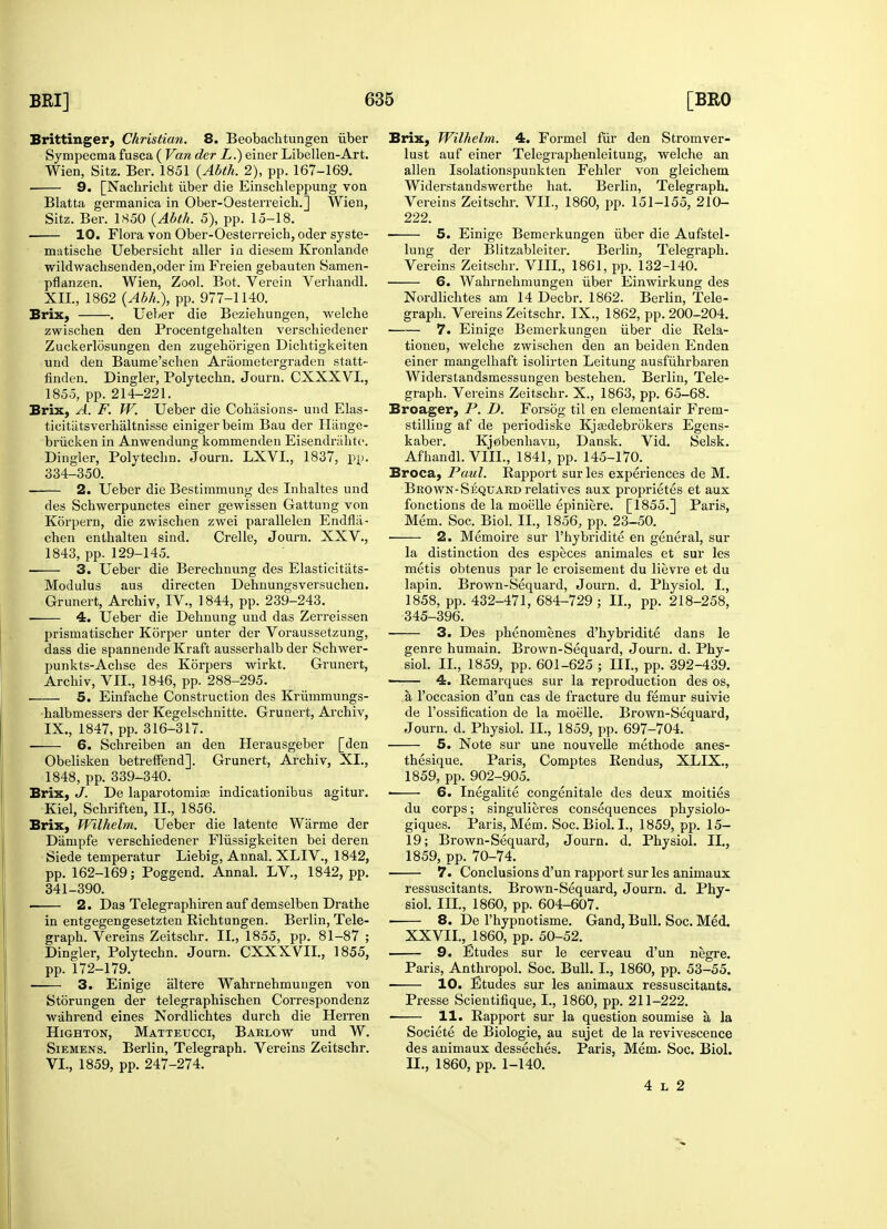 Brittinger, Christian. 8. Beobachtungen iiber Sympecmafusca ( Van der L.) einer Libellen-Art. Wien, Sitz. Ber. 1851 (Abth. 2), pp. 167-169. 9. [Nachricht iiber die Einschleppung von Blatta germanica in Ober-Oesterreich.] Wien, Sitz. Ber. 1850 {Abth. 5), pp. 15-18. 10. Flora von Ober-Oesterreich, oder syste- matiscbe Uebersicbt aller in diesem Kronlande wildwacbsenden,oder im Freien gebauten Samen- pflanzen. Wien, Zool. Bot. Verein Verhandl. XII., 1862 (Abh.), pp. 977-1140. Brix, . Ueber die Beziehungen, welcbe zwischen den Procentgehalten verscbiedener Zuckerldsungen den zugeborigen Dichtigkeiten und den Baume'schen Araometergraden statt- finden. Dingier, Polytecbn. Journ. CXXXVI., 1855, pp. 214-221. Brix, A. F. W. Ueber die Cohesions- und Elas- tieitiitsverhaltnisse einigerbeim Bau der Hange- briicken in Anwendung kommenden Eisendrabtc. Dingier, Polytecbn. Journ. LXVI., 1837, pp. 334-350. 2. Ueber die Bestimmung des Inhaltes und des Scbwerpunctes einer gewissen Gattung von Korpern, die zwischen zwei parallelen Endflii- chen enthalten sind. Crelle, Journ. XXV., 1843, pp. 129-145. 3. Ueber die Berechnung des Elasticitats- Modulus aus directen Dehnungsversuchen. Grunert, Archiv, IV., 1844, pp. 239-243. 4. Ueber die Dehnung und das Zerreissen prismatiscber Korper unter der Voraussetzung, dass die spannende Kraft ausserhalb der Schwer- punkts-Acbse des Korpers wirkt. Grunert, Arcbiv, VII., 1846, pp. 288-295. 5. Einfache Construction des Krummungs- halbmessers der Kegelschnitte. Grunert, Archiv, IX., 1847, pp. 316-317. 6. Schreiben an den Herausgeber [den Obelisken betreffend]. Grunert, Archiv, XI., 1848, pp. 339-340. Brix, J. De laparotomia? indicationibus agitur. Kiel, Schriften, II., 1856. Brix, Wilhelm. Ueber die latente Warme der Dampfe verschiedener Flussigkeiten bei deren Siede temperatur Liebig, Annal. XLIV., 1842, pp. 162-169; Poggend. Annal. LV., 1842, pp. 341-390. 2. Das Telegraphiren auf demselben Drathe in entgegengesetzten Richtungen. Berlin, Tele- graph. Vereins Zeitschr. II., 1855, pp. 81-87 ; Dingier, Polytechn. Journ. CXXXVIL, 1855, pp. 172-179. 3. Einige altere Wahrnehmungen von Storungen der telegraphischen Correspondenz wahrend eines Nordlichtes durch die Herren Highton, Matteucci, Barlow und W. Siemens. Berlin, Telegraph. Vereins Zeitschr. VI., 1859, pp. 247-274. Brix, Wilhelm. 4. Formel fur den Stromver- lust auf einer Telegraphenleitung, welche an alien Isolationspunkten Fehler von gleichem Widerstandswerthe hat. Berlin, Telegraph. Vereins Zeitschr. VII., 1860, pp. 151-155, 210- 222. 5. Einige Bemerkungen iiber die Aufstel- lung der Blitzableiter. Berlin, Telegraph. Vereins Zeitschr. VIII., 1861, pp. 132-140. 6. Wahrnehmungen iiber Einwirkung des Nordlichtes am 14 Decbr. 1862. Berlin, Tele- graph. Vereins Zeitschr. IX., 1862, pp. 200-204. 7. Einige Bemerkungen iiber die Rela- tionen, welche zwischen den an beiden Enden einer mangelhaft isolirten Leitung ausfiihrbaren Widerstandsmessungen bestehen. Berlin, Tele- graph. Vereins Zeitschr. X., 1863, pp. 65-68. Broager, P. D. Forsog til en elementair Frem- stilling af de periodiske Kjajdebrokers Egens- kaber. Kj0benbavn, Dansk. Vid. Selsk. Afhandl. VIII., 1841, pp. 145-170. Broca, Paul. Rapport surles experiences de M. Brown-Sequard relatives aux proprietes et aux fonctions de la moelle epiniere. [1855.] Paris, Mem. Soc. Biol. II., 1856, pp. 23-50. 2. Memoire sur l'hybridite en general, sur la distinction des especes animales et sur les metis obtenus par le croisemeut du lievre et du lapin. Brown-Sequard, Journ. d. Physiol. I., 1858, pp. 432-471, 684-729 ; II., pp. 218-258, 345-396. 3. Des phenomenes d'hybridite dans le genre humain. Brown-Sequard, Journ. d. Phy- siol. II., 1859, pp. 601-625 ; III., pp. 392-439. ■ 4. Remarques sur la reproduction des os, a l'occasion d'un cas de fracture du femur suivie de l'ossification de la moelle. Brown-Sequard, Journ. d. Physiol. II., 1859, pp. 697-704. 5. Note sur une nouvelle methode anes- thesique. Paris, Comptes Rendus, XLIX., 1859, pp. 902-905. ■ 6. Inegalite congenitale des deux moities du corps; singulieres consequences physiolo- giques. Paris, Mem. Soc. Biol. I., 1859, pp. 15- 19; Brown-Sequard, Journ. d. Physiol. II., 1859, pp. 70-74. 7. Conclusions d'un rapport sur les animaux ressuscitants. Brown-Sequard, Journ. d. Phy- siol. III., 1860, pp. 604-607. ■ 8. De l'hypnotisme. Gand, Bull. Soc. Med. XXVII., 1860, pp. 50-52. 9. Etudes sur le cerveau d'un negre. Paris, Anthropol. Soc. Bull. I., 1860, pp. 53-55. 10. Etudes sur les animaux ressuscitants. Presse Scientifique, I., 1860, pp. 211-222. 11. Rapport sur la question soumise a la Societe de Biologie, au sujet de la revivescence des animaux desseches. Paris, Mem. Soc. Biol. II., 1860, pp. 1-140. 4 l 2