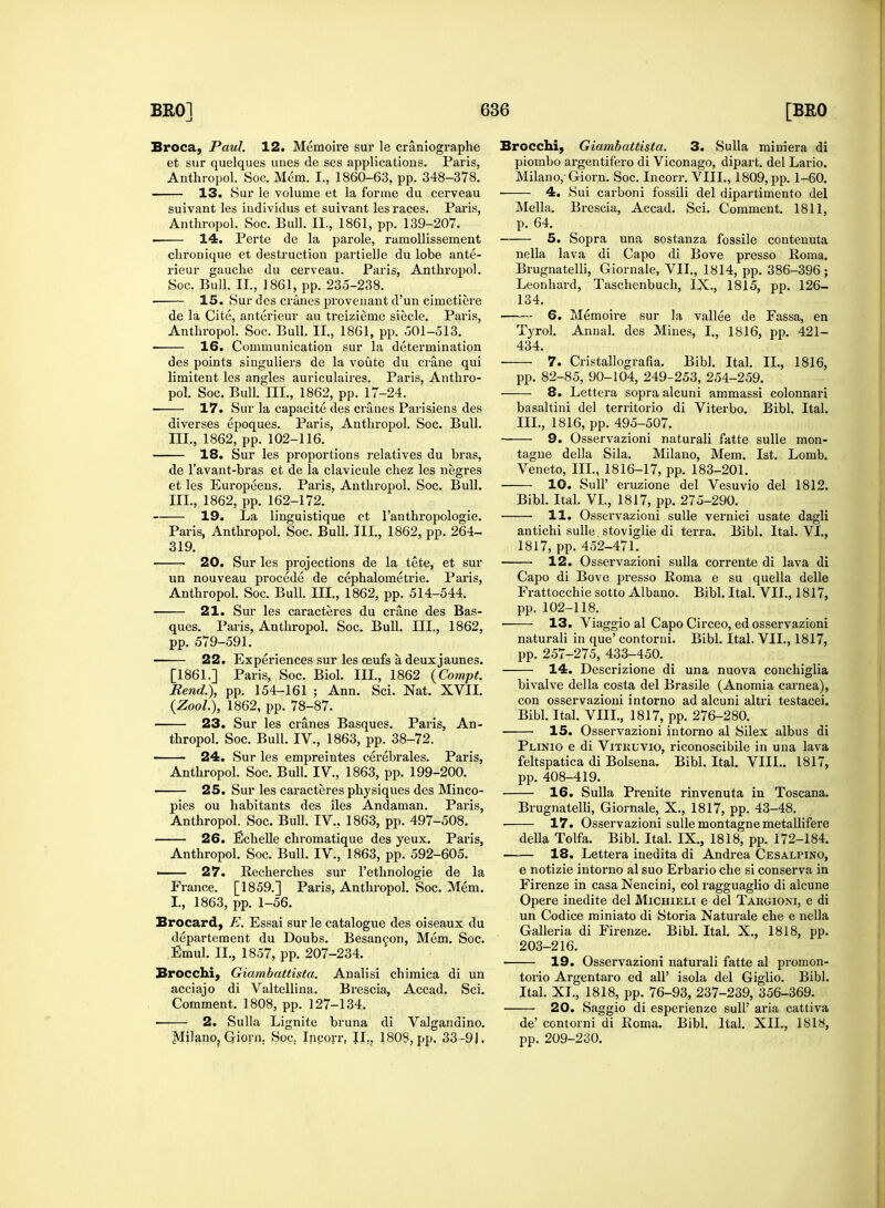 Broca, Paul. 12. Memoire sur le craniographe et sur quelques unes de ses applications. Paris, Anthropol. Soc. Mem. I., 1860-63, pp. 348-378. 13. Sur le volume et la forme du cerveau suivant les iudividus et suivant les races. Paris, Anthropol. Soc. Bull. II., 1861, pp. 139-207. . 14. Perte de la parole, ramollissement chronique et destruction partielJe du lobe ante- rieur gauche du cerveau. Paris, Anthropol. Soc. Bull. II., 1861, pp. 235-238. ■ 15. Sur des cranes provenant d'un cimetiere de la Cite, anterieur au treizieme siecle. Paris, Anthropol. Soc. Bull. II., 1861, pp. 501-513. 16. Communication sur la determination des points singuliers de la voute du crane qui limitent les angles auriculaires. Paris, Anthro- pol. Soc. Bull. III., 1862, pp. 17-24. 17. Sur la capacite des cranes Parisiens des diverses epoques. Paris, Anthropol. Soc. Bull. III., 1862, pp. 102-116. 18. Sur les proportions relatives du bras, de l'avant-bras et de la clavicule chez les negres et les Europeens. Paris, Anthropol. Soc. Bull. III., 1862, pp. 162-172. 19. La linguistique et l'anthropologie. Paris, Anthropol. Soc. Bull. Ill, 1862, pp. 264- 319. 20. Sur les projections de la tete, et sur un nouveau procede de cephalometrie. Paris, Anthropol. Soc. Bull. III., 1862, pp. 514-544. 21. Sur les caracteres du crane des Bas- ques. Paris, Anthropol. Soc. Bull. III., 1862, pp. 579-591. 22. Experiences sur les ceufs a deux jaunes. [1861.] Paris, Soc. Biol, in., 1862 (Compt. Bend.), pp. 154-161 ; Ann. Sci. Nat. XVII. (Zool.), 1862, pp. 78-87. 23. Sur les cranes Basques. Paris, An- thropol. Soc. Bull. IV., 1863, pp. 38-72. 24. Sur les empreintes cerebrales. Paris, Anthropol. Soc. Bull. IV, 1863, pp. 199-200. 25. Sur les caracteres physiques des Minco- pies ou habitants des iles Andaman. Paris, Anthropol. Soc. Bull. IV, 1863, pp. 497-508. 26. Echelle chromatique des yeux. Paris, Anthropol. Soc. Bull. IV, 1863, pp. 592-605. ■ 27. Recherches sur l'ethnologie de la France. [1859.] Paris, Anthropol. Soc. Mem. I, 1863, pp. 1-56. Brocard, E. Essai sur le catalogue des oiseaux du departement du Doubs. Besancon, Mem. Soc. Emul. II., 1857, pp. 207-234. Brocchi, Giambattista. Analisi chimica di un acciajo di Valtellina. Brescia, Accad. Sci. Comment. 1808, pp. 127-134. 2. Sulla Lignite bruna di Valgandino. MilariOj Griorn. Soc. Incorr, IL, 1808, pp. 33 -9J. Brocchi, Giambattista. 3. Sulla miniera di piombo argentifero di Viconago, dipart. del Lario. Milano, Ciorn. Soc. Incorr. VIII., 1809, pp. 1-60. 4. Sui carboni fossili del dipartimento del Mella. Brescia, Accad. Sci. Comment. 1811, p. 64. 5. Sopra una sostanza fossile contenuta nella lava di Capo di Bove presso Roma. Brugnatelli, Giornale, VII., 1814, pp. 386-396; Leonhard, Taschenbuch, IX., 1815, pp. 126- 134. 6. Memoire sur la vallee de Fassa, en Tyrol. Annal. des Mines, I., 1816, pp. 421- 434. 7. Cristallografia. Bibl. Ital. IL, 1816, pp. 82-85, 90-104, 249-253, 254-259. 8. Lettera sopra alcuni ammassi colonnari basaltini del territorio di Viterbo. Bibl. Ital. III., 1816, pp. 495-507. 9. Osservazioni naturali fatte sulle mon- tagne della Sila. Milano, Mem. 1st. Lomb. Veneto, III., 1816-17, pp. 183-201. 10. Sull' eruzione del Vesuvio del 1812. Bibl. Ital. VI., 1817, pp. 275-290. 11. Osservazioni sulle vernici usate dagli antichi sulle stoviglie di terra. Bibl. Ital. VI., 1817, pp. 452-471. 12. Osservazioni sulla corrente di lava di Capo di Bove presso Roma e su quella delle Frattocchie sotto Albano. Bibl. Ital. VII., 1817, pp. 102-118. ■ 13. Viaggio al Capo Circeo, ed osservazioni naturali in que' contorni. Bibl. Ital. VII., 1817, pp. 257-275, 433-450. 14. Descrizione di una nuova conchiglia bivalve della costa del Brasile (Anomia carnea), con osservazioni intorno ad alcuni altri testacei. Bibl. Ital. VIII., 1817, pp. 276-280. — 15. Osservazioni intorno al Silex albus di Plinio e di Vitkuvio, riconoscibile in una lava feltspatica di Bolsena. Bibl. Ital. VIII.. 1817, pp. 408-419. 16. Sulla Prenite rinvenuta in Toscana. Brugnatelli, Giornale, X., 1817, pp. 43-48. 17. Osservazioni sulle montagne metallifere della Tolfa. Bibl. Ital. IX, 1818, pp. 172-184. 18. Lettera inedita di Andrea Cesalpino, e notizie intorno al suo Erbario che si conserva in Firenze in casa Nencini, col ragguaglio di alcune Opere inedite del Michieli e del Targioni, e di un Codice miniato di Storia Naturale che e nella Galleria di Firenze. Bibl. Ital. X., 1818, pp. 203-216. — 19. Osservazioni naturali fatte al promon- torio Argentaro ed all' isola del Giglio. Bibl. Ital. XL, 1818, pp. 76-93, 237-239, 356-369. — 20. Saggio di esperienze sull' aria cattiva de' contorni di Roma. Bibl. Ital. XII., 1818, pp. 209-230.