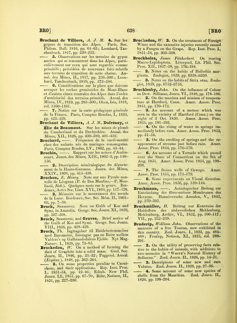 Brochant de Villiers, A. J. M. 4. Sur les gypses de transition des Alpes. Paris, Soc. Philom. Bull. 1816, pp. 61-63; Leonhard, Tas- chenbuch, 1817, pp. 220-222. 5. Observations sur les terrains de gypse ancien qui se rencontrent dans les Alpes, parti- culierement sur ceux qui sont regardes comme primitifs ; precedees de nouveaux faits relatifs aux terrains de transition de cette chaine. An- nal. des Mines, II., 1817, pp. 256-300 ; Leon- hard, Taschenbuch, 1819, pp. 572-594. 6. Considerations sur la place que doivent occuper les roches granitoides du Mont-Blanc ■et d'autres cimes centrales des Alpes dans l'ordre •d'anteriorite des terrains primitifs. Annal. des Mines, IV., 1819, pp. 283-300; Oken, Isis, 1818, col. 1160-1161. 7. Notice sur la carte geologique generale de la France. Paris, Comptes Rendus. I., 1835, pp. 423-429. Brochant de Villiers, A. J. 31., Dufrenoy, et Elie de Beaumont. Sur les mines de plomb <du Cumberland et du Derbyshire. Annal. des Mines, XII., 1826, pp. 339-389, 401-432. Brochard, . Frequence de la surdi-mutite chez des enfants nes de mariages consanguins. Paris, Comptes Rendus, LV., 1862, pp. 43-44. Brochin, . Rapport sur les usines dAudin- court. Journ. des Mines, XIII., 1802-3, pp. 148- 156. 2. Description mineralogique du departe- ment de la Haute-Garonne. Journ. des Mines, XXIV., 1808, pp. 415-438. Brochon, E. Henry. Note sur une Pyrule nou- velle de Leognan (P. de Des Moulins,—P. Mou- linsii, Nob.). Quelques mots sur le genre. Bor- deaux, Actes Soc. Linn. XVI., 1849, pp. 117-128. ■ 2. Memoire sur le mouvement des noeuds de la Lune. Bordeaux, Soc. Sci. Mem. II., 1861- 63, pp. 7-59. Brock, Saumarez. Note on Gulfs of Kos and Symi, in Anatolia. Geogr. Soc. Journ. XL, 1839, pp. 507-508. Brock, Saumarez, and Graves. Brief notice of the Gulfs of Kos and Symi. Geogr. Soc. Journ. VIII., 1838, pp. 428-129. Brock, Th. Iagttagelser til H0idebestemmelser med Barometer, foretagne paa en Reise niellem Valderss og Gulbrandsdalens Fjelde. Nyt Mag. Naturv. I., 1838, pp. 73-85. Brockedon, W. On a method of forming the dust of Graphite into a solid mass. Geol. Soc. Journ. II., 1846, pp. 31-32; Poggend. Annal. (Erganz.), 1848, pp. 362-364. 2. On some properties peculiar to Caout- chouc, and their applications. Roy. Inst. Proc. I., 1851-54, pp. 42-46; Edinb. New Phil. Journ. LI., 1851, pp. 67-70; Rohr, Notizen, II., 1851, pp. 227-230. Brockedon, W. 3. On the treatment of Foreign Wines and the extensive injuries recently caused by a Fungus on the Grape. Roy. Inst. Proc. I., 1851-54, pp. 303-308. Brockholes, James Fitzherbert. On rearing Macro-Lepidoptera. Liverpool, Lit. Phil. Soc. Proc. XII., 1857-58, pp. 176-194. 2. Notes on the habits of Heliothis mar- ginata. Zoologist, 1859, pp. 6338-6339. 3. Notes on the habits of Strix otus. Zoolo- gist, 1859, pp. 6752-6753. Brocklesby, John. On the influence of Colour on Dew. Silliman, Journ. VI., 1848, pp. 178-186. 2. On the maxima and minima of tempera- ture at Hartford, Conn. Amer. Assoc. Proc. 1851, pp. 170-173. 3. An account of a meteor which was seen in the vicinity of Hartford (Conn.) on the night of 3 Oct. 1850. Amer. Assoc. Proc. 1851, pp. 191-193. 4. On the rising of water in springs im- mediately before rain. Amer. Assoc. Proc. 1853, pp. 51-54. 5. On the swelling of springs and the re- appearance of streams just before rain. Amer. Assoc. Proc. 1854, pp. 170-179. 6. An account of a Tornado which passed over the State of Connecticut on the 9th of Aug. 1851. Amer. Assoc. Proc. 1854, pp. 199- 208. 7. The frozen wells of Oswego. Amer. Assoc. Proc. 1855, pp. 175-179. 8. Some experiments on Visual direction. Amer. Assoc. Proc. 1856, pp. 139-144. Brockmann, . Aetiologischer Beitrag zur Entziindung der fibro-serosen Membranen des Herzens. Hannbversche Annalen, V., 1845, pp. 259-395. Brockmuller, H. Beitrag zur Kenntniss der Haideflora des sudwestlichen Meklenburg. Meklenburg, Archiv, VI., 1852, pp. 100-112; VII., pp. 252-259. Broderip, William John. Observations of the manners of a live Toucan, now exhibited in this country. Zool. Journ. I., 1825, pp. 484- 488; Froriep, Notizen, XL, 1825, col. 289- 291. 2. On the utility of preserving facts rela- tive to the habits of animals, with additions to two memoirs in  White's Natural History of Selborne. Zool. Journ. LL, 1826, pp. 14-21. 3. Descriptions of some new and rare Volutes. Zool. Journ. II., 1826, pp. 27-36. 4. Some account of some new species of shells from the Mauritius. Zool. Journ. II., 1826. pp. 198-204.