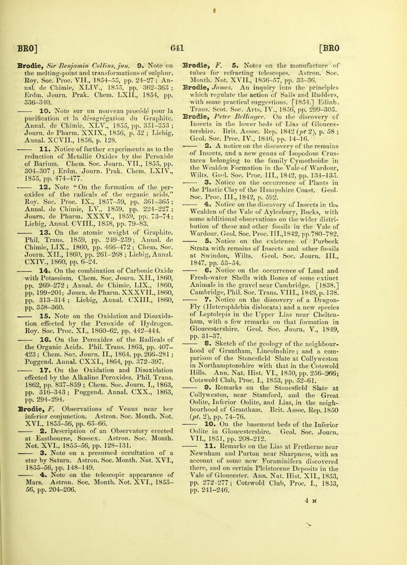 I Brodie, Sir Benjamin Collins, jun. 9. Note on the melting-point and transformations of sulphur. nal. de Chimie, XLIV., 1855, pp. 362-363 ; Erdm. Journ. Prak. Chem. LXIL, 1854, pp. 336-340. 10. Note sur un nouveau procede pour la purification et la desagregation du Graphite. Annal. de Chimie, XLV, 1855, pp. 351-353 ; Journ. de Pharm. XXIX., 1856, p. 52 ; Liebig, reduction of Metallic Oxides by the Peroxide of Barium. Chem. Soc. Journ. VII., 1855, pp. 304-307 ; Erdm. Journ. Prak. Chem. LXIV, 12. Note On the formation of the per- oxides of the radicals of the organic acids. Roy. Soc. Proc. IX., 1857-59, pp. 361-365; Annal. de Chimie, LV, 1859. pp. 224-227 ; Journ. de Pharm. XXXV, 1859, pp. 73-74; 13. On the atomic weight of Graphite. Phil. Trans. 1859, pp. 249-259; Annal. de Chimie, LIX., 1860, pp. 466-472; Chem. Soc. Journ. XII., 1860, pp. 261-268 ; Liebig, Annal. —■ 14. On the combination of Carbonic Oxide with Potassium. Chem. Soc. Journ. XII., 1860, pp. 269-272; Annal. de Chimie, LIX., I860, pp. 199-201; Journ. de Pharm. XXXVII., 1860, pp. 313-314 ; Liebig, Annal. CXIIL, 1860, 15. Note on the Oxidation and Disoxida- tion effected by the Peroxide of Hydrogen. 16. On the Peroxides of the Radicals of the Organic Acids. Phil. Trans. 1863, pp. 407- 423; Chem. Soc. Journ. II., 1864, pp. 266-281; Poggend. Annal. CXXL, 1864, pp. 372-397. 17. On the Oxidation and Disoxidation effected by the Alkaline Peroxides. Phil. Trans. 1862, pp. 837-859 ; Chem. Soc. Journ. I., 1863, pp. 316-343; Poggend. Annal. CXX., 1863, Brodie, F. Observations of Venus near her inferior conjunction. Astron. Soc. Month. Not. XVI., 1855-56, pp. 65-66. 2. Description of an Observatory erected at Eastbourne, Sussex. Astron. Soc. Month. Not. XVI., 1855-56, pp. 128-131. 3. Note on a presumed occultation of a star by Saturn. Astron. Soc. Month. Not. XVI., 1855-56, pp. 148-149. 4. Note on the telescopic appearance of Mars. Astron. Soc. Month. Not. XVI., 1855- 56, pp. 204-206. Brodie, F. 5. Notes on the manufacture of tubes for refracting telescopes. Astron. Soc. Brodie, James. An inquiry into the principles which regulate the action cf Sails and Rudders, with some practical suggestions. [1854.] Edinb. Trans. Scot. Soc. Alts, IV:, 1856, pp. 299-305. Brodie, Peter Bellinger. On the discovery of Insects in the lower beds of Lias of Glouces- tershire. Brit. Assoc. Rep. 1842 (pt 2), p. 58 ; 2. A notice on the discovery of the remains of Insects, and a new genus of Isopodous Crus- tacea belonging to the family Cymothoida? in the Wealden Formation in the Vale of Wardour, Wilts. Geol. Soc. Proc. III., 1842, pp. 134-135. 3. Notice on the occurrence of Plants in the Plastic Clay of the Hampshire Coast. Geol- Soc. Proc. III., 1842, p. 592. —— 4. Notice on the discovery of Insects in tin, Wealden of the Vale of Aylesbury, Bucks, Avith some additional observations on the wider distri- bution of these and other fossils in the Vale of Wardour. Geol. Soc. Proc. III., 1842, pp.780-782. ■ 5. Notice on the existence of Purbeck Strata with remains of Insects and other fossils at Swindon, Wilts. Geol. Soc. Journ. III., 6. Notice on the occurrence of Land and Fresh-Avater Shells with Bones of some extinct Animals in the gravel near Cambridge. [1838.] Cambridge, Phil. Soc. Trans. VIII., 1849, p. 138. ■ 7. Notice on the discovery of a Dragon- of Leptolepis in the Upper Lias near Chelten- ham, with a few remarks on that formation in Gloucestershire. Geol. Soc. Journ. V., 1849, 8. Sketch of the geology of the neighbour- hood of Grantham, Lincolnshire; and a com- parison of the Stonesfield Slate at Collyweston in Northamptonshire with that hi the Cotswold Hills. Ann. Nat. Hist. VI., 1850, pp. 256-266; Cotswold Club, Proc. I., 1853, pp. 52-61. 9. Remarks on the Stonesfield Slate at Collyweston, near Stamford, and the Great Oolite, Inferior Oolite, and Lias, in the neigh- bourhood of Grantham. Brit. Assoc. Rep. 1850 (pt. 2), pp. 74-76. 10. On the basement beds of the Inferior Oolite in Gloucestershire. Geol. Soc. Journ. VII., 1851, pp. 208-212. 11. Remarks on the Lias at Fretherne near Newnham and Purton near Sharpness, with an account of some new Foraminifera discovered there, and on certain Pleistocene Deposits in the Vale of Gloucester. Ann. Nat. Hist. XII., 1853, pp. 272-277; Cotswold Club, Proc. I., 1853, pp. 241-246. 4 M