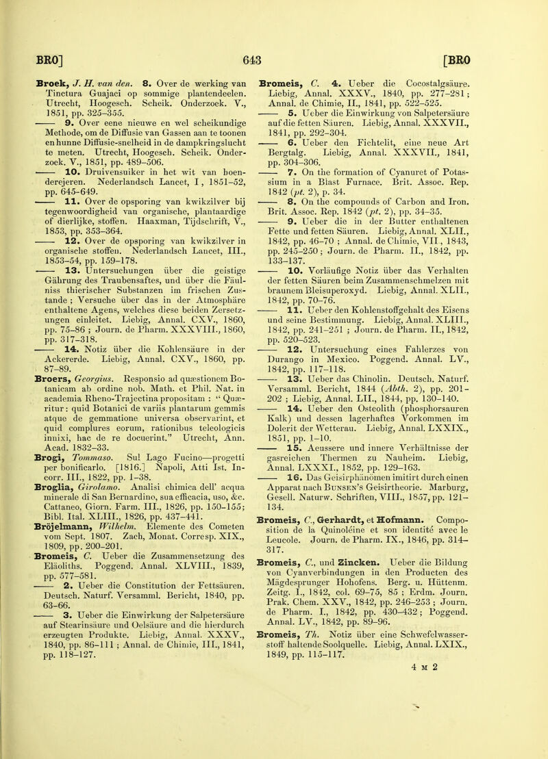 Broek, J. H. van den. 8. Over de werking van Tinctura Guajaci op sommige plantendeelen. Utrecht, Hoogesch. Scheik. Onderzoek. V., 1851, pp. 325-355. 9. Over eene nieuwe en wel scheikundige Methode, om de Diffusie van Gassen aan te toonen enhunne Diffusie-snelheid in de dampkringslucht te meten, Utrecht, Hoogesch. Scheik. Onder- zoek. V., 1851, pp. 489-506. ■ 10. Druivensuiker in het wit van boen- derejeren. Nederlandsch Lancet, I, 1851-52, pp. 645-649. 11. Over de opsporing van kwikzilver bij tegenwoordigheid van organische, plantaardige of dierlijke, stoffen. Haaxman, Tijdschrift, V., 1853, pp. 353-364. 12. Over de opsporing van kwikzilver in organische stoffen. Nederlandsch Lancet, III., 1853-54, pp. 159-178. 13. Untersuchungen iiber die geistige Gahrung des Traubensaftes, und iiber die Faul- niss thierischer Substanzen im frischen Zus- tande ; Versuche iiber das in der Atmosphare enthaltene Agens, welches diese beiden Zersetz- ungen einleitet. Liebig, Annal. CXV., 1860, pp. 75-86 ; Journ. de Pharm. XXXVIIL, 1860, pp. 317-318. ■ 14. Notiz iiber die Kohlensaure in der Ackererde. Liebig, Annal. CXV., 1860, pp. 87-89. Broers, Georgius. Responsio ad quasstionem Bo- tanicam ab ordine nob. Math, et Phil. Nat. in academia Rheno-Trajectina propositam :  Quaa- ritur: quid Botanici de variis plantarum gemmis atque de gemmatione universa observarint, et quid complures eorum, rationibus teleologicis innixi, hac de re docuerint. Utrecht, Ann. Acad. 1832-33. Brogi, Tommaso. Sul Lago Fucino—progetti per bonificarlo. [1816.] Napoli, Atti 1st. In- corr. III., 1822, pp. 1-38. Broglia, Girolamo. Analisi chimica dell' acqua minerale di San Bernardino, suaefficacia, uso, &c. Cattaneo, Giorn. Farm. III.. 1826, pp. 150-155; Bibl. Ital. XLIIL, 1826, pp. 437-441. Brdjelmann, Wilhelm. Elemente des Cometen vom Sept. 1807. Zach, Monat. Corresp. XIX., 1809, pp. 200-201. Bromeis, C. Ueber die Zusammensetzung des Elaoliths. Poggend. Annal. XLVIII., 1839, pp. 577-581. ■ 2. Ueber die Constitution der Fettsauren. Deutsch. Naturf. Versamml. Bericht, 1840, pp. 63-66. 3. Ueber die Einwirkung der Salpetersaure auf Stearinsiiure und Oelsiiure und die hierdurch erzeugten Produkte. Liebig, Annal. XXXV., 1840, pp. 86-111 ; Annal. de Chimie, III., 1841, pp. 118-127. Bromeis, C. 4. Ueber die Cocostalgsiiure. Liebig, Annal. XXXV, 1840, pp. 277-281; Annal. de Chimie, II., 1841, pp. 522-525. 5. Ueber die Einwirkung von Salpetersaure auf die fetten Sauren. Liebig, Annal. XXXVIL, 1841, pp. 292-304. 6. Ueber den Fichtelit, eine neue Art Bergtalg. Liebig, Annal. XXXVIL, 1841, pp. 304-306. 7. On the formation of Cyanuret of Potas- sium in a Blast Furnace. Brit. Assoc. Rep. 1842 (pt. 2), p. 34. 8. On the compounds of Carbon and Iron. Brit. Assoc. Rep. 1842 (pt. 2), pp. 34-35. 9. Ueber die in der Butter enthaltenen Fette und fetten Sauren. Liebig, Annal. XLIL, 1842, pp. 46-70 ; Annal. de Chimie, VII., 1843, pp. 245-250; Journ. de Pharm. II., 1842, pp. 133-137. 10. Voi'laufige Notiz iiber das Verhalten der fetten Sauren beim Zusammenschmelzen mit braunem Bleisuperoxyd. Liebig, Annal. XLIL, 1842, pp. 70-76. 11. Ueber den Kohlenstoffgehalt des Eisens und seine Bestimmung. Liebig, Annal. XLIIL, 1842, pp. 241-251 ; Journ. de Pharm. II., 1842, pp. 520-523. 12. Untersuchung eines Fahlerzes von Durango in Mexico. Poggend. Annal. LV., 1842, pp. 117-118. 13. Ueber das Chinolin. Deutsch. Naturf. Versamml. Bericht, 1844 (Abth. 2), pp. 201- 202 ; Liebig, Annal. LIL, 1844, pp. 130-140. 14. Ueber den Osteolith (phosphorsauren Kalk) und dessen lagerhaftes Vorkommen im Dolerit der Wetterau. Liebig, Annal. LXXIX., 1851, pp. 1-10. 15. Aeussere und innere Verhiiltnisse der gasreichen Thermen zu Nauheim. Liebig, Annal. LXXXL, 1852, pp. 129-163. 16. Das Geisirphilnomen imitirt durcheinen Apparat nach Bunsen's Geisirtheorie. Marburg, Gesell. Naturw. Schriften, VIII., 1857, pp. 121- 134. Bromeis, C, Gerhardt, et Hofmann. Compo- sition de la Quinoleine et son identite avec le Leucole. Journ. de Pharm. IX., 1846, pp. 314- 317. Bromeis, C, und Zincken. Ueber die Bildung von Cyanverbindungen in den Producten des Magdesprunger Hohofens. Berg. u. Hiittenm. Zeitg. I., 1842, col. 69-75, 85 ; Erdm. Journ. Prak. Chem. XXV, 1842, pp. 246-253 ; Journ. de Pharm. I., 1842, pp. 430-432; Poggend. Annal. LV., 1842, pp. 89-96. Bromeis, Th. Notiz iiber eine Schwefelwasser- stoff haltende Soolquelle. Liebig, Annal. LXIX., 1849, pp. 115-117. 4 M 2