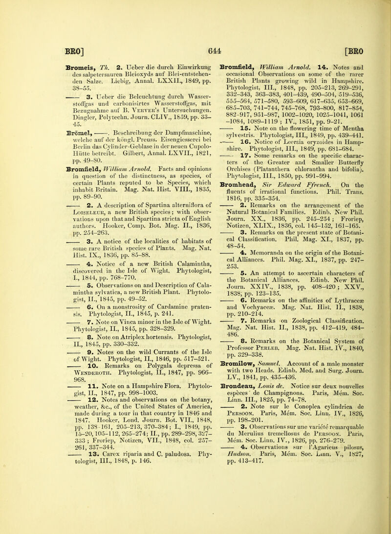 Bromeis, Th. 2. Ueber die durch Einwirkung des salpetersauren Bleioxyds auf Blei-entstehen- 38-55. 3. Ueber die Beleuchtung durcb Wasser- stoflgas und carbonisirtes Wasserstoffgas, mit Bezugnahme auf B. Verver's Untersuchungen. Dingier, Poljtechn. Journ. CLIV., 1859, pp. 33- 45. ' Brcmel, . Beschreibung dor Dampfmaschine, welche auf der kongl. Preuss. Eisengiesserei bei Berlin das Cylinder-Geblase in der neuen Cupolo- Ilutte betreibt. Gilbert, Annal. LXVIL, 1821, Bromneld, William Arnold. Facts and opinions certain Plants reputed to be Species, which inhabit Britain. Mag. Nat. Hist. VIII., 1835, 2. A description of Spartina alterniflora of Loiseleur, a new British species; with obser- vations upon that and Spartina stricta of English authors. Hooker, Comp. Bot. Mag. II., 1836, 3. A notice of the localities of habitats of some rare British species of Plants. Mag. Nat. 4. Notice of a new British Calamintha, discovered in the Isle of Wight. Phytologist, 5. Observations on and Description of Cala- gist, II., 1845, pp. 49-52. 6. On a monstrosity of Cardamine praten- 7. Note on Vinca minor in the Isle of Wight. Phytologist, II., 1845, pp. 328-329. . 8. Note on Atriplex hortensis. Phytologist, ■ 9. Notes on the wild Currants of the Isle of Wight. Phytologist, II., 1846, pp. 517-521. 10. Eemarks on Polygala depressa of Wenderoth. Phytologist, II., 1847, pp. 966- 968. 11. Note on a Hampshire Flora. Phytolo- gist, II., 1847, pp. 998-1003. 12. Notes and observations on the botany, weather, &c, of the United States of America, made during a tour in that country in 1846 and 1847. Hooker, Lond. Journ. Bot. VII., 1848, pp. 138-161, 205-213,370-384; I., 1849, pp. 15-20,105-112, 265-274; II., pp. 289-298, 3^7- 333 ; Froriep, Notizen, VII., 1848, col. 257- 261, 337-344. . 13. Carex riparia and C. paludosa. Phy- tologist, III., 1848, p. 146. Bromfield, William Arnold. 14. Notes and occasional Observations on some of the rarer Phytologist, III., J 848, pp. 205-213,269-291, 332-343, 363-383, 401-439, 490-504, 519-536, 555-56L 571-580, 593-609, 617-635, 653-669, 685-703, 741-744, 745-768, 793-800, 817-854, 882-917, 951-987, 1002-1020, 1025-1041, 1061 -1084, 1089-1119 ; IV, 1851, pp. 9-21. 15. Note on the flowering time of Mentha sylvestris. Phytologist, III., 1849, pp. 439-441. 16. Notice of Lccrsia oryzoides in Hamp- shire. Phytologist, III., 1849, pp. 681-684. 17. Some remarks on the specific charac- ters of the Greater and Smaller Butterfly Orchises (Platanthera chlorantha and bifolia). Bromhead, Sir Edward Ffrench. On the fluents of irrational functions. Phil. Trans. 2. Remarks on the arrangement of the Natural Botanical Families. Edinb. New Phil. Journ. XX., 1836, pp. 245-254 ; Froriep, Notizen, XLIX., 1836, col. 145-152, 161-165. cal Classification. Phil. Mag. XL, 1837, pp. 48-54. 4. Memoranda on the origin of the Botani- cal Alliances. Phil. Mag. XL, 1837, pp. 247- 253. the Botanical Alliances. Edinb. New Phil. Journ. XXIV, 1838, pp. 408-420 ; XXV, 6. Remarks on the affinities of Lythracea? and Vochyaceas. Mag. Nat. Hist. II., 1838, 7. Remarks on Zoological Classification. Mag. Nat. Hist. II., 1838, pp. 412-419, 484- 486. 8. Remarks on the Botanical System of Professor Perleb. Mag. Nat. Hist. IV, 1840, pp. 329-338. Bromilow, Samuel. Account of a male monster with two Heads. Edinb. Med. and Surg. Journ. LV, 1841, pp. 435-436. Brondeau, Louis de. Notice sur deux nouvelles especes' de Champignons. Paris, Mem. Soc. Linn. III., 1825, pp. 74-78. 2. Note sur le Conoplea cylindrica de Peesoon. Paris, Mem. Soc. Linn. IV, 1826, pp. 198-201. 3. Observations sur une variete rcmarquable du Merulius tremellosus de Persoo.v. Paris, Mem. Soc. Linn. IV., 1826, pp. 276-279. 4. Observations sur lAgaricus pilosus, Hudson. Paris, Mem. Soc. Linn. V., 1827, pp. 413-417.