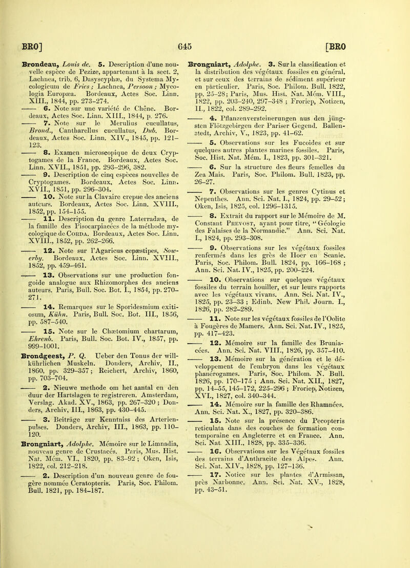 Brondeau, Louis de. 5. Description d'une nou- velle espece de Pezize, appartenant a, la sect. 2, Lachnea, trib. 6, Dasyscyphaa, du Systema My- cologicuia de Fries ; Lachnea, Per soon ; Myco- logia Europsea. Bordeaux, Actes Soc. Linn. ■ 7. Note sur le Merulius cucullatus, Brond., Cantharellus cucullatus, Dub. Bor- 123. 8. Examen microscopique de deux Cryp- togames de la France. Bordeaux, Actes Soc. 9. Description de cinq especes nouvelles de Cryptogames. Bordeaux, Actes Soc. Linn. 10. Note sur la Clavaire crepue des anciens auteurs. Bordeaux, Actes Soc. Linn. XV1IL, 11. Description du genre Laterradosa, de la famille des Fisocarpiacees de la methode my- cologique de Corda. Bordeaux, Actes Soc. Linn. 12. Note sur TAgaricus cepaestipes, Sow- erby. Bordeaux, Actes Soc. Linn. XVIIL, -i 13. Observations sur une production fon- goide analogue aux Rhizomorphes des anciens auteurs. Paris, Bull. Soc. Bot. I., 1854, pp. 270- 271. ■ 14. Remarques sur le Sporidesmium exiti- osum, Kuhn. Paris, Bull. Soc. Bot. III., 1856, 15. Note sur le Chastomium chartarum, Ehrenb. Paris, Bull. Soc. Bot. IV., 1857, pp. 999-1001. Brondgeest, P. Q. Ueber den Tonus der will- kiihrlichen Muskeln. Donders, Archiv, II., 1860, pp. 329-357; Reichert, Archiv, 1860, 2. Nieuwe methode om het aantal en den duur der Hartslagen te registreren. Amsterdam, Verslag. Akad. XV., 1863, pp. 267-320 ; Don- ders, Archiv, III., 1863, pp. 430-445. 3. Beitriige zur Kenntniss des Arterien- pulses. Donders, Archiv, III., 1863, pp. 110- 120. Brongniart, Adolphc. Memoire sur le Limnadia, nouveau genre de Crustaces. Paris, Mus. Hist. Nat. Mem. VI., 1820, pp. 83-92 ; Oken, Isis, 1822, col. 212-218. 2. Description d'un nouveau genre de fou- gere nommee Ceratopteris. Paris, Soc. Philom. Bull. 1821, pp. 184-187. Brongniart, Adolphe. 3. Sur la classification et la distribution des vegetaux fossiles en general, et sur ceux des terrains de sediment superieur en particulier. Paris, Soc. Philom. Bull. 1822, pp. 25-28; Paris, Mus. Hist. Nat. Mom. VIII., 4. Pflanzenversteinerungen aus den jiing- sten Flotzgebirgen der Pariser Gegend. Ballen- stedt, Archiv, V., 1823, pp. 41-62. quelques autres plantes marines fossiles. Paris, Zea Mais. Paris, Soc. Philom. Bull. 1823, pp. 26-27. Oken, Isis, 1825, col. 1296-1315. 8. Extrait du rapport sur le Memoire de M. Constant Prevost, ayant pour titre,  Geologie des Falaises de la Normandie. Ann. Sci. Nat. renfermes dans les gres de Hoer en Scanie. Paris, Soc. Philom. Bull. 1824, pp. 166-168 ; fossiles du terrain houiller, et sur leurs rapports avec les vegetaux vivans. Ann. Sci. Nat. IV., 1825, pp. 23-33 ; Edinb. New Phil. Journ. I., 11. Note sur les vegetaux fossiles de l'Oolite a, Fougeres de Mamers. Ann. Sci. Nat. IV., 1825, ■ 12. Memoire sur la famille des Brunia- 13. Memoire sur la generation et le de- veloppement de l'embryon dans les vegetaux phanerogames. Paris, Soc. Philom. N. Bull. 1826, pp. 170-175 ; Ann. Sci. Nat. XII., 1827, pp. 14-55, 145-172, 225-296 ; Froriep, Notizen, XVI., 1827, col. 340-344. . 14. Memoire sur la famille des Rhamnees. Ann. Sci. Nat. X., 1827, pp. 320-386. 15. Note sur la presence du Pecopteris reticulata dans des couches de formation con- temporaine en Angleterre et en France. Ann. Sci. Nat. XIII., 1828, pp. 335-336. 16. Observations sur les Vegetaux fossiles des terrains dAnthracite des Alpes. Ann. Sci. Nat. XIV., 1828, pp. 127-136. 17. Notice sur les plantes dArmissan, pres Narbonne. Ann. Sci. Nat. XV., 1828, pp. 43-51.