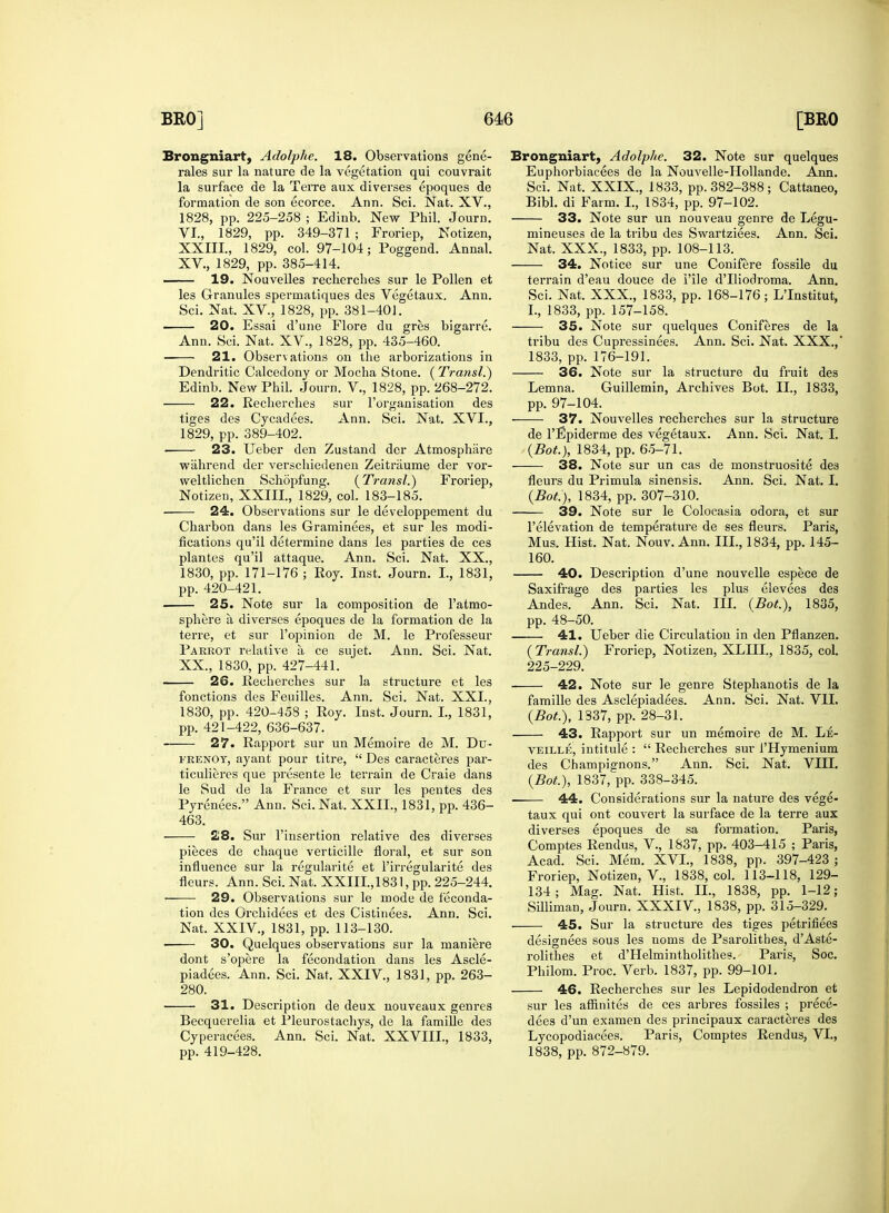Brongniart, Adolphe. 18. Observations gene- rales sur la nature de la vegetation qui couvrait la surface de la Terre aux diverses epoques de formation de son ecorce. Ann. Sci. Nat. XV., 1828, pp. 225-258 ; Edinb. New Phil. Journ. VI., 1829, pp. 349-371 ; Froriep, Notizen, XXIII, 1829, col. 97-104; Poggend. Annal. XV, 1829, pp. 385-414. 19. Nouvelles recherches sur le Pollen et les Granules sperinatiques des Vegetaux, Ann. Sci. Nat. XV, 1828, pp. 381-401. 20. Essai d'une Flore du gres bigarre. Ann. Sci. Nat. XV., 1828, pp. 435-460. — 21. Observations on the arborizations in Dendritic Calcedony or Mocha Stone. (Transl.) Edinb. New Phil. Journ. V, 1828, pp. 268-272. 22. Recherches sur l'organisation des tiges des Cycadees. Ann. Sci. Nat. XVI., 1829, pp. 389-402. 23. Ueber den Zustand der Atmosphare wiihrend der verschiedenen Zeitraume der vor- weltlichen Sehopfung. {Transl.) Froriep, Notizen, XXIII., 1829, col. 183-185. 24. Observations sur le developpement du Charbon dans les Graminees, et sur les modi- fications qu'il determine dans les parties de ces plantes qu'il attaque. Ann. Sci. Nat. XX., 1830, pp. 171-176 ; Roy. Inst. Journ. I., 1831, pp. 420-421. 25. Note sur la composition de l'atmo- sphere a, diverses epoques de la formation de la terre, et sur l'opinion de M. le Professeur Parrot relative a ce sujet. Ann. Sci. Nat. XX., 1830, pp. 427-441. 26. Recherches sur la structure et les fonctions des Feuilles. Ann. Sci. Nat. XXL, 1830, pp. 420-458 ; Roy. Inst. Journ. I., 1831, pp. 421-422, 636-637. 27. Rapport sur un Memoire de M. Du- frenoy, ayant pour titre,  Des caracteres par- ticulieres que presente le terrain de Craie dans le Sud de la France et sur les pentes des Pyrenees. Ann. Sci. Nat. XXII., 1831, pp. 436- 463. 28. Sur l'insertion relative des diverses pieces de chaque verticille floral, et sur son influence sur la regularite et l'irregularite des fleurs. Ann. Sci. Nat. XXIII., 1831, pp. 225-244. 29. Observations sur le mode de feconda- tion des Orchidees et des Cistinees. Ann. Sci. Nat. XXIV, 1831, pp. 113-130. 30. Quelques observations sur la maniere dont s'opere la fecondation dans les Ascle- piadees. Ann. Sci. Nat. XXIV, 1831, pp. 263- 280. 31. Description de deux nouveaux genres Becquerelia et Pleurostachys, de la famille des Cyperacees. Ann. Sci. Nat. XXVIII., 1833, pp. 419-428. Brongniart, Adolphe. 32. Note sur quelques Euphorbiacees de la Nouvelle-Hollande. Ann. Sci. Nat. XXIX., 1833, pp. 382-388 ; Cattaneo, Bibl. di Farm. L, 1834, pp. 97-102. 33. Note sur un nouveau genre de Legu- mineuses de la tribu des Swartziees. Ann. Sci. Nat. XXX., 1833, pp. 108-113. 34. Notice sur une Conifere fossile du terrain d'eau douce de Pile d'lliodroma. Ann. Sci. Nat. XXX., 1833, pp. 168-176; L'Institut, I., 1833, pp. 157-158. 35. Note sur quelques Coniferes de la tribu des Cupressinees. Ann. Sci. Nat. XXX., 1833, pp. 176-191. 36. Note sur la structure du fruit des Lemna. Guillemin, Archives Bot. II., 1833, pp. 97-104. 37. Nouvelles recherches sur la structure de l'Epiderme des vegetaux. Ann. Sci. Nat. I. {Bot.), 1834, pp. 65-71. 38. Note sur un cas de monstruosite des fleurs du Primula sinensis. Ann. Sci. Nat. I. {Bot), 1834, pp. 307-310. 39. Note sur le Colocasia odora, et sur l'elevation de temperature de ses fleurs. Paris, Mus. Hist. Nat. Nouv. Ann. III., 1834, pp. 145- 160. 40. Description d'une nouvelle espece de Saxifrage des parties les plus elevees des Andes. Ann. Sci. Nat. III. {Bot.), 1835, pp. 48-50. 41. Ueber die Circulation in den Pflanzen. {Transl.) Froriep, Notizen, XLIII., 1835, col. 225-229. 42. Note sur le genre Stephanotis de la famille des Asclepiadees. Ann. Sci. Nat. VII. {Bot.), 1337, pp. 28-31. 43. Rapport sur un memoire de M. Le- veille, intitule :  Recherches sur i'Hymenium des Champignons. Ann. Sci. Nat. VIII. {Bot), 1837, pp. 338-345. ■ 44. Considerations sur la nature des vege- taux qui ont couvert la surface de la terre aux diverses epoques de sa formation. Paris, Comptes Rendus, V, 1837, pp. 403-415 ; Paris, Acad. Sci. Mem. XVI., 1838, pp. 397-423 ; Froriep, Notizen, V, 1838, col. 113-118, 129- 134; Mag. Nat. Hist. II., 1838, pp. 1-12; Silliman, Journ. XXXIV, 1838, pp. 315-329. 45. Sur la structure des tiges petrifiees designees sous les noms de Psarolithes, d'Aste- rolithes et d'Helmintholithes. Paris, Soc. Philom. Proc. Verb. 1837, pp. 99-101. 46. Recherches sur les Lepidodendron et sur les affinites de ces arbres fossiles ; prece- dees d'un examen des principaux caracteres des Lycopodiacees. Paris, Comptes Rendus, VI., 1838, pp. 872-879.