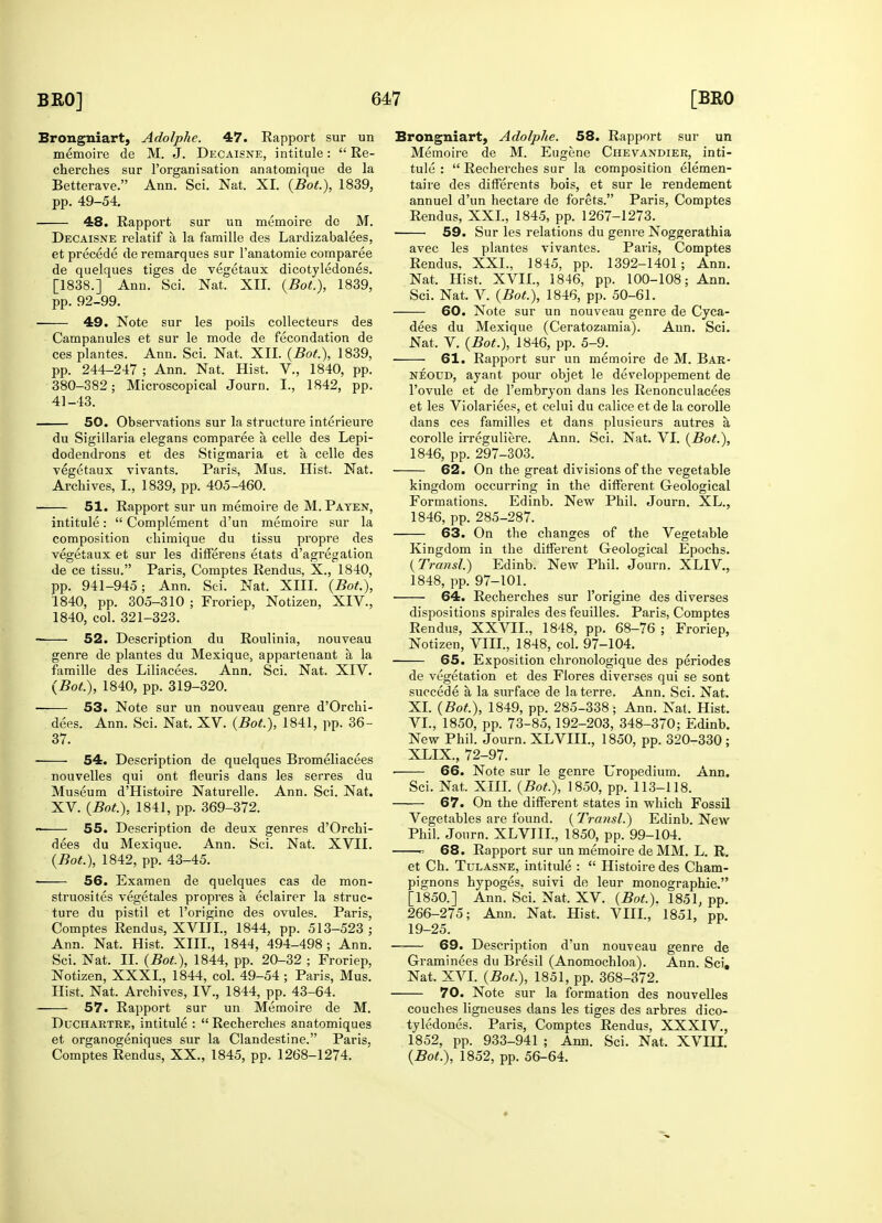 Brongniart, Adolphe. 47. Rapport sur un memoire de M. J. Decaisne, intitule:  Re- cherches sur l'organisation anatomique de la Betterave. Ann. Sci. Nat. XL (Bot), 1839, pp. 49-54. 48. Rapport sur un memoire de M. Decaisne relatif a, la famille des Lardizabalees, et precede deremarques sur l'anatomie comparee de quelques tiges de vegetaux dicotyledones. [1838.] Ann. Sci. Nat. XII. {Bot.), 1839, pp. 92-99. 49. Note sur les poils collecteurs des Campanules et sur le mode de fecondation de ces plantes. Ann. Sci. Nat. XII. (Bot), 1839, pp. 244-247 ; Ann. Nat. Hist. V., 1840, pp. 380-382; Microscopical Journ. I., 1842, pp. 41-43. 50. Observations sur la structure interieure du Sigillaria elegans comparee a, celle des Lepi- dodendrons et des Stigmaria et a celle des vegetaux vivants. Paris, Mus. Hist. Nat. Archives, I., 1839, pp. 405-460. 51. Rapport sur un memoire de M. Payen, intitule:  Complement d'un memoire sur la composition chimique du tissu propre des vegetaux et sur les differens etats d'agregation de ce tissu. Paris, Comptes Rendus, X., 1840, pp. 941-945; Ann. Sci. Nat. XIII. (Bot.), 1840, pp. 305-310 ; Froriep, Notizen, XIV., 1840, col. 321-323. ■ 52. Description du Roulinia, nouveau genre de plantes du Mexique, appartenant a, la famille des Liliacees. Ann. Sci. Nat. XIV. (Bot.), 1840, pp. 319-320. ■ 53. Note sur un nouveau genre d'Orchi- dees. Ann. Sci. Nat. XV. (Bot), 1841, pp. 36- 37. ■ 54. Description de quelques Bromeliacees nouvelles qui ont fleuris dans les serres du Museum d'Histoire Naturelle. Ann. Sci. Nat. XV. (Bot), 1841, pp. 369-372. 55. Description de deux genres d'Orchi- dees du Mexique. Ann. Sci. Nat. XVII. (Bot), 1842, pp. 43-45. ■ 56. Examen de quelques cas de mon- struosites vegetales propres a, eclairer la struc- ture du pistil et l'origine des ovules. Paris, Comptes Rendus, XVIII., 1844, pp. 513-523 ; Ann. Nat. Hist. XIII., 1844, 494-498 ; Ann. Sci. Nat. II. (Bot), 1844, pp. 20-32 ; Froriep, Notizen, XXXI., 1844, col. 49-54 ; Paris, Mus. Hist. Nat. Archives, IV., 1844, pp. 43-64. 57. Rapport sur un Memoire de M. Duchartre, intitule :  Recherches anatomiques et organogeniques sur la Clandestine. Paris, Comptes Rendus, XX., 1845, pp. 1268-1274. Brongniart, Adolphe. 58. Rapport sur un Memoire de M. Eugene Chevandier, inti- tule :  Recherches sur la composition elemen- taire des differents bois, et sur le rendement annuel d'un hectare de forets. Paris, Comptes Rendus, XXL, 1845, pp. 1267-1273. 59. Sur les relations du genre Noggerathia avec les plantes vivantes. Paris, Comptes Rendus. XXL, 1845, pp. 1392-1401; Ann. Nat. Hist. XVIL, 1846, pp. 100-108; Ann. Sci. Nat. V. (Bot), 1846, pp. 50-61. 60. Note sur un nouveau genre de Cyca- dees du Mexique (Ceratozamia). Aun. Sci. Nat, V. (Bot.), 1846, pp. 5-9. 61. Rapport sur un memoire de M. Bar- neoud, ayant pour objet le developpement de l'ovule et de l'embryon dans les Renonculacees et les Violariees, et celui du calice et de la corolle dans ces families et dans plusieurs autres a corolle irreguliere. Ann. Sci. Nat. VI. (Bot.), 1846, pp. 297-303. 62. On the great divisions of the vegetable kingdom occurring in the different Geological Formations. Edinb. New Phil. Journ. XL., 1846, pp. 285-287. 63. On the changes of the Vegetable Kingdom in the different Geological Epochs. (Transl.) Edinb. New Phil. Journ. XLIV., 1848, pp. 97-101. 64. Recherches sur l'origine des diverses dispositions spirales des feuilles. Paris, Comptes Rendus, XXVLL, 1848, pp. 68-76 ; Froriep, Notizen, VIII., 1848, col. 97-104. 65. Exposition chronologique des periodes de vegetation et des Flores diverses qui se sont succede a la surface de laterre. Ann. Sci. Nat. XL (Bot), 1849, pp. 285-338; Ann. Nat, Hist. VI., 1850, pp. 73-85, 192-203, 348-370; Edinb. New Phil. Journ. XLVIII., 1850, pp. 320-330 ; XLIX, 72-97. ■ 66. Note sur le genre Uropedium. Ann. Sci. Nat. XIII. (Bot), 1850, pp. 113-118. 67. On the different states in which Fossil Vegetables are found. (Transl.) Edinb. New Phil. Journ. XLVIIL, 1850, pp. 99-104. o 68. Rapport sur un memoire de MM. L. R. et Ch. Tulasne, intitule :  Histoire des Cham- pignons hypoges. suivi de leur monographic [1850.] Ann. Sci. Nat, XV. (Bot). 1851, pp. 266-275; Ann. Nat. Hist. VIIL, 1851, pp. 19-25. 69. Description d'un nouveau genre de Graminees du Bresil (Anomochloa). Ann. Sci, Nat. XVI. (Bot), 1851, pp. 368-372. 70. Note sur la formation des nouvelles couches ligneuses dans les tiges des arbres dico- tyledones. Paris, Comptes Rendus, XXXIV., 1852, pp. 933-941 ; Ann. Sci. Nat. XVIII. (Bot), 1852, pp. 56-64.