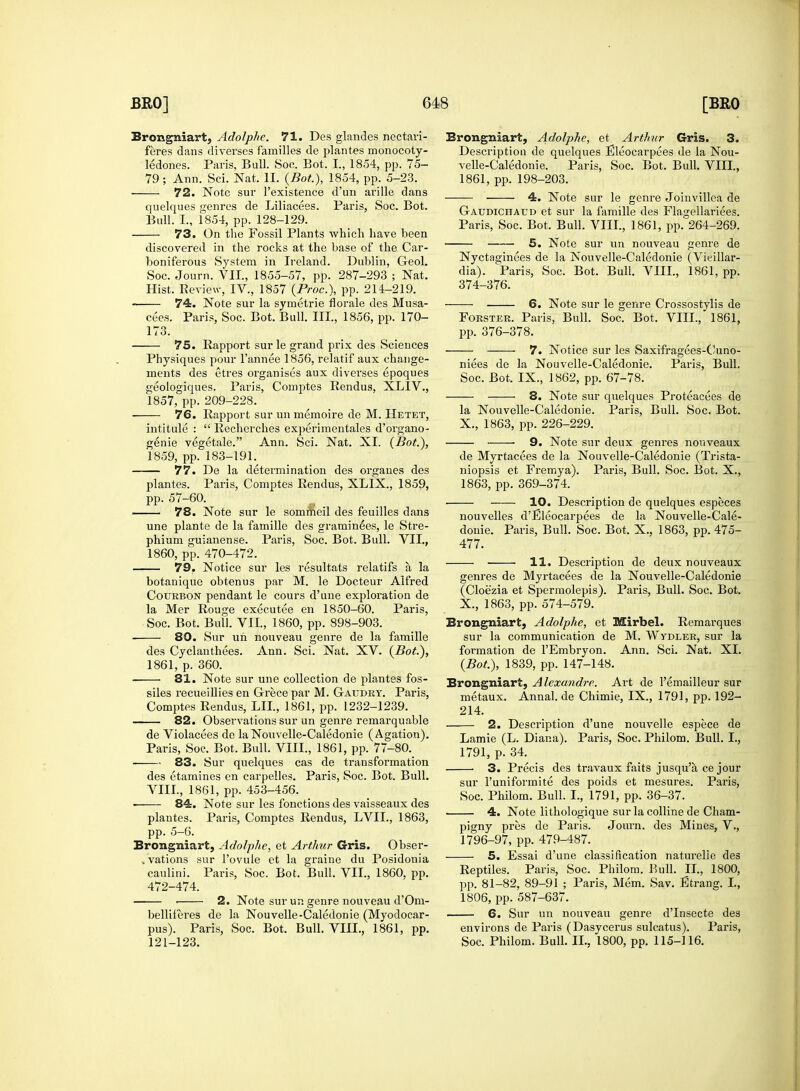 Brongniart, Adolphe. 71. Des glandes nectari- feres dans diverses families de plantes monocoty- ledons. Paris, Bull. Soo. Bot. 1, 1854, pp. 75- 79 ; Ann. Sci. Nat. II. {Bot), 1854, pp. 5-23. 72. Note sur l'existence d'un arille dans quelques genres de Liliacees. Paris, Soc. Bot. Bull. I., 1854, pp. 128-129. 73. On the Fossil Plants which have been discovered in the rocks at the base of the Car- boniferous System in Ireland. Dublin, Geol. Soc. Journ. VII., 1855-57, pp. 287-293 ; Nat. Hist. Review, IV., 1857 (Proc), pp. 214-219. 74. Note sur la symetrie florale des Musa- cees. Paris, Soc. Bot. Bull. III., 1856, pp. 170- 173. 75. Rapport sur le grand prix des Sciences Physiques pour l'annee 1856, relatif aux change- ments des etres organises aux diverses epoques geologiques. Paris, Comptes Rendus, XLIV., 1857, pp. 209-228. 76. Rapport sur un memoire de M. Hetet, intitule :  Recherches experimentales d'organo- genie vegetale. Ann. Sci. Nat. XI. (Bot), 1859, pp. 183-191. 77. De la determination des organes des plantes. Paris, Comptes Rendus, XLIX., 1859, pp. 57-60. 78. Note sur le sommeil des feuilles dans une plante de la famille des graminees, le Stre- phium guianense. Paris, Soc. Bot. Bull. VII., 1860, pp. 470-472. 79. Notice sur les resultats relatifs a, la botanique obtenus par M. le Docteur Alfred Cotjrbon pendant le cours d'une exploration de la Mer Rouge executee en 1850-60. Paris, Soc. Bot. Bull. VII, 1860, pp. 898-903. 80. Sur uh nouveau genre de la famille des Cyclanthees. Ann. Sci. Nat. XV. (Bot.), 1861, p. 360. 81. Note sur une collection de plantes fos- siles recueillies en Grece par M. Gaudry. Paris, Comptes Rendus, LII., 1861, pp. 1232-1239. 82. Observations sur un genre remarquable de Violacees de la Nouvelle-Caledonie (Agation). Paris, Soc. Bot. Bull. VIII., 1861, pp. 77-80. 83. Sur quelques cas de transformation des etamines en carpelles. Paris, Soc. Bot. Bull. VIII., 1861, pp. 453-456. ■ 84. Note sur les fonctions des vaisseaux des plantes. Paris, Comptes Rendus, LVIL, 1863, pp. 5-6. Brongniart, Adolphe, et Arthur Gris. Obser- vations sur l'ovule et la graine du Posidonia caulini. Paris, Soc. Bot. Bull. VII., 1860. pp. 472-474. ■ 2. Note sur un genre nouveau d'Om- belliferes de la Nouvelle-Caledonie (Myodocar- pus). Paris, Soc. Bot. Bull. VIII., 1861, pp. 121-123. Brongniart, Adolphe, et Arthur Gris. 3. Description de quelques Eleocarpees de la Nou- velle-Caledonie. Paris, Soc. Bot. Bull. VIII., 1861, pp. 198-203. 4. Note sur le genre Joinvillea de Gaudichaud et sur la famille des Flagellariees. Paris, Soc. Bot. Bull. VIII., 1861, pp. 264-269. 5. Note sur un nouveau genre de Nyctas;inees de la Nouvelle-Caledonie (Vieillar- dia). Paris, Soc. Bot. Bull. VIII., 1861, pp. 374-376. 6. Note sur le genre Crossostylis de Forster. Paris, Bull. Soc. Bot. VIII., 1861, pp. 376-378. 7. Notice sur les Saxifragees-Cuno- niees de la Nouvelle-Caledonie. Paris, Bull. Soc. Bot. IX., 1862, pp. 67-78. 8. Note sur quelques Proteacees de la Nouvelle-Caledonie. Paris, Bull. Soc. Bot. X., 1863, pp. 226-229. ■ 9. Note sur deux genres nouveaux de Myrtacees de la Nouvelle-Caledonie (Trista- niopsis et Fremya). Paris, Bull. Soc. Bot. X., 1863, pp. 369-374. 10. Description de quelques especes nouvelles d'Eleocarpees de la Nouvelle-Cale- donie. Paris, Bull. Soc. Bot. X., 1863, pp. 475- 477. 11. Description de deux nouveaux genres de Myrtacees de la Nouvelle-Caledonie (Cloezia et Spermolepis). Paris, Bull. Soc. Bot. X., 1863, pp. 574-579. Brongniart, Adolphe, et Mirbel. Remarques sur la communication de M. Wydler, sur la formation de l'Embryon. Ann. Sci. Nat. XL (Bot), 1839, pp. 147-148. Brongniart, Alexandre. Art de l'emailleur sur metaux. Annal. de Chimie, IX., 1791, pp. 192- 214. 2. Description d'une nouvelle espece de Lamie (L. Diana). Paris, Soc. Philom. Bull. I., 1791, p. 34. 3. Precis des travaux faits jusqu'a ce jour sur l'uniformite des poids et mesures. Paris, Soc. Philom. Bull. I., 1791, pp. 36-37. 4. Note lithologique surlacolline de Cham- pigny pres de Paris. Journ. des Mines, V., 1796-97, pp. 479-487. 5. Essai d'une classification naturelie des Reptiles. Paris, Soc. Philom. Bull. II., 1800, pp. 81-82, 89-91 ; Paris, Mem. Sav. Strang. I., 1806, pp. 587-637. 6. Sur un nouveau genre d'Insecte des environs de Paris (Dasycerus sulcatus). Paris, Soc. Philom. Bull. II., 1800, pp. 115-116.